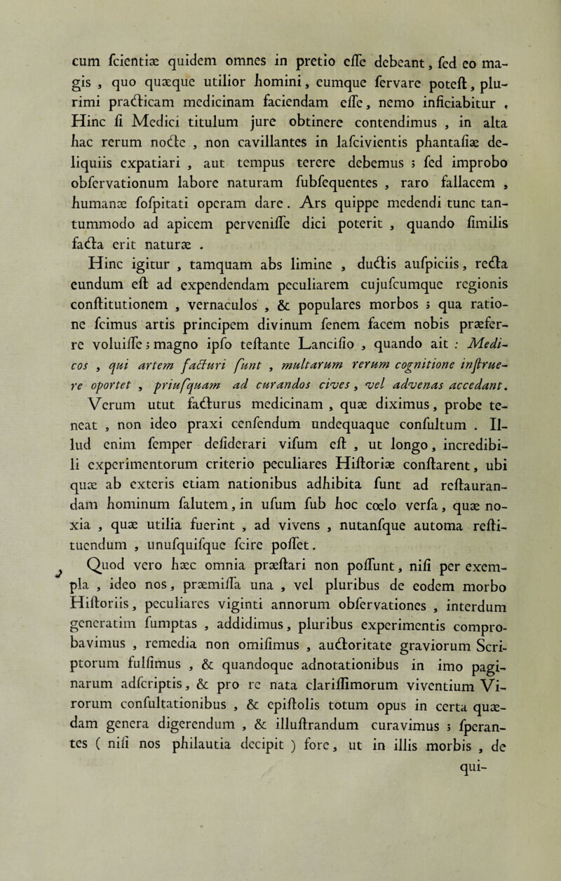 cum fcientiae quidem omnes in pretio elTe debeant, fed eo ma¬ gis 3 quo quaeque utilior homini * eumque fervare poteft , plu¬ rimi prafticam medicinam faciendam effe, nemo inficiabitur , Hinc li Medici titulum jure obtinere contendimus , in alta hac rerum nocfte , non cavillantes in lafcivientis phantafiae de¬ liquiis expatiari , aut tempus terere debemus ; fed improbo obfervationum labore naturam fubfequentes , raro fallacem , humanae fofpitati operam dare. Ars quippe medendi tunc tan¬ tummodo ad apicem pervenifle dici poterit , quando fimilis fa<fta erit naturae . Hinc igitur , tamquam abs limine , ducftis aufpiciis, recfta eundum eft ad expendendam peculiarem cujufcumque regionis conftitutionem , vernaculos , 6c populares morbos 5 qua ratio¬ ne fcimus artis principem divinum fenem facem nobis praefer¬ re voluiiTe 5 magno ipfo teftante Lancilio , quando ait : Medi¬ cos 3 qui artem faffuri funt , multarum rerum cognitione injlrue- re oportet , priufquam ad curandos cives, vel advenas accedant. Verum utut fa&urus medicinam * quae diximus, probe te¬ neat , non ideo praxi cenfendum undequaque confultum . Il¬ lud enim femper deliderari vifum eft , ut longo, incredibi¬ li experimentorum criterio peculiares Hiftoriae conflarent, ubi quae ab exteris etiam nationibus adhibita funt ad reftauran- dam hominum falutem, in ufum fub hoc coelo verfa, quae no¬ xia , quae utilia fuerint , ad vivens , nutanfque automa refti- tuendum , unufquifque fcire pollet. Quod vero haec omnia praeftari non poliunt, nili per exem¬ pla , ideo nos, praemifta una , vel pluribus de eodem morbo Hiftoriis, peculiares viginti annorum obfervationes , interdum generatim fumptas , addidimus, pluribus experimentis compro¬ bavimus , remedia non omilimus , audloritate graviorum Scri¬ ptorum fullimus , & quandoque adnotationibus in imo pagi¬ narum adferiptis, & pro re nata clariflimorum viventium Vi¬ rorum confultationibus , &; epiftolis totum opus in certa quae¬ dam genera digerendum , & illuftrandum curavimus 5 fperan- tes ( nili nos philautia decipit ) fore, ut in illis morbis , de qui-