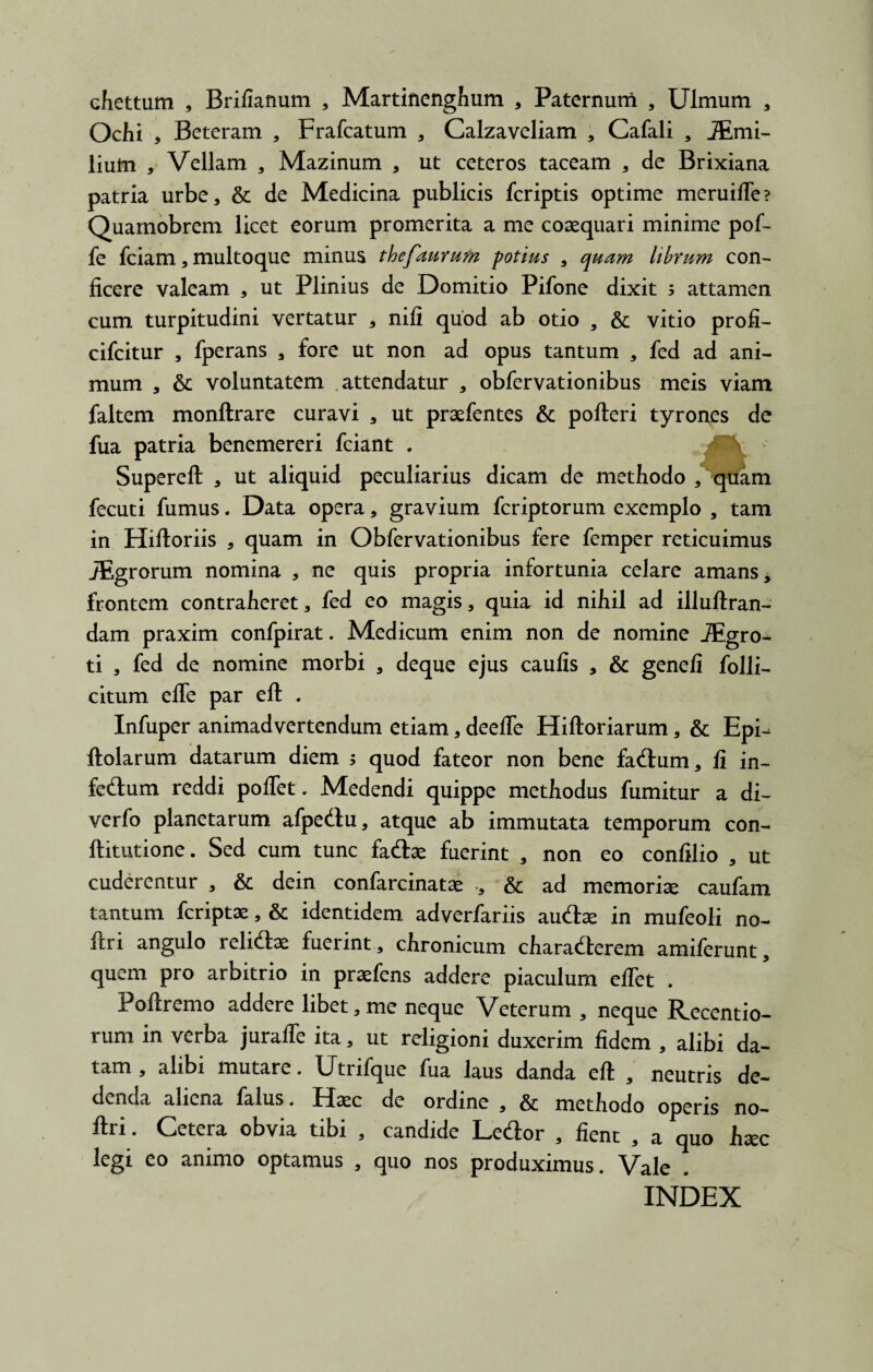 ehettum , Brillanum , Martinenghum , Paternum , Ulmum , Ochi , Beteram , Frafcatum , Calzaveliam , Cafali , JEmi- liutn , Vellam , Mazinum * ut ceteros taceam * de Brixiana patria urbe, & de Medicina publicis fcriptis optime meruifle? Quarnobrem licet eorum promerita a me coaequari minime pof- fe fciam, multoque minus thefaurum potius , quam librum con¬ ficere valeam , ut Plinius de Domitio Pifone dixit ; attamen cum turpitudini vertatur , nili quod ab otio , & vitio profi- cifcitur , fperans , fore ut non ad opus tantum , fed ad ani¬ mum , & voluntatem attendatur , obfervationibus meis viam faltem monftrare curavi , ut praefentes & pofteri tyrones de fua patria benemereri fciant . Supereft , ut aliquid peculiarius dicam de methodo , quam fecuti fumus. Data opera, gravium fcriptorum exemplo , tam in Hiltoriis , quam in Obfervationibus fere femper reticuimus JEgrorum nomina , ne quis propria infortunia celare amans, frontem contraheret, fed eo magis, quia id nihil ad illuftran- dam praxim confpirat. Medicum enim non de nomine JEgro- ti , fed de nomine morbi , deque ejus caulis , & geneli folli- citum efle par eft . Infuper animadvertendum etiam, deefie Hiftoriarum, & Epi- ftolarum datarum diem ; quod fateor non bene facium, li in¬ fectum reddi polfet. Medendi quippe methodus fumitur a di- verfo planetarum afpediu, atque ab immutata temporum con- ftitutione. Sed cum tunc faCtae fuerint , non eo confilio , ut cuderentur , & dein confarcinatae ., & ad memoriae caufam tantum feriptae, & identidem adverfariis auChe in mufeoli no- ftri angulo reliCtae fuerint , chronicum charaClerem amiferunt, quem pro arbitrio in praefens addere piaculum elfet . Poltremo addere libet,me neque Veterum , neque Recentio- rum in verba juralfe ita, ut religioni duxerim fidem , alibi da¬ tam , alibi mutare. Utrifque fua laus danda eft , neutris de¬ denda aliena falus. Haec de ordine , & methodo operis no- firi. Cetera obvia tibi , candide LeCtor , lient , a quo haec legi eo animo optamus , quo nos produximus. Vale . INDEX