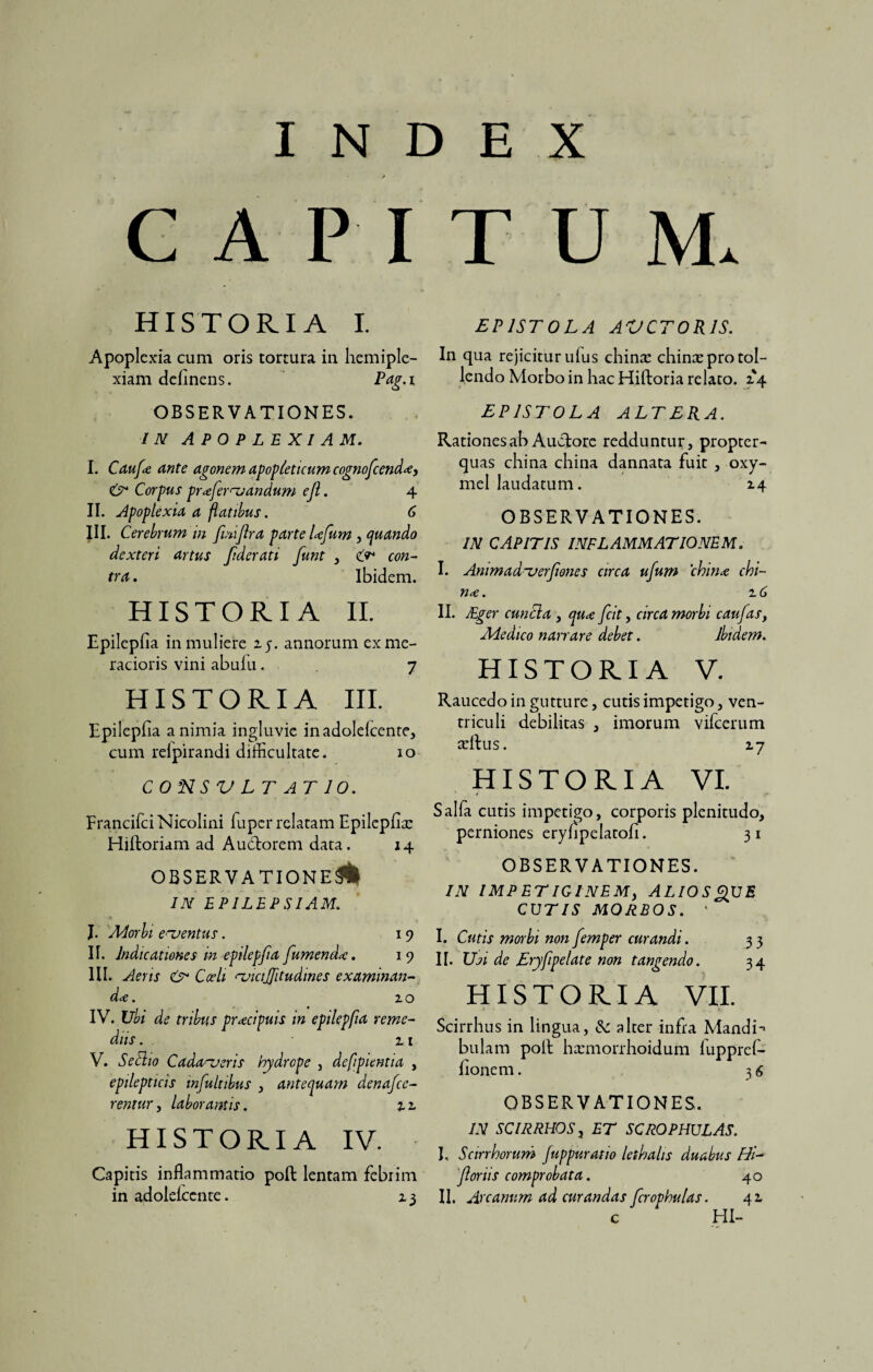 CAPI HISTORIA I. Apoplexia cum oris tortura in. hemiple- xiam delinens. Pag.i OBSERVATIONES. IN APOPLEXIAM. I. Caufa ante agonem apopieticum cognofcenda, & Corpus profer nandum eji. 4 II. Apoplexia a flatibus. 6 III. Cerebrum in finiflra parte lafum , quando dexteri artus fderati funt , con¬ tra . Ibidem. HISTORIA 11. Epilepfia in muliere 25. annorum ex me¬ racioris vini abulu. 7 HISTORIA III. Epilepfia a nimia ingluvie inadolelcente, cum relpirandi difficultate. 10 CONSVLT AT 10. FrancifciNicolini fiuper relatam Epilepfia: Hiftoriam ad Auctorem data. 14 observatione!! IN EPILEPSIAM. J. ALorbi ementus. 1 9 II. Indicationes m epilepfia fumenda. 1 9 III. Aeris Cceli ^vicifitudines examinan¬ da. 20 IV. Ubi de tribus pracipuis in epilepfia reme¬ diis . . • 21 V. Secho Cadaveris hydrope , defpientia , epilepticis infultibus , antequam denafcc- rentur, laborantis. z 2. HISTORIA IV. Capitis inflammatio poft lentam febrim in adolelcente. 23 TUM. EPISTOLA AUCTORIS. In qua rejicitur ufus china: chinx pro tol¬ lendo Morbo in hac Hiftoria relato. 24 EPISTOLA ALTERA. Rationes ab Auctore redduntur, propter- quas china china dannata fuit , oxy- mel laudatum. 24 OBSERVATIONES. IN CAPITIS INFLAMMATIONEM. I. Animad~uerfones circa ufum china chi¬ na. 2 6 II. JEger cunela , qua fcit, circa morbi caufas, Adedico narrare debet. Ibidem. HISTORIA V. Raucedo in gutture, cutis impetigo, ven¬ triculi debilitas , imorum vifcerum certus. 27 HISTORIA vi. Salfa cutis impetigo, corporis plenitudo, perniones eryfipelatofi. 31 OBSERVATIONES. IN IMPETIGINEMy ALIOSQXJE COTIS MORBOS. ‘ I. Cutis morbi non femper curandi. 33 II. Usi de Eryfipelate non tangendo. 34 HISTORIA VII. Scirrhus in lingua, <Sc alter infra Mandi-» bulam polt ha:morrhoidum fiipprci¬ lionem . 3 <$ OBSERVATIONES. IN SCIRRHOS, ET SCROPHULAS. I, Scirrhorum fuppuratio lethalis duabus Hi- foriis comprobata. 40 II. Arcanum ad curandas fcrophulas. 42. c HI-