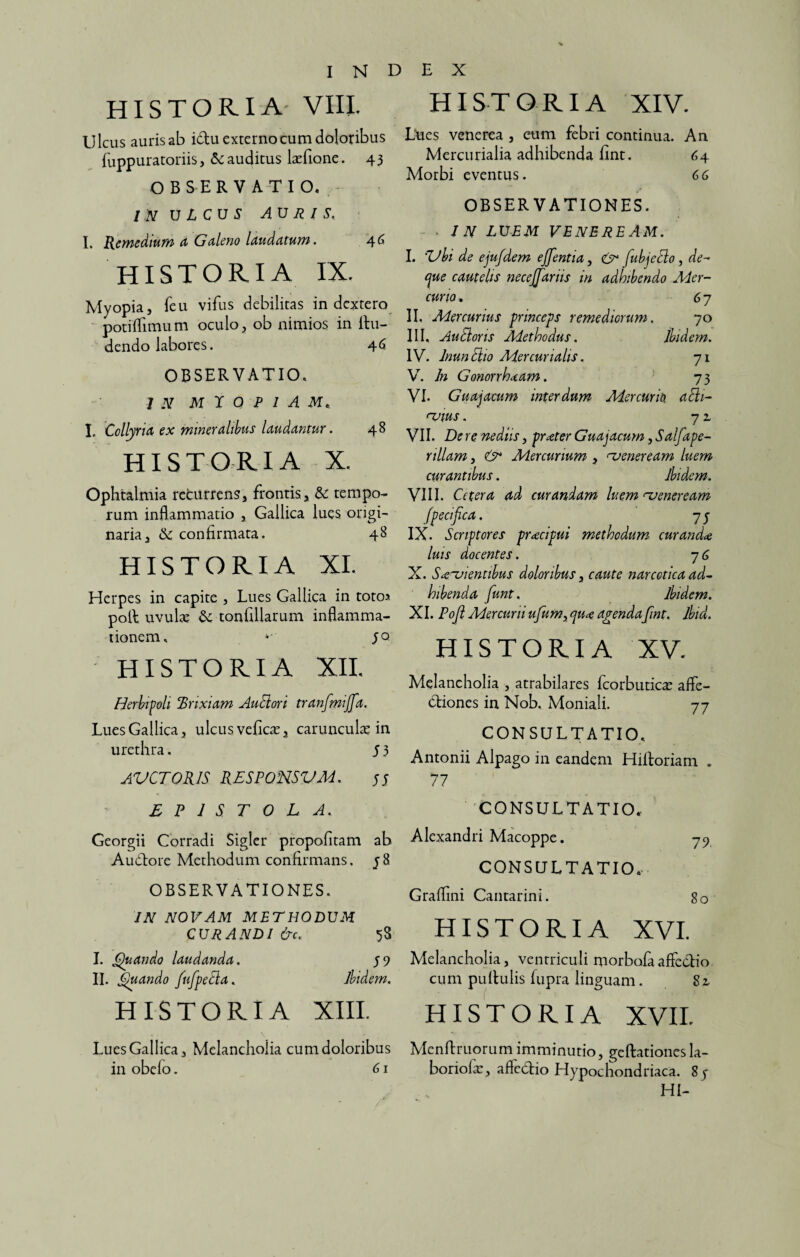 HISTORIA VIII. Ulcus auris ab idtu externo cum doloribus fuppuratoriis, & auditus laefione. 43 OBSERVATIO. /V ULCUS AURIS. I. Remedium a Galeno laudatum. 46 HISTORIA IX. Myopia, feu vifus debilitas in dextero potiflimum oculo, ob nimios in Ru¬ dendo labores. 46 OBSERVATIO. 7 N M I 0 P I A M. I. Collyria ex mineralibus laudantur. 48 HISTORIA X. Ophtalmia recurrens, frontis, & tempo¬ rum inflammatio , Gallica lues origi¬ naria, &c confirmata. 48 HISTORIA XI. Herpes in capite , Lues Gallica in totos poR uvulae & tonfillarum inflamma¬ tionem. **' 50 HISTORIA XII. Herbipoli Brixiam Anciori tranfmiffa. Lues Gallica, ulcus veficae, carunculae in urethra. 5 3 AVCT0R1S RES PONS VM. HISTORIA XIV. Lues venerea , cum febri continua. An Mercurialia adhibenda fint. 64 Morbi eventus. 66 OBSERVATIONES. • IN LUEM VENEREAM. I. Zlbi de ejufdem ejfentia, & fubjeEio, de- cjue cautelis neceffariis in adhibendo Mer¬ curio. 67 II. Mercurius princeps remediorum. 70 III. Au Ei oris Methodus. ibidem. IV. InunEiio Mercurialis. 71 V. In Gonorrhoeam. 73 VI. Guajacum interdum Mercurio. aEii- <~vius. 7 2, VII. De re ne diis, praeter G uajacum ,Salfa pe- nllam , Mercurium , njeneream luem curantibus. Ibidem. VIII. Cetera ad curandam luem rveneream fpecifica. 75 IX. Scriptores praecipui methodum curanda luis docentes. 7 6 X. Sagientibus doloribus, caute narcotica ad¬ hibenda funt, ibidem. XI. Poji Mercurii ufum> qu<e agendafint. Ibid. HISTORIA XV. Melancholia , atrabilares fcorbuticae affe¬ ctiones in Nob. Moniali. 77 CONSULTATIO, Antonii Alpago in eandem HiRoriam . 77 EPISTOLA. Georgii Corradi Sigler propofitam ab Audtore Methodum confirmans. 58 OBSERVATIONES. IN NOVAM METHODUM CURANDI &c. 58 I. Quando laudanda. 59 II. Quando fufpeEia. Ibidem. HISTORIA XIII. Lues Gallica, Melancholia cum doloribus in obelo. 61 CONSULTATIO.- Alexandri Macoppe. 79 CONSULTATIO, Graflini Cantarini. So HISTORIA XVI. Melancholia, ventriculi morbofa affectio cum puRulis fiipra linguam. 82, HISTORIA XVII, Mcnfiruorum imminutio, geffationesla- boriolae, afledtio Hypochondriaca. 8y HI-