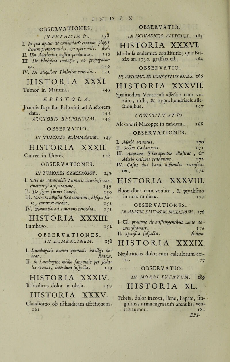 OBSERVATIONES. IN PHTHISIM &c< 133 I. In qua agitur de confohdarts crurum plagis iterum promonendis, aperiendis. ibid. II. Ubi Methodus noftra producitur. l 3 9 III. De Phthifecs contagio , & propagatio- ne. *4o IV. De aliquibus Phthifeos remediis. 141 HISTORIA XXXI. Tumor in Mamma. x45 EPISTOLA. Joannis Baptildx Paftorini ad Audio rem data. 144 AVCTQR1S RESPONSVM. 145 OBSERVATIO. IN TUMORES MAMMARUM.. 147 HISTORIA XXXII. Cancer in Utero. 148 OBSERVATIONES.. IN TUMORES Q ANCE ROSOS . 143 I. ZJhi de admirabili Tumoris Sarrhofo-car¬ cinomate fi amputatione. 149 II. De figno juturi Cancri. ijo III. ZJ irum a lkalia fixa cancrum , ab/que fer¬ ro , curare caleant. 1 q 1 IV. 'iRonnulla ad cancrum remedia.. 151 HISTORIA XXXIII. Lumbago. . 152. OBSERVATIONES.. IN LUMBAGINEM. 15& I. Lumbaginis nomen quomodo intelligi de¬ beat . Ibidem. II. In Lumbagine mijjio /anguinis per feda- les uenas y interdum fufpecla. 15 9 HISTORIA XXXIV. Ifchiadicus dolor in obela. 159 HISTORIA XXXV. Claudicatio ob ifchiadicam adedlionem . 161 OBSERVATIO. IN ISCHIADICOS AFFECTUS. 163 HISTORIA XXXVI. Morbofa endemica conftitutio, qux Bri¬ xia: an. 1730. gradata elt. 164 OBSERVATIO. IN ENDEMICAS CONSTITUTIONES. 166 HISTORIA XXXVII. Spalmodica Ventriculi affedlio cum vo¬ mitu , tudi , Ec hypochondriacis afte- dlionibus. 167 CQNSV LT AT 10. Alexandri Macoppe in eandem. 168 OBSERVATIONES.. I. Morbi ementus, 170 II. Setiio Cadaveris. 171 III. Anatome Therapoeam. illujlrat ,, & Morbi rationes redduntur. 172. IV. Cafus duo haud 'dijjimiles recenfen- tur, 172, HISTORIA XXXVIII. Fluor albus cum vomitu , <3e ptyalifmo in nob. muliere. 175 OBSERVATIONES. IN ALBUM FLUOREM MULIERUM. 176 I. Ubi prxcipue de adfir ingentibus caute ad- ininiflrandis. 176 II. Specifica fufpetta. Ibidem. HISTORIA XXXIX. Nephriticus dolor cum calculorum exi¬ tu . 177 OBSERVATIO. IN MORBI EVENTUM. 183 HISTORIA XL. Febris, dolor in coxa, liene, hepate, fin- gultus, urina nigra cum arenulis, ven¬ tris tumor. 181 EPI-