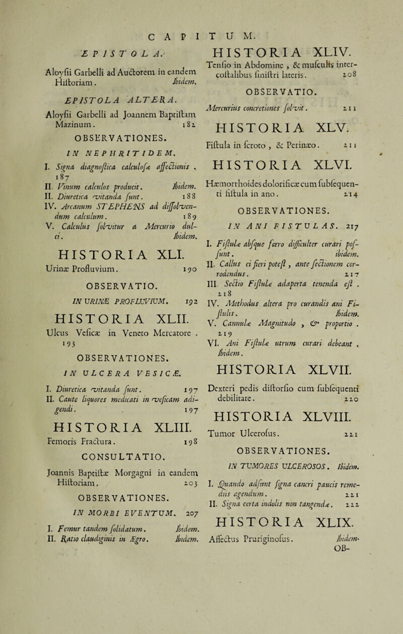 EPISTOLA Aloyfii Garbelli ad Audorem in eandem Hiitoriam. Ibidem. EPISTOLA ALTERA. Aloyfii Garbelli ad Joannem Baptiltam Mazinum. 182, OBSERVATIONES. IN NEPHRITIDEM. I. Signa, diagnofiica calculofe affectionis . 187 II. Linum calculos producit. ibidem. II. D iuretica ^vitanda funt. 188 IV. Arcanum ST EPHELIS ad dijfofoen- dum calculum. 189 V. Calculus foPvitur a Mercurio dul¬ ci . ibidem. HISTORIA XLI. Urina: Profluvium. 190 OBSERVATIO. IN URINE PROFLUVIUM. 192 HISTORIA XLII. Ulcus Vefica: in Veneto Mercatore . i93 OBSERVATIONES. IN ULCERA V E S I C E. I. Diuretica rvitanda funt. 197 II. Caute liquores medicati in <~ueficam adi¬ gendi . 197 HISTORIA XLIII. Femoris Fradura. 198 CONSULTATIO. Joannis Baptiltx Morgagni in eandem Hiitoriam, 2.03 OBSERVATIONES. IN MORBI EVENTUM. 207 I. Femur tandem folidatum. Ibidem. II. Ratio claudiginis in Egro. Ibidem. HISTORIA XLI V. Tcnfio in Abdomine , dc mufculis inter- coltalibus liniltri lateris. 2.08 OBSERVATIO. Mercurius concretiones folnoit. 111 HISTORIA XLV. Fiftula in feroto , &c Perinaeo. 111 » HISTORIA XLVI. Haemorrhoides dolorificx cum fublequen- ti liitula in ano. 114 OBSERVATIONES. IN ANI FISTULAS. 217 I. Fi fui ce abfque ferro difficulter curari pof- funt. ibidem. II. Callus ci feri potefl, ante feclionem cor¬ rodendus . 117 III. Sectio FifiuLe adaperta tenenda e fi . 118 IV. Methodus altera pro curandis ani Fi- fiulis. Ibidem. V. CannuL Magnitudo > & proportio . 119 VI. Ani FifluL utrum curari debeant . Ibidem. HISTORIA XLVII. Dexteri pedis diltorfio cum fubfequenti debilitate. 2.2.0 HISTORIA XLVIII. Tumor Ulcerofus. m OBSERVATIONES. IN TUMORES ULCEROSOS. Ibidem. I. Quando adfinnt figna cancri paucis reme¬ diis agendum. m II. Signa certa indolis non tangenda. 112, O O HISTORIA XLIX. Affectus Pruriginoius, Ibidem• OB-