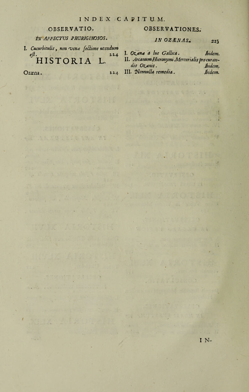 INDEX CAPITUM. OBSERVATIO. In affectus pruriginosos. I. Cucurbitulis y non <uen<e fetlione utendum ejl. 12.4 HISTORIA L. Oz^rna. 114 OBSERVATIONES. IN OZ&NAS. 225 I. O^jtne a lue Gallica. Ibidem. II. Arcanum Hieronymi Mercurialis pro curan¬ dis Ozj&nis. Ibidem. III. ^Nonnulla remedia. Ibidem. 1 / I N-