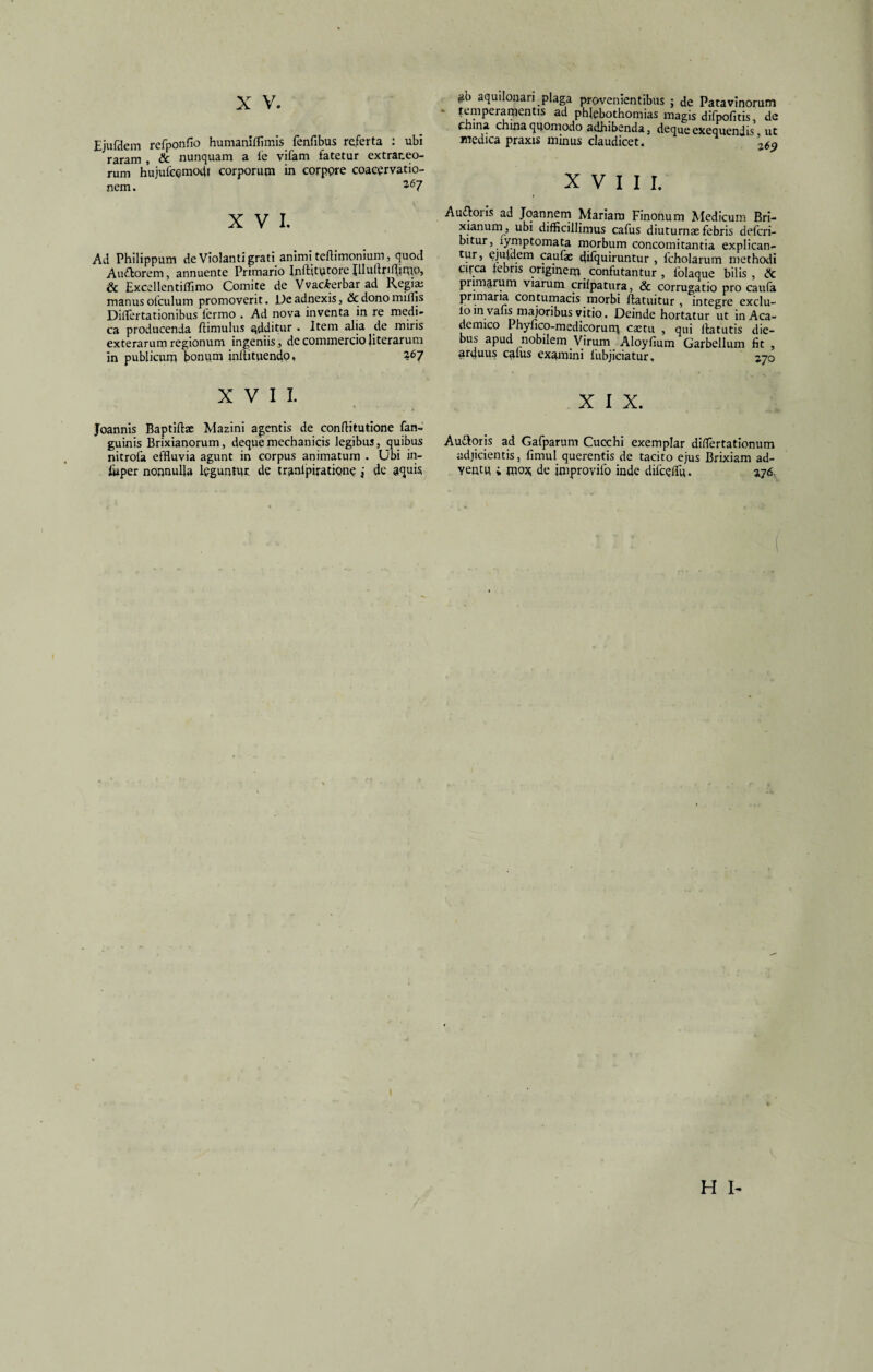 Ejufdem refponfio humanifllmis fenfibus referta : ubi raram , & nunquam a ie vifam fatetur extraneo¬ rum hujulcqmoit! corporum in corppre coacervatio¬ nem. *67 XVI. Ad Philippum de Violanti grati animi teftimonium, quod Auftorem, annuente Primario Inftjtutore Jllullriflimo, & Excellentiffimo Comite de Vvac£erbar ad Regia; manus ofculum promoverit. De adnexis, & dono miliis Diflertationibus lermo . Ad nova inventa in re medi¬ ca producenda ftimulus additur . Item alia de miris exterarum regionum ingeniis, de commercio Jiterarum in publicum bonum inftituenclo, 267 XVII. Joannis Baptiftac Mazini agentis de conftitutione fan- guinis Brixianorum, deque mechanicis legibus, quibus nitrofa effluvia agunt in corpus animatum . Ubi in- fuper nonnulla leguntm de tr^nlpiratipne i de aquis temperamentis ad phlebothomias magis difpofitis, de china china quomodo adhibenda, deque exequendis ut medica praxis minus claudicet. XVIII. Auroris ad Joannem Mariam Finonum Medicum Bri¬ xianum, ubi difficillimus cafus diuturnae febris defcri- bitur, lymptomata morbum concomitantia explican- tur, ejuldem caufae difquiruntur , fcholarum methodi cifca lebris originem confutantur , folaque bilis, & pnmarum viarum crilpatura, & corrugatio pro caufa primaria contumacis morbi ftatuitur , integre exclu- lo in vafls majoribus vitio. Deinde hortatur ut in Aca¬ demico Phyfico-medicorum cactu , qui flatutis die¬ bus apud nobilem Virum Aloyfium Garbellum fit , arduus catus examini lubjiciatur. 270 X I X. Auddoris ad Gafparum Cucchi exemplar diflertationum adjicientis, fimul querentis de tacito ejus Brixiam ad¬ ventu ; mox de improvifo inde difceflu. 3176,