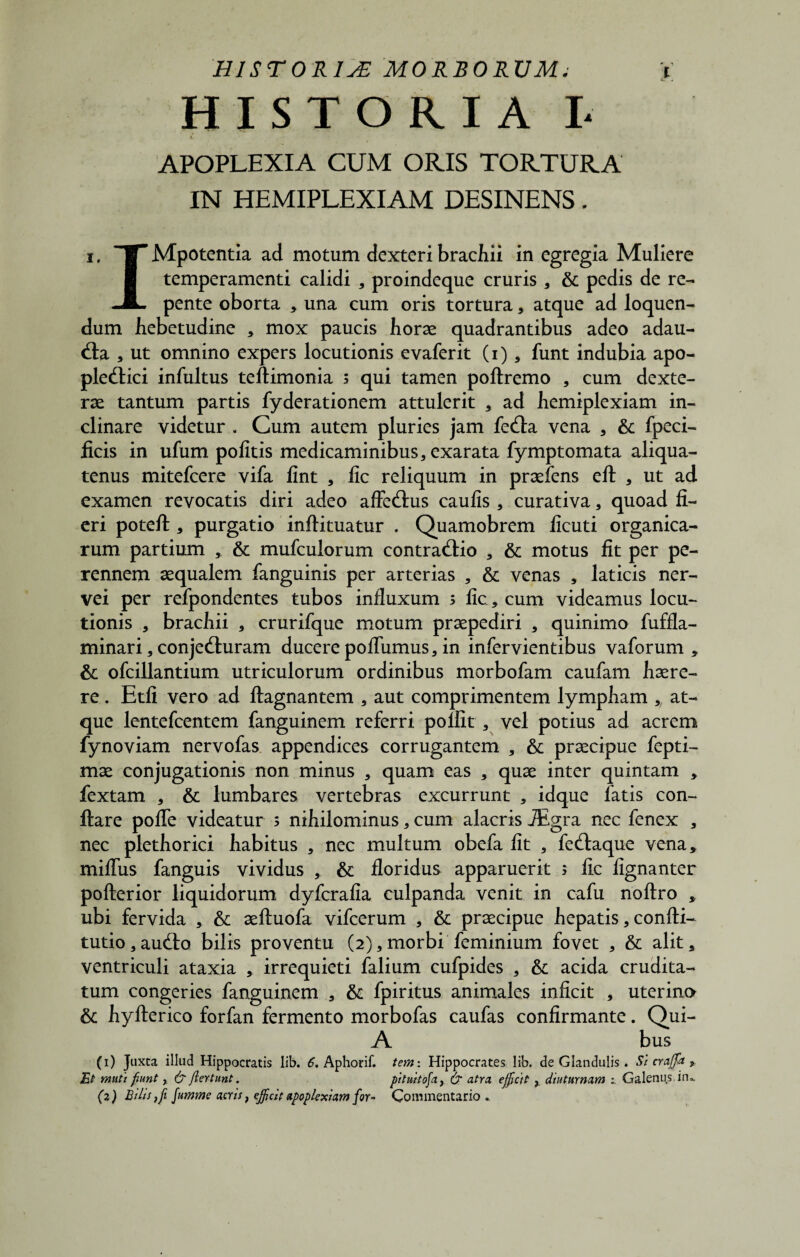 HISTORIA I- i. APOPLEXIA CUM ORIS TORTURA IN HEMIPLEXIAM DESINENS. i. TTMpotentia ad motum dexteri brachii in egregia Muliere ■ temperamenti calidi , proindeque cruris, & pedis de re- -i- pente oborta * una cum oris tortura , atque ad loquen¬ dum hebetudine , mox paucis horae quadrantibus adeo adau¬ cta , ut omnino expers locutionis evaferit (i) * funt indubia apo- ple&ici infultus teftimonia s qui tamen poftremo , cum dexte¬ rae tantum partis fyderationem attulerit , ad hemiplexiam in¬ clinare videtur . Cum autem pluries jam fedla vena , & fpeci- ficis in ufum politis medicaminibus, exarata fymptomata aliqua¬ tenus mitefcere vifa lint , lic reliquum in praeiens eft , ut ad examen revocatis diri adeo affedlus caulis , curativa, quoad fi¬ eri poteft , purgatio inftituatur . Quamobrem licuti organica¬ rum partium , & mufculorum contradlio , & motus fit per pe¬ rennem aequalem fanguinis per arterias , & venas , laticis ner- vei per refpondentes tubos influxum s lic, cum videamus locu¬ tionis , brachii , crurifque motum praepediri , quinimo fuffla- minari, conjeduram ducere poflumus, in infervientibus vaforum , & ofcillantium utriculorum ordinibus morbofam caufam haere¬ re . Etfi vero ad ftagnantem , aut comprimentem lympham , at¬ que lentefcentem fanguinem referri polfit , vel potius ad acrem fynoviam nervofas appendices corrugantem , & praecipue fepti- mae conjugationis non minus , quam eas , quae inter quintam , fextam , & lumbares vertebras excurrunt , idque latis con¬ flare pofle videatur s nihilominus, cum alacris JEgra nec fenex , nec plethorici habitus , nec multum obefa fit , fedlaque vena, miflus fanguis vividus , & floridus apparuerit 5 lic fignanter pofterior liquidorum dyfcrafia culpanda venit in cafu nollro , ubi fervida , & aelluofa vifcerum , & praecipue hepatis, conlti- tutio, audio bilis proventu (2),morbi feminium fovet , & alit, ventriculi ataxia , irrequieti falium cufpides , & acida crudita¬ tum congeries fanguinem , & fpiritus animales inficit , uterino & hylterico forfan fermento morbofas caufas confirmante. Qui- A bus (1) Juxta illud Hippocratis lib. 6, Aphorif. tem: Hippocrates lib. de Glandulis. Si crafifa 9 Et muti fiunt y & jlertunt. pituitofa, & atra, efficit y diuturnam : Galenus iru (z) Bilis i fi fumme acris} ejfcit apoplexiam for- Commentario..