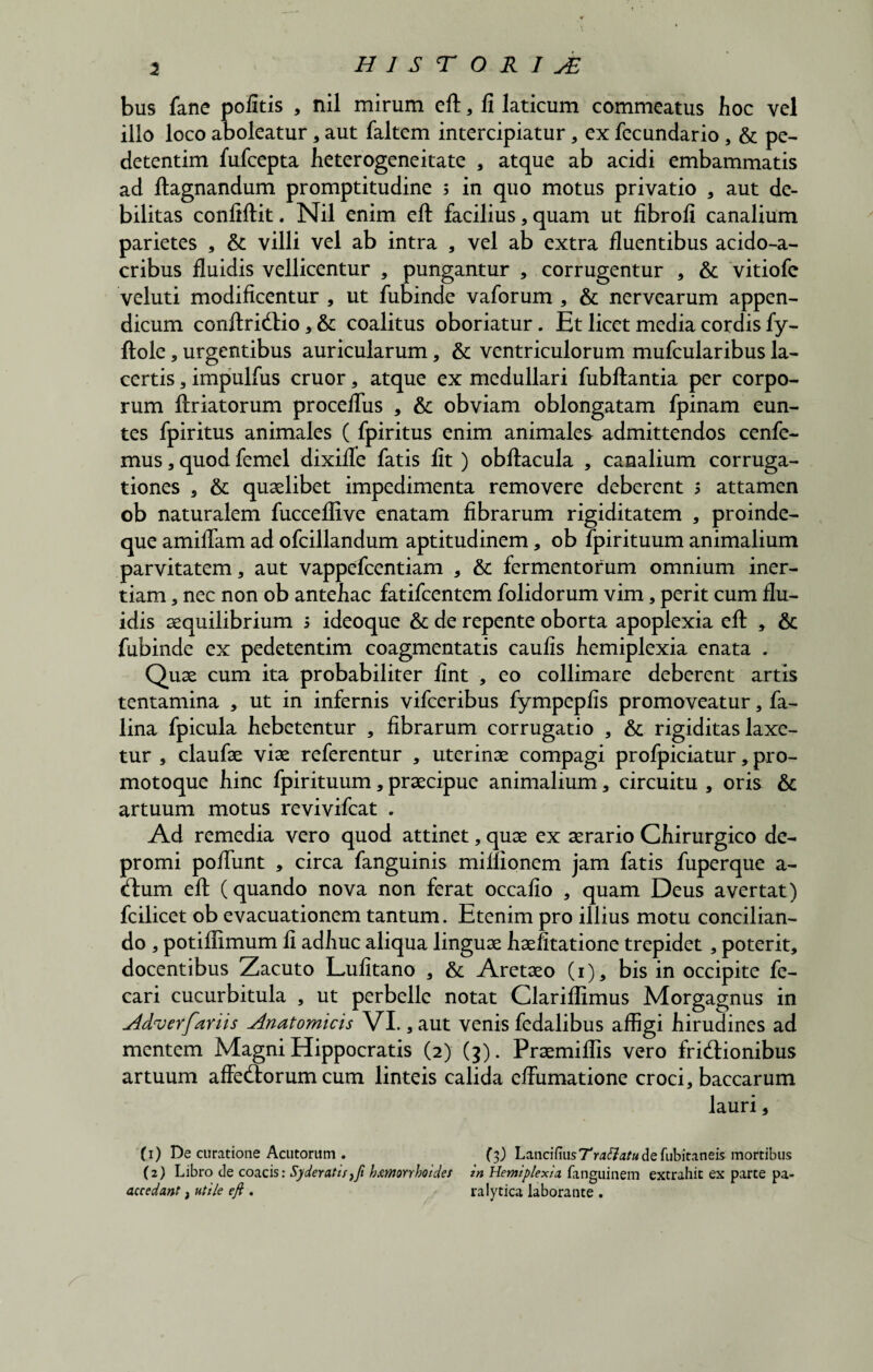 bus fane politis , nil mirum eft, fi laticum commeatus hoc vel illo loco aboleatur , aut faltem intercipiatur, ex fecundario , & pe- detentim fufcepta heterogeneitate , atque ab acidi embammatis ad ftagnandum promptitudine 5 in quo motus privatio , aut de¬ bilitas confiftit. Nil enim eft facilius, quam ut fibrofi canalium parietes , & villi vel ab intra , vel ab extra fluentibus acido-a- cribus fluidis vellicentur , pungantur , corrugentur , & vitiofe veluti modificentur , ut fubinde vaforum , & nervearum appen¬ dicum conftridio , & coalitus oboriatur. Et licet media cordis fy- ftole , urgentibus auricularum, & ventriculorum mufcularibus la¬ certis , impulfus eruor * atque ex medullari fubftantia per corpo¬ rum ftriatorum proceflus , & obviam oblongatam fpinam eun¬ tes fpiritus animales ( fpiritus enim animales admittendos cenfe- mus, quod femel dixifle fatis fit ) obftacula , canalium corruga- tiones , & quaelibet impedimenta removere deberent s attamen ob naturalem fucceflive enatam fibrarum rigiditatem , proinde- que amiflam ad ofcillandum aptitudinem, ob fpirituum animalium parvitatem, aut vappefeentiam , & fermentorum omnium iner¬ tiam , nec non ob anteliac fatifeentem folidorum vim, perit cum flu¬ idis aequilibrium 5 ideoque & de repente oborta apoplexia eft , & fubinde ex pedetentim coagmentatis caulis liemiplexia enata . Quae cum ita probabiliter fint , eo collimare deberent artis tentamina , ut in infernis vifceribus fympepfis promoveatur, fa- lina fpicula liebetentur , fibrarum corrugatio , & rigiditas laxe¬ tur , claufae viae referentur , uterinae compagi profpiciatur, pro- motoque liinc fpirituum, praecipue animalium, circuitu , oris & artuum motus revivifeat . Ad remedia vero quod attinet, quae ex aerario Cliirurgico de¬ promi poHunt , circa fanguinis millionem jam fatis fuperque a- dum eft (quando nova non ferat occafio , quam Deus avertat) fcilicet ob evacuationem tantum. Etenim pro illius motu concilian¬ do , potiflimum fi adliuc aliqua linguae haefitatione trepidet , poterit, docentibus Zacuto Lufitano , & Aretaeo (1), bis in occipite fe- cari cucurbitula , ut perbelle notat Clariflimus Morgagnus in Adverfariis Anatomicis VI., aut venis fedalibus affigi hirudines ad mentem Magni Hippocratis (2) (3). Praemiflis vero fridionibus artuum affedorumcum linteis calida effumatione croci, baccarum lauri, (1) De curatione Acutorum . (3) LanciCmsTrattatu de fubitaneis mortibus (2) Libro de coacis: Syderatti}fi hxmrrhoides in HemiplexU fanguinem extrahit ex parte pa- accedant, utile eft . ralytica laborante .
