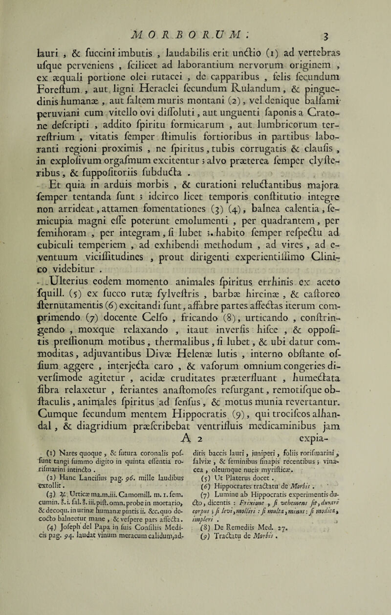 M O R £ O R.U M ; lauri * & fuccini imbutis , laudabilis erit unctio (i) ad vertebras ufque perveniens , fcilicet ad laborantium nervorum originem , ex aequali portione olei rutacei , dc capparibus , felis fecundum Foreftum., aut ligni Heraclei fecundum Rulandum, & pingue¬ dinis humanx , aut faltem muris montani (2), vel.dcnique balfami peruviani cum vitello ovi dilfoluti , aut unguenti faponis a Crato- ne defcripti , addito fpiritu formicarum , aut lumbricorum ter- reftrium , vitatis femper ftimulis fortioribus in partibus labo¬ ranti regioni proximis , ne fpiritus , tubis corrugatis & claufis , in explofivum orgafmum excitentur 3 alvo praeterea femper clyfte- ribus , 6c fuppolitoriis fubdu&a . Et quia in arduis morbis * & curationi reluctantibus majora femper tentanda funt 3 idcirco licet temporis conftitutio integre non arrideat , attamen fomentationes (3) (4), balnea calentia, fe- micupia magni effe poterunt emolumenti * per quadrantem, per femihoram , per integram, 11 lubet 5. habito femper refpectu ad cubiculi temperiem , ad exhibendi methodum , ad vires , ad e- yentuum viciffitudines , prout dirigenti experientiffimo Clini¬ co videbitur . - .Ulterius eodem momento animales fpiritus errhinis ex aceto fquill. (5) ex fucco rutee fylvelfris , barbae hircinae , & caftorco flernutamentis (6) excitandi funt, affabre partes affedfas iterum com¬ primendo (7) docente Celfo , fricando (8), urticando , conftrin- gendo , moxque relaxando , itaut inverfis hifce , & oppofi- tis preffionum motibus, thermalibus, fi lubet, & ubi datur com¬ moditas , adjuvantibus Divae Helenae lutis , interno obftante of- fium aggere , interjecta caro , & vaforum omnium congeries di- verlimode agitetur , acidae cruditates prxterfluant , humecfata fibra relaxetur , feriantes anaftomofes refurgant, remotifque ob- llaculis , animales fpiritus ad fenfus, & motus munia revertantur. Cumque fecundum mentem Elippocratis (9), qui trocifcos alhan- dal, & diagridium praeferibebat ventrifluis medicaminibus jam A 2 expia- (1) Nares quoque , & futura coronalis pof- ditis baccis lauri, juniperi, foliis rorifraarinij» funt tangi fummo digito in quinta effentia ro- falvise , & feminibus finapis recentibus s vina-- nfmarini intindto . cea , oleumque nucis myriftiese. (2) Hanc Lancifius pag. 96. mille laudibus (5) Ut Platerus docet . 'extollit. • (6) Hippocrares-tra&atu de . (3) 2/C. Urtica; ma.tn.iii. Camomill. m. i.fem. (7) Lumine ab Hippocratis experimentis du- cumin. f. i. fil.f.iii.pift. omn. probe in mortario, dto, dicentis : F r Ixione , fi vehemens fit, durare Sc decoqu. in urinae hu manse pintis ii. &c. quo de- corpus 5 fi levi, molliri : fi multa} mims: fi modica A codto balneetur mane , & vefpere pars aifedta. impleri . t (4) Jofeph dei Papa in fuis Conliliis Medi- (8) De Remediis Med. 27. cis pag. 574. laudat Vinum meracum calidum,adr (9) Tractatu de Morbis.