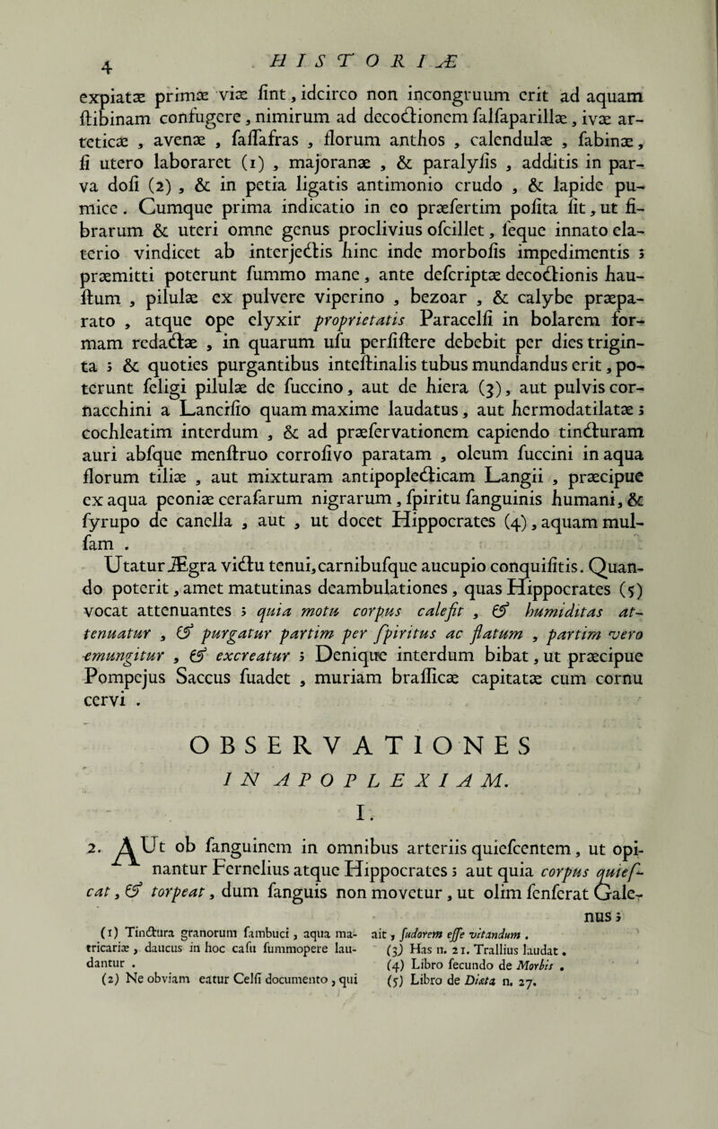4 expiatse primae viae fint, idcirco non incongruum erit ad aquam ftibinam confugere * nimirum ad decodtionem falfaparillae, ivae ar- teticae , avenae , fallafras , florum anthos , calendulae , fabinae, fi utero laboraret (i) , majoranae , & paralylis , additis in par¬ va doli (2) , & in petia ligatis antimonio crudo , & lapide pu¬ mice . Cumque prima indicatio in eo praefertim polita lit, ut fi¬ brarum & uteri omne genus proclivius ofcillet, leque innato ela- terio vindicet ab interjectis bine inde morbolis impedimentis s praemitti poterunt fummo mane, ante deferiptae decoctionis bau- ftum , pilulae ex pulvere viperino , bezoar , & calybe praepa¬ rato , atque ope clyxir proprietatis Paracelli in bolarem for¬ mam redactae , in quarum ufu perliftere debebit per dies trigin¬ ta 5 & quoties purgantibus inteftinalis tubus mundandus erit , po¬ terunt feligi pilulae de fuccino, aut de liiera (3), aut pulvis cor- nacchini a Lancifio quam maxime laudatus, aut bermodatilatae s cochleatim interdum , & ad praefervationem capiendo tincturam auri abfque menftruo corrolivo paratam , oleum fuccini inaqua florum tiliae , aut mixturam antipoplecticam Langii , praecipue ex aqua peoniae cerafarum nigrarum, fpiritu fanguinis humani, &: fyrupo de canella * aut , ut docet Hippocrates (4), aquam mul- fam . Utatur iEgra victu tenui* carnibufque aucupio conquilitis. Quan¬ do poterit * amet matutinas deambulationes, quas Hippocrates (5) vocat attenuantes ; quia motu, corpus calefit , & humiditas at¬ tenuatur , purgatur partim per fpiritus ac fiatum , partim <vero -emungitur , & excreatur ; Denique interdum bibat, ut praecipue Pompejus Saccus fuadet * muriam brafficae capitatae cum cornu cervi . OBSERVATIONES IN APOPLEXIAM. 1. , AU, ob fanguinem in omnibus arteriis quiefeentem, ut opi¬ nantur Fernelius atque Hippocrates 5 aut quia corpus quiefi cat, & torpeat, dum fanguis non movetur, ut olim fenferat Gale¬ nus; (1) Tin&ura granorum fambuci, aqua ma- ait, fudorem effe vitandum . tricaris, daucus in hoc cafu fummopere lau- (3J Has n. 21. Trallius laudat. dantur . (4) Libro fecundo de Morbis .