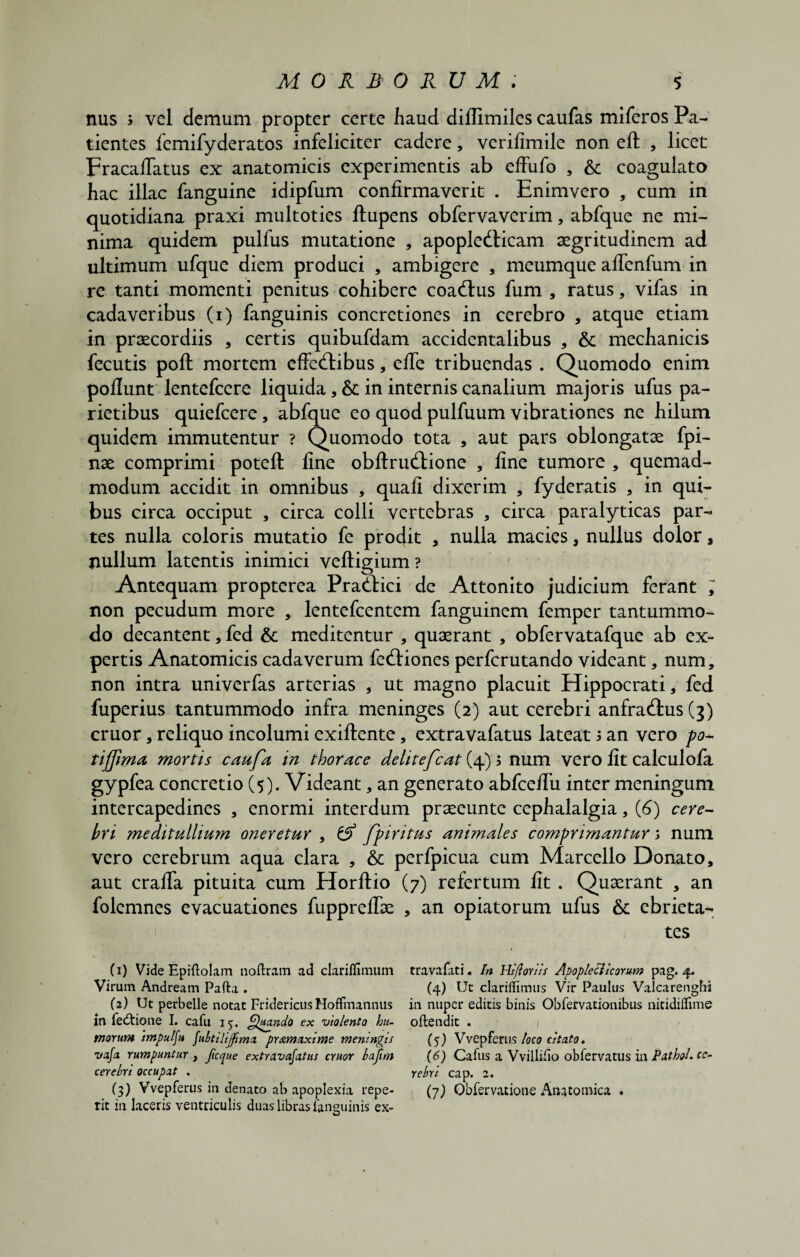 nus > vel demum propter certe haud diflimiles caufas miferos Pa¬ tientes femifyderatos infeliciter cadere, verifimile non eft , licet Fracallatus ex anatomicis experimentis ab effufo , &: coagulato hac illae fanguine idipfum confirmaverit . Enimvero , cum in quotidiana praxi multoties ftupens obfervaverim, abfque ne mi¬ nima quidem pulfus mutatione * apoplefticam aegritudinem ad ultimum ufque diem produci , ambigere , meumque affenfum in re tanti momenti penitus cohibere coaftus fum , ratus, vifas in cadaveribus (i) fanguinis concretiones in cerebro , atque etiam in praecordiis * certis quibufdam accidentalibus * & mechanicis fecutis poft mortem effedfibus, efTe tribuendas . Quomodo enim poliunt lentefcere liquida, & in internis canalium majoris ufus pa¬ rietibus quiefeere, abfque eo quod pulfuum vibrationes ne hilum quidem immutentur ? Quomodo tota , aut pars oblongatae fpi- nae comprimi poteft line obftruftione , line tumore , quemad¬ modum accidit in omnibus , quali dixerim , fyderatis , in qui¬ bus circa occiput , circa colli vertebras , circa paralyticas par¬ tes nulla coloris mutatio fe prodit , nulla macies, nullus dolor a nullum latentis inimici veftigium? Antequam propterea Prattici de Attonito judicium ferant ; non pecudum more , lentefcentem fanguinem femper tantummo¬ do decantent, fed & meditentur , quaerant , obfervatafque ab ex¬ pertis Anatomicis cadaverum fediiones perferutando videant, num, non intra univerfas arterias , ut magno placuit Hippocrati, fed fuperius tantummodo infra meninges (2) aut cerebri anfra&us (3) eruor, reliquo incolumi exiftente, extravafatus lateat 5 an vero po- t i fima, mortis caufa in thorace delitefcat (4); num vero lit calculola gypfea concretio (5). Videant, an generato abfcedii inter meningum intercapedines , enormi interdum praeeunte cephalalgia, (6) cere¬ bri meditullium oneretur , & fp iri tus animales comprimantur num vero cerebrum aqua clara , & perfpicua cum Marcello Donato, aut cralTa pituita cum Horftio (7) refertum lit . Quaerant , an folemnes evacuationes fupprelTae , an opiatorum ufus &: ebrieta¬ tes (1) Vide Epiftolam noftram ad clariffimum travafati. In Hlflorlls Apopletllcorum pag. 4. Virum Andream Pafta . (4) Ut clariilimiis Vir Paulus Valcarenghi (2) Ut perbelle notat Fridericus Hoffmannus in nuper editis binis Obfervationibiis nitidiflime in fe&ione I. cafu 15. Quando ex violento hu- oflendit . morum 'tmpulju fubtllijfima pr&maxime meningis (5) Vvepferus loco citato. vafa rumpuntur , jicque extravajatus eruor lafim (6) Cafus a Vvilliiio obfervatus in Pathol. ec¬ cere br i occupat . ycbrl cap. 2. (3) Vvepferus in denato ab apoplexia repe- (7) Obfervatione Anatomica . rit in laceris ventriculis duas libras fanguinis ex-