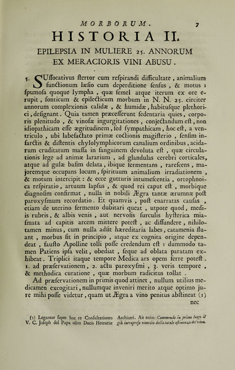 HISTORIA II. EPILEPSIA IN MULIERE 25. ANNORUM EX MERACIORIS VINI ABUSU. 5. OUffocativus ftertor cum refpirandi difficultate , animalium ^3 fundtionum laelio cum deperditione fenfus , & motus 5 fpumofa quoque lympha , quae femel atque iterum ex ore e- rupit, fonticum & epileddcum morbum in N. N. 25. circiter annorum complexionis calidae , & humidae, habitufque plethori- ci,delignant. Quia tamen praecefferunt fedentaria quies, corpo¬ ris plenitudo , Sc vinofae ingurgitationes , conjectandum eft, non idiopathicam effie aegritudinem, led fympathicam, hoc eft, a ven¬ triculo , ubi labefaCtato primae coCtionis magifterio , fenlim in- farCtis & diftentis chylolymphicorum canalium ordinibus, acida¬ rum cruditatum maffa in fanguincm devoluta eft , quae circula¬ tionis lege ad animae lararium , ad glandulas cerebri corticales» atque ad gulae bafim delata, ibique fermentans , rarefcens , ma- joremque occupans locum, fpirituum animalium irradiationem , & motum intercipit : & ecce gutturis intumefcentia , ortophnoi- ca refpiratio, artuum lapfus , & quod rei caput eft , morbique diagnofim confirmat , nulla in nobili JEgra tantae aerumnae poft paroxyfmum recordatio. Et quamvis , poft enarratas caufas , etiam de uterino fermento dubitari queat » utpote quod, medi¬ is rubris, & albis venis , aut ner volis furculis hyfterica mia- fmata ad capitis arcem mittere poteft , ac diffundere , nihilo- tamen minus, cum nulla adiit haereditaria labes, catamenia flu¬ ant , morbus lit in principio , atque ex cognita origine depen¬ deat , faufto Apolline tolli poffe credendum eft 3 dummodo ta¬ men Patiens ipfa velit, obediat , feque ad oblata paratam ex¬ hibeat. Triplici itaque tempore Medica ars opem ferre poteft» 1. ad praefervationem, 2. a(ftu paroxyfmi , 3. veris tempore » & methodica curatione , quae morbum radicitus tollat . Ad praefervationem in primis quod attinet, nullum utilius me¬ dicamen excogitari, nullumque inveniri merito atque optimo ju¬ re mihi poffe videtur, quam utiEgraa vino penitus abftineat (1) nec (1) Legantur fuper haere Confultationes Archiatri. Ait enim: Commendo tn primo luogo «-/ V. C. Jofeph dei Papa oliin Ducis Herniria? gza tntraprefo mnedto della totale aflmenzj. delvms*.