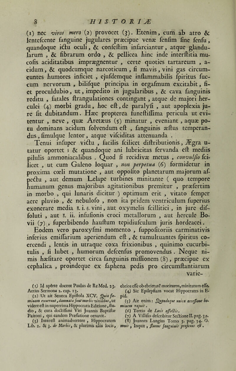 (i) nec viros mera (2) provocet (3). Etenim, cum ab atro & lentefcente fanguine jugulares praecipue venae fenlim fine fenfu, quandoque i(ftu oculi, & confeftim infarciantur, atque glandu¬ larum , & fibrarum ordo , & pellicea bine inde interftitia mu- cofis aciditatibus impraegnentur , certe quoties tartareum , a- cidum, & quodeumque narcoticum , fi mavis, vini gas circum¬ euntes humores inficiet , ejufdemque inflammabilis fpiritus fuc- ciim nervorum , bilifque principia in orgafmum excitabit, fi¬ et proculdubio, ut, impedito in jugularibus , & cava fanguinis reditu , fatales ftrangulationes contingant , atque de majori her- culei (4) morbi gradu, hoc eft, de paralyfi , aut apoplexia ju¬ re fit dubitandum. Haec propterea funeftiffima pericula ut evi¬ tentur , ne ve , quae Aretaeus (5) minatur , eveniant , aquae po¬ tu dominans acidum folvendum eft , fanguinis aeftus temperan¬ dus, fimulque lentor, atque vifeiditas attenuanda . Tenui infuper vi(ftu , facilis fcilicet diftributionis, JEgra u- tatur oportet s & quandoque ani lubricitas fervanda eft mediis pilulis ammoniacalibus . Quod fi recidivae metus , convulfw fci¬ licet , ut cum Galeno loquar , non perpetua (6) formidetur in proxima coeli mutatione , aut oppofito planetarum majorum af- pecftu , aut demum Lelape turbines minitante ( quo tempore humanum genus majoribus agitationibus premitur , praefertim in morbo , qui lunaris dicitur ) optimum erit , vitato femper aere pluvio , & nebulofo , non ita pridem ventriculum fuperius exonerare media l. i. vini, aut oxymelis fcillitici, in jure dif- foluti , aut 1. ii. infufionis croci metallorum , aut hercule Bo- vii (7) , fuperbibendo hauftum tepidiufculum juris hordeacei. Eodem vero paroxyfmi momento , fuppofitoriis carminativis inferius emiftarium aperiendum eft , & tumultuantes fpiritus co¬ ercendi , lentis in utraque coxa frixionibus , quinimo cucurbi¬ tulis , fi lubet , humorum defcenfus promovendus . Neque ni¬ mis haefitare oportet circa fanguinis miffionem (8), praecipue ex cephalica , proindeque ex faphena pedis pro circumftantiarum varie- (1) Id apfcrte docent Paulus de ReMed. 23. ebriosefleobebrietatemorituros,minitatumeflb. Aetius Sermone 2. cap. 13. (4) Sic Epilepfiam vocat Hippocrates in E- (2) Ut ait Seneca Epiftola XCV. Quiafoe- pid. Minam exuerunty damnata funt morbis virilibus, ut (5) Ait enim : Quandoque unica accefjione ho- videre eft in nuperrima Hippocratis Editione, ftu- minem rapuit. dio , & cura dodtiflimi Viri Joannis Baptifta; (6) Tertio de Locis affetiis. Paitoni, qui eandem Praefatione ornavit. (7) A Villifio deferibitur Sedtionell.pag. 37. (3) Intereft animadvertere , Hippocratem (%) Joannes Langius Tomo 3. pag. 54. Q- Lib. 2. & 3. de Morbis, & plurimis aliis locis, mnis, Inquit, fluxus fanguinis proficuus eji.