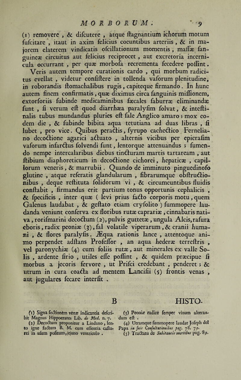 MORBORUM; • <9 (i) removere , & difcutere , atque ftagnantium ichorum motum fufcitare , itaut in axim felicius coeuntibus arteriis , & in ma¬ jorem elaterem vindicatis ofcillationum momentis , maflse fan- guinese circuitus aut felicius reciprocet , aut excretoria incerni¬ cula occurrant , per quae morbofa recrementa fecedere poffint. Veris autem tempore curationis cardo , qui morbum radici¬ tus evellat , videtur confiftere in tollenda vaforum plenitudine, in roborandis ftomachalibus rugis, capiteque firmando . In hunc autem finem confirmatis, quae diximus circa fanguinis miflionem, extorforiis fubinde medicaminibus faecales faburrae eliminandae funt , fi verum eft quod diarrhaea paralylim folvat, & intefti- nalis tubus mundandus pluries eft fale Anglico amaro $ mox eo¬ dem die , & fubinde bibita aqua tetutiana ad duas libras , fi lubet , pro vice. Quibus peracftis, fyrupo cachedlico Fernelia- no decocftione agarici aftuato , alternis vicibus per epicrafim vaforum infarsus folvendi funt, lentorque attenuandus 5 fumen- do nempe intercalaribus diebus tincfturam martis tartaream , aut ftibium diaphoreticum in deco&ione cichorei, hepaticae , capil¬ lorum veneris, & marrubii. Quando de imminuto pinguedinofo glutine , atque referatis glandularum , fibrarumque obftrudlio- nibus , deque reftituta folidorum vi , & circumeuntibus fluidis conflabit , firmandus erit partium tonus opportunis cephalicis , & fpecificis , inter quae ( levi prius fa<fto corporis motu, quem Galenus laudabat , & geftato etiam cryfolito ) fummopere lau¬ danda veniunt conferva ex floribus rutae caprariae, cinnabaris nati¬ va , rorifmarini decocftum (2), pulvis guttetae, ungula Alcis, rafura cboris, radix peoniae (3), fal volatile viperarum, & cranii huma¬ ni , & flores paralyfis. iEqua rationis lance , attentoque ani¬ mo perpendet adftans Profeflbr , an aqua hederae terreftris , vel paronychiae (4) cum foliis rutae, aut minerales ex valle So¬ lis , ardente firio , utiles efle poffint , & quidem praecipue fi morbus a jecoris fervore , ut Prifci credebant , penderet; & utrum in cura coacfta ad mentem Lancifii (5) frontis venas , aut jugulares fecare interfit * B HISTO- (1) Signa fe&ionem vena» indicantia defcri- (3) Peonia? radice femper vinum alteran- bit Magnus Hippocrates Lib. de Med. n. 7. dum eft . (2) Decodhim proponitur a Lindano , len- (4) Utramque fummopere laudat Jofeph dei to igne facftum B. M. cum eftentia cafto- Papa in fuis Consultationibus pag. 78. 75». rei in ufum politum, jejuno ventricula. (j) TradVatu de Subitaneis mortibus pag. 8^.