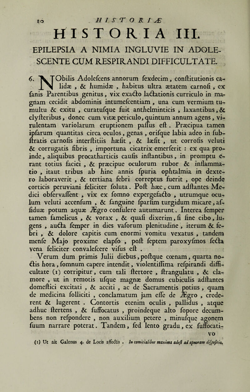 V HISTORIA III. ' { ' ■ • ^. ! EPILEPSIA A NIMIA INGLUVIE IN ADOLE¬ SCENTE CUM RESPIRANDI DIFFICULTATE. 6. \ TObilis Adolefcens annorum fexdecim, conftitutionis ca- lidse , & humidae , habitus ultra aetatem carnofi , ex fanis Parentibus genitus, vix exa&o ladlationis curriculo in ma¬ gnam cecidit abdominis intumefcentiam, una cum vermium tu¬ multu & exitu , curatufque fuit anthelminticis , laxantibus, & clylteribus, donec cum vitae periculo, quintum annum agens, vi¬ rulentam variolarum eruptionem panus eft . Praecipua tamen ipfarum quantitas circa oculos, genas , orifque labia adeo in fub- ftratis carnofis interftitiis haefit , & laelit , ut corrofis veluti & corrugatis fibris , importuna cicatrix emerferit : ex qua pro¬ inde, aliquibus procatharticis caufis initantibus, in promptu e- rant totius faciei , & praecipue oculorum rubor & inflamma¬ tio , itaut tribus ab hinc annis fpuria ophtalmia in dexte- ro laboraverit , & tertiana febri correptus fuerit , ope deinde corticis peruviani feliciter foluta. Poli haec, cum aditantes Me¬ dici obfervaflent , vix ex fomno expergefacto , utrumque ocu-> lum veluti accenfum , & fanguine fparfim turgidum micare, af- fiduae potum aquae JEgro confulere autumarunt. Interea femper tamen famelicus , & vorax , & quali dixerim, fi fine cibo, lu¬ gens , aufta femper in dies vaforum plenitudine , iterum & fe¬ bri , & dolore capitis cum enormi vomitu vexatus , tandem menfe Majo proxime elapfo , poli feptem paroxyfmos feCta vena feliciter convalefcere vifus elt . Verum dum primis Julii diebus, poltque coenam, quarta no¬ dis hora, fomnum capere intendit, violentillima refpirandi diffi¬ cultate (i) corripitur, cum tali Iter tore , Itrangulatu , & cla¬ more , ut in remotis ufque magnae domus cubiculis aditantes domeltici excitati , & acciti , ac de Sacramentis potius , quam de medicina folliciti , conclamatum jam efle de JEgro , crede¬ rent & lugerent . Contortis etenim oculis , pallidus , atque adhuc Itertens , & fuffocatus , proindeque alto fopore decum¬ bens non refpondere , non auxilium petere , minufque agonem fuum narrare poterat. Tandem, fed lento gradu, ex fuffocati^ vo \