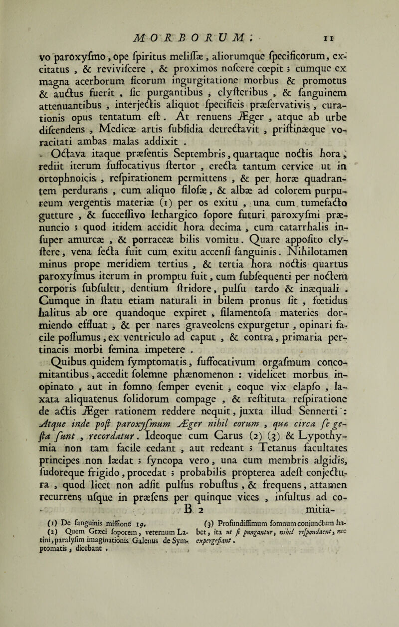 vo paroxyfmo , ope fpiritus melifTae, aliorumque fpecificorum, ex¬ citatus , & revivifcere , & proximos nofcere coepit; cumque ex magna acerborum ficorum ingurgitatione morbus & promotus & auctus fuerit , lic purgantibus * clyfteribus , & fanguinem attenuantibus , interjectis aliquot fpecificis praefervativis , cura¬ tionis opus tentatum eft . At renuens JEger , atque ab urbe difcendens , Medicae artis fubfidia detrectavit , priftinaeque vo¬ racitati ambas malas addixit . . Octava itaque praefentis Septembris, quartaque noctis hora, rediit iterum fufFocatiyus ftertor , erecta tantum cervice ut in ortophnoicis , refpirationem permittens , & per horae quadran¬ tem perdurans , cum aliquo filofae, & albae ad colorem purpu¬ reum vergentis materiae (i) per os exitu , una cum tumefacto gutture , & fucceffivo lethargico fopore futuri paroxyfmi prae- nuncio s quod itidem accidit hora decima, cum catarrhalis in- fuper amurcae , & porraceae bilis vomitu. Quare appofito cly- ftere, vena fecta fuit cum exitu accenfi fanguinis. Nihilotamen minus prope meridiem tertius , & tertia hora noctis quartus paroxyfmus iterum in promptu fuit, cum fubfequenti per noctem corporis fubfultu, dentium ftridore, pulfu tardo & inaequali . Cumque in ftatu etiam naturali in bilem pronus fit , foetidus halitus ab ore quandoque expiret , filamentofa materies dor¬ miendo effluat , & per nares graveolens expurgetur , opinari fa¬ cile poffumus, ex ventriculo ad caput , & contra, primaria per¬ tinacis morbi femina impetere . Quibus quidem fymptomatis, fuffocativum orgafmum conco¬ mitantibus , accedit folemne phaenomenon : videlicet morbus in¬ opinato , aut in fomno femper evenit , eoque vix elapfo , la¬ xata aliquatenus folidorum compage , & reftituta refpiratione de actis iEger rationem reddere nequit, juxta illud Sennerti': dtque inde pofi paroxyfmum jEger nihil eorum , qua circa fe ge~ fta funt , recordatur. Ideoque cum Carus (2) (3) & Lypothy- mia non tam facile cedant , aut redeant s Tetanus facultates principes non laedat s fyncopa vero, una cum membris algidis, fudoreque frigido, procedat ; probabilis propterea adeft conjectu¬ ra , quod licet non adiit pulfus robuftus , & frequens, attamen recurrens ufque in praefens per quinque vices , infultus ad co- - ; . ? B 2 mitia- (1) De fanguinis miflione 1^. ($) Profiindiflimum fomnum conjun&um ha- (2) Quem Grasci foporem, veternum La- bet, ita ut fi pungantur, ntbil refpondaent, nec. tini,paralyfim imaginationis Galenus deSym». expergefiant. ptomatis, dicebant . . >