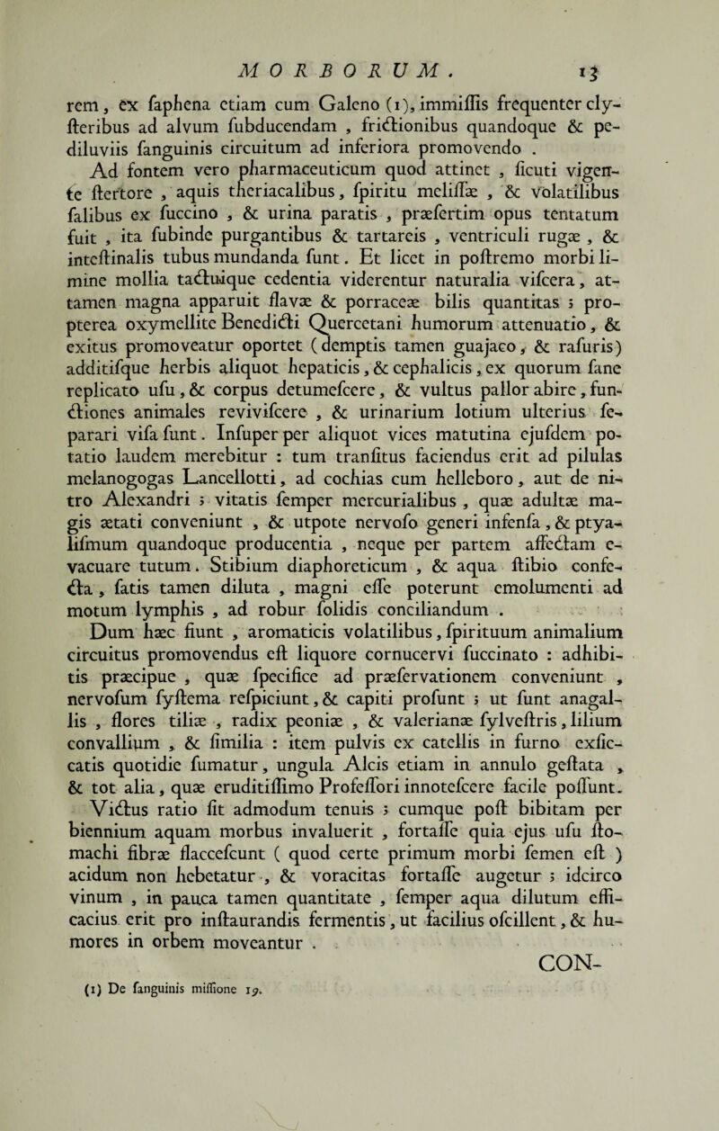 rem, ex faphena etiam cum Galeno (i),immiflis frequentercly- fteribus ad alvum fubducendam , fridionibus quandoque & pe- diluviis fanguinis circuitum ad inferiora promovendo . Ad fontem vero pharmaceuticum quod attinet , licuti vigen- fe ftertore / aquis theriacalibus, fpiritu meliflae , 6c volatilibus falibus ex fuccino , & urina paratis , praefertim opus tentatum fuit , ita fubinde purgantibus & tartareis , ventriculi rugae , & inteftinalis tubus mundanda funt. Et licet in poftremo morbi li¬ mine mollia tacftuique cedentia viderentur naturalia vifcera, at¬ tamen magna apparuit flavae & porraceae bilis quantitas 3 pro- pterea oxymellite Benedidi Quercetani humorum attenuatio, & exitus promoveatur oportet (demptis tamen guajaco, & rafuris) additifque herbis aliquot hepaticis , & cephalicis, ex quorum fane replicato ufu,& corpus detumefcere, & vultus pallor abire, fun- itiones animales revivifcere , & urinarium lotium ulterius fe- parari vifa funt. Infuper per aliquot vices matutina ejufdem po¬ tatio laudem merebitur : tum tranlltus faciendus erit ad pilulas melanogogas Lancellotti, ad cochias cum helleboro, aut de ni- tro Alexandri 3 vitatis femper mercurialibus , quae adultae ma¬ gis aetati conveniunt , & utpote nervofo generi infenfa, & ptya- lifmum quandoque producentia , neque per partem affedam e- vacuare tutum* Stibium diaphoreticum , & aqua ftibio confe- d:a , fatis tamen diluta , magni efle poterunt emolumenti ad motum lymphis , ad robur folidis conciliandum . Dum haec fiunt , aromaticis volatilibus, fpirituum animalium circuitus promovendus eft liquore cornucervi fuccinato : adhibi¬ tis praecipue , quae fpecifice ad praefervationem conveniunt » nervofum fyftema refpiciunt, &; capiti profunt 5 ut funt anagal- lis , flores tiliae , radix peoniae , & Valerianae fylveftris, lilium convallium , & fimilia : item pulvis ex catellis in furno exfic- catis quotidie fumatur, ungula Alcis etiam in annulo geftata * & tot alia, quae eruditiflimo Profefloriinnotefcere facile poliunt. Vidrus ratio fit admodum tenuis 3 cumque poft bibitam per biennium aquam morbus invaluerit , fortafle quia ejus ufu fto- machi fibrae flaccefcunt ( quod certe primum morbi femen eft ) acidum non hebetatur , & voracitas fortafle augetur 3 idcirco vinum , in pauca tamen quantitate , femper aqua dilutum effi¬ cacius erit pro inftaurandis fermentis, ut facilius ofcillent, & hu¬ mores in orbem moveantur . CON-