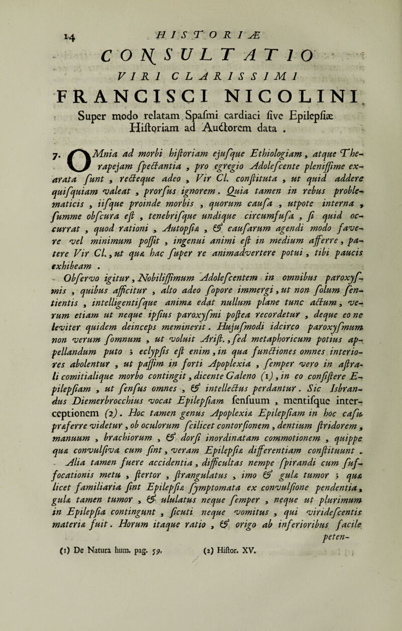 CONSULTATIOi VIRI CLARISSIMI FRANCISCI NICOLINI 4 t - ‘ >• , . ' ' ? Super modo relatam Spafmi cardiaci five Epilepfise HiftQriam ad Audtorem data , 7. dff^^Mnia ad morbi hi floriam ejufque Ethiologiam > atque T‘he- rape jam fp e danti a 9 pro egregio Adolefcente pleniffime ex¬ arata fiunt 9 re de que adeo > Vir Cl. conflituta 9 ut quid addere quifquiam valeat 5 prorfus ignorem. Quia tamen in rebus proble- maticis * iifique proinde morbis 9 quorum caufa 9 utpote interna , fiumme obfcura efl 9 tenebrifique undique circumfufia 9 fl quid oc¬ currat 9 rationi > Autopfia ,, ^ caufarum agendi modo fave¬ re vel minimum poflflt 9 ingenui animi efl in medium afferre 9 pa¬ tere Vir CL y ut qua hac fuper re animadvertere potui9 tibi paucis exhibeam . Obfervo igitur 9 Nobilififlmum Adoleficentem in omnibus paroxyfi¬ mis 9 quibus afficitur 9 alto adeo fiopore immergi 9 ut non fiolum fien- tientis 9 intelligentifque anima edat nullum plane tunc adum 9 ve¬ rum etiam ut neque ipfius paroxyfmi poflea recordetur 9 deque eo ne leviter quidem deinceps meminerit. Hujufimodi idcirco paroxyfmum non verum fiomnum 9. ut voluit Arifl. 9fed metaphoricum potius ap¬ pellandum puto b eclypfis efl enim 9 in qua functiones omnes interio¬ res abolentur 9 ut pajflm in forti apoplexia 9 fiemper vero in aflra- li comitialique morbo contingit 9 dicente Galeno (1) 9 in eo confiflere E- pilepfiam > ut fienfius omnes , & intellectus perdantur. Sic Isbran- dus Diemerbrocchius vocat Epilepflam fenfuum 3 mentifque inter¬ ceptionem (2). Hoc tamen genus Apoplexia Epilepflam in hoc cafiu praferre videtur 9 ob oculorum fcilicet contorflonem 9 dentium flridorem , manuum 9 brachiorum 9 & dorfl inordinatam commotionem 9 quippe qua convulflva cum flnt 9 veram Epilepfia differentiam conflituunt „ Alia tamen fuere accidentia 9 difficultas nempe fpirandi cum fiuf- focationis metu , ftertor 9 flrangulatus 9 imo & gula tumor > qua licet familiaria flnt Epilepfia fiymptomata ex convulflone pendentia, gula tamen tumor > & ululatus neque femper 9 neque ut plurimum in Epilepfia contingunt 9 ficuti neque vomitus 9 qui viridefcentis materia fuit. Horum itaque ratio 9 ^ origo ab inferioribus facile peten- (1) De Natura hum. pag. 5?. (2) Hiftor. XV.
