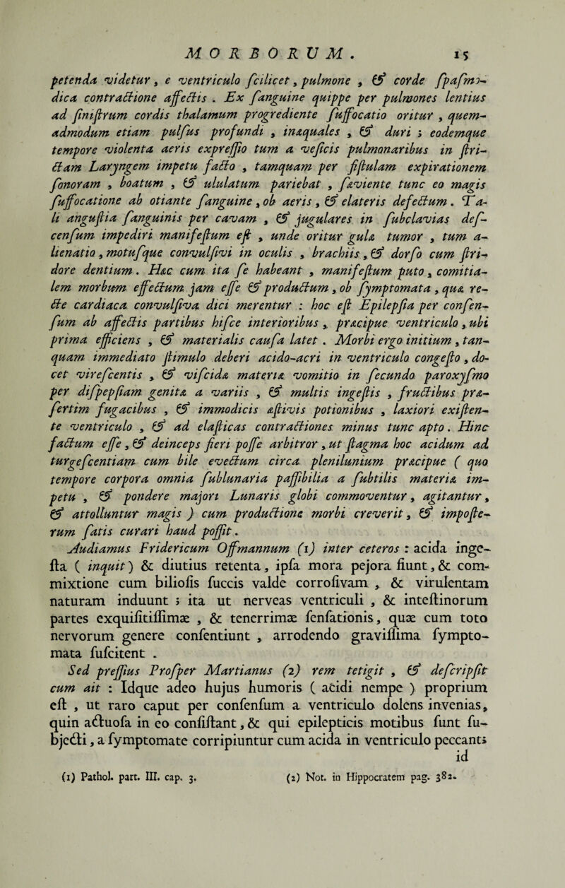 petenda videtur 9 e ventriculo fcilicet9 pulmone , Z!) corde fpafmo* dica contractione affectis . Ex fanguine quippe per pulmones lentius ad fimfirum cordis thalamum progrediente fkffocatio oritur 9 quem- admodum etiam pulfus profundi , inaquales , & duri ; eodemque tempore violenta aeris expreffw tum a veficis pulmonaribus in firi- itam Laryngem impetu fatto , tamquam per fijtulam expirationem fanoram 9 boatum 9 ululatum paviebat , favi ente tunc eo magis fuffocatione ab otiante fanguine > ob aeris 9 & elateris defettum. Ea- li angufiia fanguinis per cavam , & jugulares in fubclavias def- cenfum impediri manifefium eft , unde oritur gula tumor , tum a- lienatio 9 motufque convulfivi in oculis 9 brachiis, & dorfo cum firi* dore dentium. Hac cum ita fe habeant , manifefium puto 9 comitia¬ lem morbum effeffum jam effe & produttum 9 ob fymp tornat a9 qua re- Be cardiaca convulfiva dici merentur ; hoc e fi Epilepfia per confen- fum ab affettis partibus hifce interioribus , pracipue ventriculo 9 ubi prima efficiens , & materialis caufa latet . Morbi ergo initium 9 tan- quam immediato jhmulo deberi acido-acri in ventriculo congefio 9 do¬ cet virefcentis 9 & vi f eida materia vomitio in fecundo paroxyfmo per difpepfiam genita a variis 9 & multis ingefiis 9 frutfibus pra- fertim fugacibus 9 immodicis afiivis potionibus 9 laxiori exiflen* te ventriculo 9 fj) ad elafiicas contractiones minus tunc apto. Hinc faCtum effe 9 & deinceps fieri poffe arbitror 9 ut fiagma hoc acidum ad turgefeentiam cum bile eveCtum circa, plenilunium pracipue ( quo tempore corpora omnia fublunaria pajfibilia a fubtilis materia im¬ petu 9 & pondere majori Lunaris globi commoventur, agitantur 9 & attolluntur magis } cum productione morbi creverit 9 & impofie- rum fatis curari haud poffit * Audiamus Fridericum Offmannum (1) inter ceteros : acida inge- fta ( inquit) & diutius retenta, ipfa mora pejora fiunt * & com¬ mixtione cum biliofis fuccis valde corrofivam , & virulentam naturam induunt 5 ita ut nerveas ventriculi , &: inteftinorum partes exquifitiflimae , & tenerrimae fenfationis, quae cum toto nervorum genere confentiunt , arrodendo graviflima fympto- mata fufeitent . Sed preffius Frofper Martianus (2) rem tetigit , & deferipfit cum ait : Idque adeo hujus humoris ( addi nempe ) proprium eft , ut raro caput per confenfum a ventriculo dolens invenias, quin adtuofa in eo confiftant, & qui epilepticis motibus funt fu- bjedi, a fymptomate corripiuntur cum acida in ventriculo peccanti id (1) Pathol. part. III. cap. 3. (2) Not. in Hippocratem pag. 382«