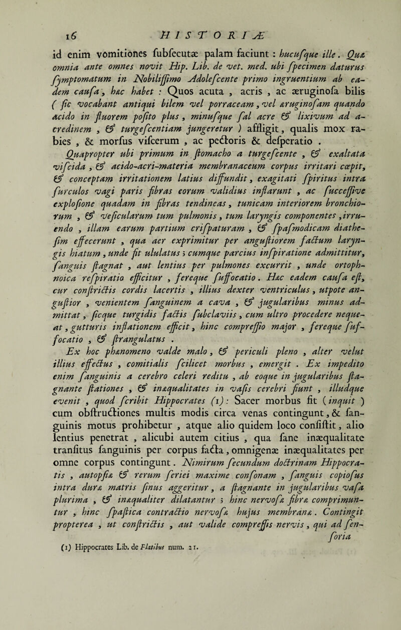 id enim vomitiones fubfecutae palam faciunt : hucufque ille. Qua omnia ante omnes novit Hip. Lib. de vet. med. ubi fpecimen daturus fymptomatum in Nobilijflmo Hdolefcente primo ingruentium ab ea¬ dem caufa 9 hac habet : Quos acuta a acris , ac aeruginofa bilis ( fic vocabant antiqui bilem vel porraceam 9 vel aruginofam quando acido in fluorem pofito plus 9 minufque fal acre & lixivum ad a- credinem 9 & turgefcentiam jungeretur ) affligit, qualis mox ra¬ bies 3 & morfus vifcerum , ac pedtoris & defperatio . Quapropter ubi primum in flomacho a turgefcente 9 & exaltata vifeida 9 & acido-acri-materia membranaceum corpus irritari coepit, & conceptam irritationem latius diffundit, exagitati fpiritus intra furculos vagi paris fibras eorum validius inflarunt , ac fuccejfive exploflone quadam in fibras tendineas, tunicam interiorem bronchio¬ rum , & veficularum tum pulmonis 9 tum laryngis componentes ^irru¬ endo 9 illam earum partium crifpaturam 5 & fpafmodicam diathe- fim effecerunt * qua aer exprimitur per angufliorem faffum laryn¬ gis hiatum, unde fit ululatus s cumque parcius infpiratione admittitur9 fanguis fiagnat 9 aut lentius per pulmones excurrit 9 unde ortoph- noica refipiratio efficitur 9 fereque fuffocatio. Hac eadem caufa efly cur confirittis cordis lacertis 9 illius dexter ventriculus, utpote an- guflior 9 venientem fanguinem a cava 9 & jugularibus minus ad¬ mittat 9 ficque turgidis fattis fubclaviis 9 cum ultro procedere neque¬ at 9 gutturis inflationem efficit 9 hinc compreffio major * fereque fuf¬ focatio 9 & flrangulatus . Ex hoc ph&nomeno valde malo, & periculi pleno 9 alter velut illius effettus 9 comitialis fcilicet morbus , emergit . Ex impedito enim f anguinis a cerebro celeri reditu 9 ab eoque in jugularibus fta- gnante flationes , & inaqualitates in vafis cerebri fiunt 9 illudque evenit 5 quod fer ibit Hippocrates (1): Sacer morbus fit (inquit ) cum obftrudliones multis modis circa venas contingunt * & fan- guinis motus prohibetur , atque alio quidem loco confiftit 3 alio lentius penetrat , alicubi autem citius , qua fane inaequalitate tranfitus fanguinis per corpus fadla, omnigenae inaequalitates per omne corpus contingunt. Nimirum fecundum dottrinam Hippocra¬ tis 9 autopfia & rerum feriei maxime confonam , fanguis copiofus intra dura matris finus aggeritur 9 a fiagnante in jugularibus vafa plurima , & in&qualiter dilatantur $ hinc nervofa fibra comprimun¬ tur 9 hinc fpaflica contraffio nervofa hujus membrana . Contingit propterea 9 ut conflriffis , aut valide compreffis nervis, qui ad fen- foria (1) Hippocrates Lib. de Flatikt num. 21.