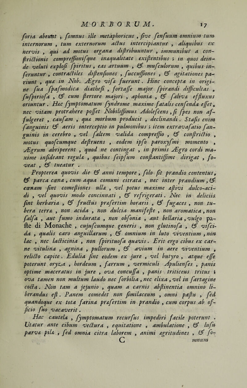 MO R B 0 R U M. foria abeuftt 9 fomnus ille metaphoricus , five fenfuum omnium tum internorum , tum externorum attus intercipiantur 9 aliquibus ex nervis , qui ad motus organa diflnbuuntur s immunibus a con- IIriEionis compreffwnifque inaqualitate exigentibus ; m quos dein- de veluti explofi fpiritus, eas artuum , & mufculorum 9 quibus in¬ feruntur 9 contracHles diflenfiones , fuccuffiones , & agitationes pa¬ tiunt , qua in Nob. Hdgro vifa fuerunt. Hinc concepta in origi¬ ne fua fpafmodica diathefi , fortaffe major fpirandi difficultas , fufpiriofa y & cum flertore majori 9 aphonia 9 & faliva effluxus oriuntur . Hac fymptomatum fyndrome maxime fatalis cenfenda ejfet > nec vitam protrahere poffet Nobiliffimus Hdolefiens 9 fi fpes non af¬ fulgeret 9. caufam 9 qua morbum producit 9 declinandi. Stafis enim fanguinis & aeris interceptio m pulmonibus b item extravafatio fan- guinis in cerebro 9 vel faltem valida compreffio 9 conflriffio , motus quofcumque deflruens 9 eodem ipfo paroxyfmi momento , ALgrum abriperent 9 quod ne contingat 9 in primis jEgro cordi ma¬ xime infideant regula 9 quibus feipfum conflantiffime dirigat 9 fo¬ veat , & tueatur . \ Propter ea quovis die & anni tempore 9 filo fit prandio contentus9 & parca ccena, cum aqua comuni citrata 9 nec inter prandium 9& ccenam fint comefliones ulla , vel potus maxime aflivi dulco-aci- di 9 vel quovis modo concinnati y & refrigerati. Nec in deliciis, fint herbaria 9 & fruffus prafertim horarii , fugaces , non tu¬ bera terra , non acida , non dulcia manife fle 9 non aromatica9 non falfa , aut fumo indurata 3 non obfonia 9 aut bellaria 9 vulgo pa- fte di Monache , cujufcumque generis 3 non glutinofa 9 & vifei¬ da y qualis caro anguillarum 9 & omnium in luto viventium 9 non lac y nec latticinia 9 non fpirituofa quavis. Erit ergo cibus ex car¬ ne vitulina 9 agnina 9 pullorum 9 & avium in aere viventium , reliffo capite. Edulia fint eodem ex jure , vel butyro 9 atque ejfe poterunt oryz^a 3 hordeum 9 farrum 9 vermiculi Apulienfes , panis optime maceratus in jure , ova concuffa , panis triticeus tritus i ova tamen non multum laudo nec forbilia 5 nec elixa 9 vel in fartagine cotta. Non tam a jejunio , quam a carnis abflinentia omnino li¬ berandus efl. Panem comedet non fimilaceum 9 omni paflu * fed quandoque ex tota farina prafertim in prandio 9 cum corpus ab of¬ ficio fuo vacaverit. Hac cautela 9 fymptomatum recurfus impediri facile poterunt . Utatur ante cibum vettura , equitatione , ambulatione 9 & lufu parva pila , fed omnia citra laborem , animi agritudines 9 fi- C mnum