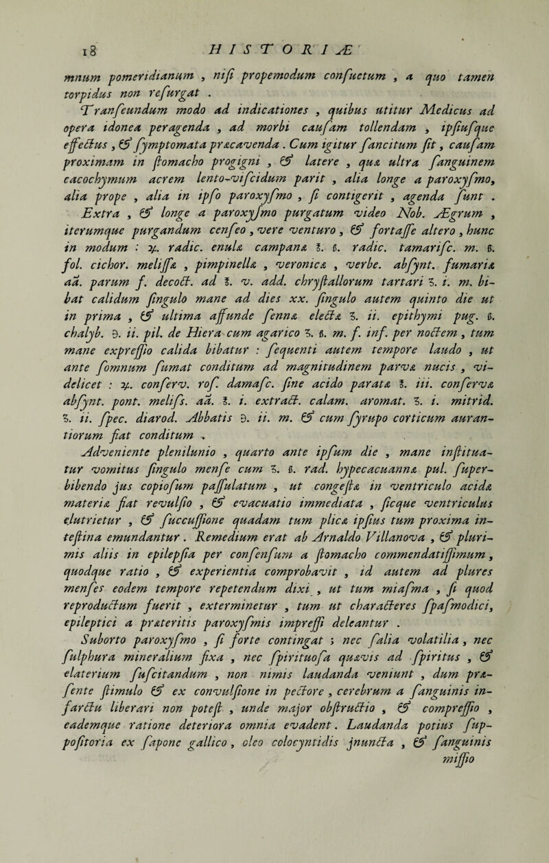 mmim pomendianum 9 nifi propemodum confuetum , a quo tamen torpidus non refurgat . Eranfeundum modo ad indicationes 9 quibus utitur Medicus ad opera idonea peragenda 9 ad morbi caufam tollendam 9 ipfiufque effetius 9 & fymptomata praeavenda . Cum igitur fancitum fit, caufam proximam in fomacho progigni 9 &> latere 9 qua ultra fanguinem cacochymum acrem lento-vifcidum parit 9 alia longe a paroxyfmo9 alia prope , alia in ipfo paroxyfmo 9 f contigerit 9 agenda fiunt . Extra 9 & longe a paroxyfmo purgatum evideo JSfob. ABgrum , iterumque purgandum ccnfeo 9 vere venturo 9 & fortajfe altero 9 hunc in modum : y. radie, enula campana l. fi. radie, tamarife. m. fi. fol. cichor. meliffa , pimpinelU 9 veromea 9 verbe. abfynt. fumaria aa. parum f. decoti. ad f. v. add. chryfiallorum tartari Z. i. m. bi¬ bat calidum fngulo mane ad dies xx. fingulo autem quinto die ut in prima 9 ultima affunde fenna eletia 3. ii. epithymi pug. fi. chalyb. 9. ii. pii. de Hiera cum agarico 3. fi. m. f. inf. per notiem 9 tum mane exprejfio calida bibatur : fequenti autem tempore laudo 9 ut ante fomnum fumat conditum ad magnitudinem parva nucis 9 vi¬ delicet : y. conferv. rof. damafe. fine acido parata f. Hi. conferva abfynt. pont. melifs. aa. I. i. extrati. calam. aromat. Z. i. mitrid. Z. ii. fpec. diarod. Abbatis 9. ii. m. & cum fyrupo corticum auran- tiorum fiat conditum Adveniente plenilunio 9 quarto ante ipfum die 9 mane inftitua¬ tur vomitus fingulo menfe cum Z. fi. rad. hypecacuanna pul. fuper- bibendo jus copiofum paffulatum , ut congefia in ventriculo acida materia fiat revulfio 9 & evacuatio immediata , ficque ventriculus elutrietur 9 & fuccuffione quadam tum plica ipfius tum proxima in- teflina emundantur . Remedium erat ab Arnaldo Villanova 9 pluri¬ mis aliis in epilepfia per confenfum a fiomacho commendatiffimum, quodque ratio 9 & experientia comprobavit 9 id autem ad plures menfes eodem tempore repetendum dixi , ut tum miafma 9 fi quod reprodutium fuerit 9 exterminetur 9 tum ut charatieres fpafmodici9 epileptici a pr ater itis paroxyfmis impreffi deleantur . Suborto paroxyfmo 9 fi forte contingat ; nec falia volatilia 9 nec fulpbura mineralium fixa , nec fpirituofa quavis ad fpiritus 9 & elaterium fufeitandum 9 non nimis laudanda veniunt 9 dum pra- fente fiimulo & ex convulfione in petiore 9 cerebrum a f anguinis in- fartiu liberari non potcjl 9 unde major obflrutiio 9 & comprejfio 9 eademque ratione deteriora omnia evadent. Laudanda potius fup- pofitoria ex fapone gallico , oleo colocyntidis jnuntia 9 & fanguinis mififio