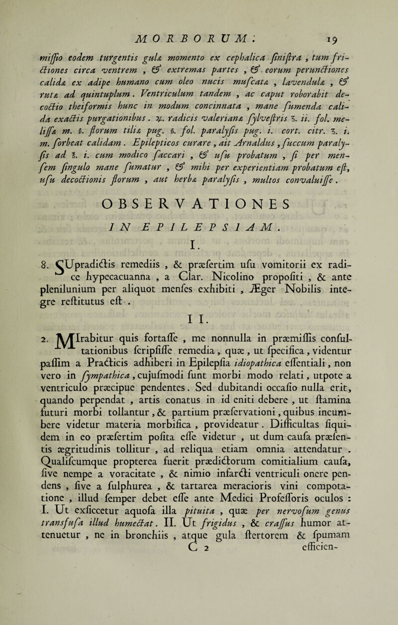 mifjio eodem turgentis guU momento ex cephalica fnijlra , tum fri¬ ctiones circa •ventrem , 6^ extremas partes , & eorum perunCtiones calida ex adipe humano cum oleo nucis mufcata , lavendula , & ruta ad quintuplum. Ventriculum tandem , ac caput roborabit de- coCtio theiformis hunc in modum concinnata , mane fumenda calV da exaCtis purgationibus. radicis valeriana fylveflris Z. ii. fol. me¬ li Jf a m. fi. florum tilia pug. fi. fol. paralyfis pug. i. cort. citr. z. i. m, for beat calidam . Epilepticos curare , ait Arnaldus ,fuccum paraly¬ fis ad l. i. cum modico faccari , & ufu probatum , fl per men- fem fingulo mane fumatur , & mihi per experientiam probatum ejt, ufu decoCtionis florum , aut herba paralyfis , multos convaluijfe. OBSERVATIONES IN EPILEPSIAM . I. 8. CUpradiOHs remediis , &c praefer tim ufu vomitorii ex radi¬ ce Jiypecacuanna , a Clar. Nicolino propoliti , & ante plenilunium per aliquot menfes exhibiti , JEger Nobilis inte¬ gre reftitutus eft . I I. 2. A/Qrabitur quis fortalfe , me nonnulla in praemiffis conful- tationibus fcriplilfe remedia, quae , ut fpecifica , videntur paffim a PraOticis adhiberi in Epileplia idiopathica elfentiali, non vero in fympathica, cujufmodi funt morbi modo relati, utpote a ventriculo praecipue pendentes. Sed dubitandi occalio nulla erit, quando perpendat , artis conatus in id eniti debere , ut ftamina futuri morbi tollantur, & partium praefervationi, quibus incum¬ bere videtur materia morbifica , provideatur . Difficultas liqui- dem in eo praefertim polita elfe videtur , ut dum caufa praefen- tis aegritudinis tollitur , ad reliqua etiam omnia attendatur . Qualifcumque propterea fuerit praediolorum comitialium caufa, live nempe a voracitate , &; nimio infarOti ventriculi onere pen¬ dens , live a fulphurea , & tartarea meracioris vini compota¬ tione , illud femper debet elfe ante Medici Profelforis oculos : I. Ut exliccetur aquofa illa pituita , quae per nervofum genus transfufa illud humeCtat. II. Ut frigidus , & crajflus humor at¬ tenuetur , ne in bronchiis , atque gula ftertorem & fpumam (Z 2 efficien-