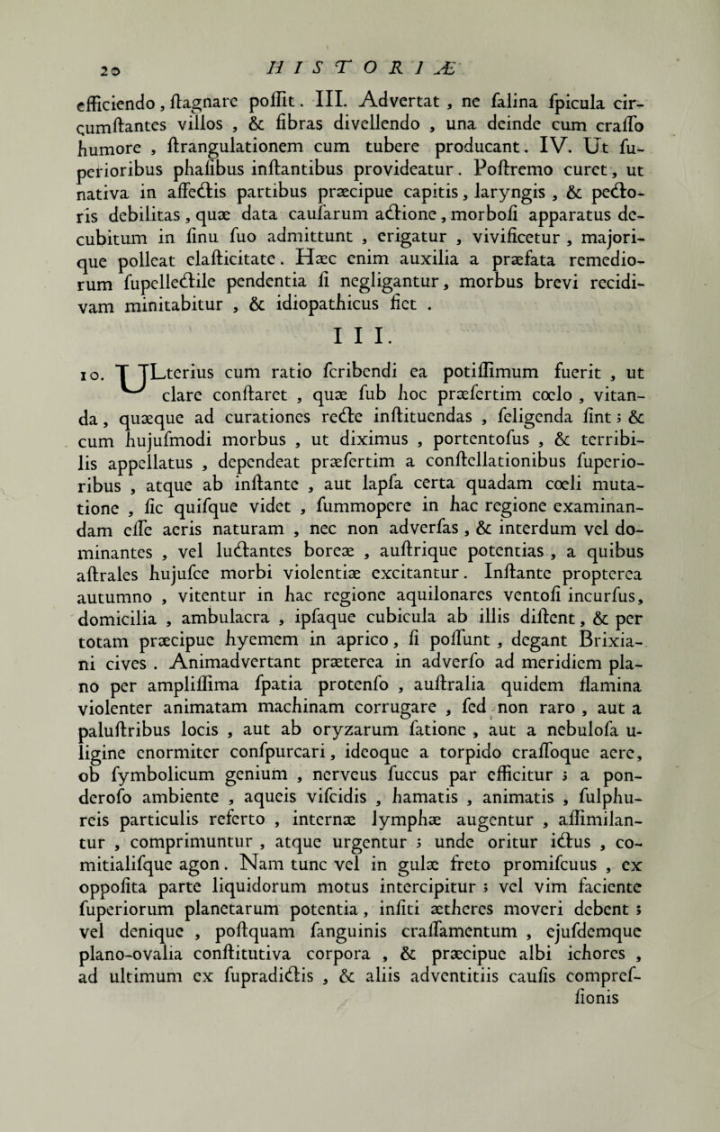 HISTORIAE efficiendo, flagnarc poffit. III. Advertat , ne falina fpicula cir¬ cumflantes villos , & fibras divellendo , una deinde cum crafTo humore , flrangulationem cum tubere producant. IV. Ut fu- perioribus phafibus inflantibus provideatur. Poflremo curet, ut nativa in affeXlis partibus praecipue capitis, laryngis , & pexio¬ ris debilitas , quae data caularum aXlione, morbofi apparatus de¬ cubitum in finu fuo admittunt , erigatur , vivificetur , majori- que polleat elaflicitate. Haec enim auxilia a praefata remedio¬ rum fupelleXtile pendentia fi negligantur, morbus brevi recidi¬ vam minitabitur , & idiopathicus fiet . I I I. io. T TLterius cum ratio feribendi ea potiflimum fuerit , ut ^ clare conflaret , quae fub hoc praefertim coelo , vitan¬ da , quaeque ad curationes reXle inflituendas , feligenda fint; 6c cum hujufmodi morbus , ut diximus , portentofus , &; terribi¬ lis appellatus , dependeat praefertim a conflellationibus fuperio- ribus , atque ab inflante , aut lapfa certa quadam coeli muta¬ tione , fic quifque videt , fummopere in hac regione examinan¬ dam effe aeris naturam , nec non adverfas , & interdum vel do¬ minantes , vel luXlantes boreae , auflrique potentias , a quibus aflrales hujufce morbi violentiae excitantur. Inflante propterea autumno , vitentur in hac regione aquilonares ventofi incurfus, domicilia , ambulacra , ipfaque cubicula ab illis diflent, & per totam praecipue hyemem in aprico, fi poliunt , degant Brixia¬ ni cives . Animadvertant praeterea in adverfo ad meridiem pla¬ no per ampliffima fpatia protenfo , auftralia quidem flamina violenter animatam machinam corrugare , fed non raro , aut a paluflribus locis , aut ab oryzarum fatione , aut a nebulofa u- ligine enormiter confpurcari, ideoque a torpido craffoque aere, ob fymbolicum genium , nerveus fuccus par efficitur s a pon- derofo ambiente , aqueis vifeidis , hamatis , animatis , fulphu- reis particulis referto , internae lymphae augentur , affimilan- tur , comprimuntur , atque urgentur 5 unde oritur iXlus , co- mitialifque agon. Nam tunc vel in gulae freto promifcuus , ex oppofita parte liquidorum motus intercipitur ; vel vim faciente fuperiorum planetarum potentia, infiti aetheres moveri debent ; vel denique , poftquam fanguinis craffamentum , ejufdemque plano-ovalia conflitutiva corpora , & praecipue albi ichores , ad ultimum ex fupradiXtis , & aliis adventitiis caulis compref- fionis