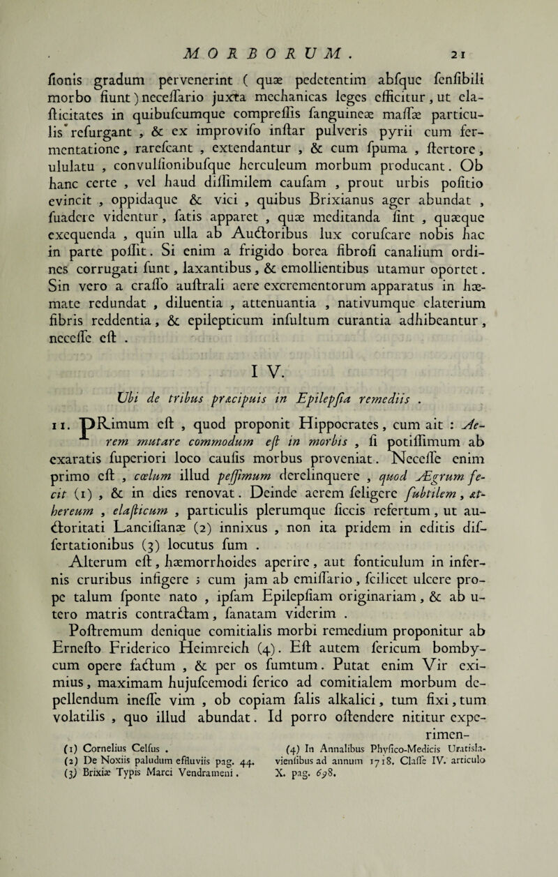 fionis gradum pervenerint ( quae pedetentim abfquc fenfibili morbo fiunt) neceiTario juxta mechanicas leges efficitur, ut eia- fticitates in quibufeumque compreffis fanguinese maffse particu¬ lis ^ refurgant , & ex improvifo inftar pulveris pyrii cum fer- mentatione, rarefeant , extendantur , & cum fpuma , ftertore, ululatu , convullionibufque fierculeum morbum producant. Ob hanc certe , vel fiaud diffimilem caufam , prout urbis politio evincit * oppidaque & vici , quibus Brixianus ager abundat , fuadere videntur, fatis apparet , quae meditanda fint , quaeque exequenda , quin ulla ab Ausioribus lux corufcare nobis hac in parte poflit. Si enim a frigido borea fibrofi canalium ordi¬ nes corrugati funt, laxantibus, emollientibus utamur oportet. Sin vero a cralfo auflrali aere excrementorum apparatus in hae¬ mate redundat , diluentia , attenuantia , nativumque elaterium fibris reddentia, & epilepticum infultum curantia adhibeantur, necelfe eft . I V. Ubi de tribus pr&cipuis in Epilepfla remediis . ii. pRimum eft , quod proponit Hippocrates, cum ait : Ae¬ rem mutare commodmn eft in morbis , fi potiffimum ab exaratis fuperiori loco caulis morbus proveniat. Necelfe enim primo eft , coelum illud pefjimum derelinquere , quod Adgrum fe¬ cit (i) , & in dies renovat. Deinde aerem felige re fubtilem, at- hereum , elafticum , particulis plerumque ficcis refertum, ut au- Sloritati Lancilianae (2) innixus , non ita pridem in editis dif¬ fer tationibus (3) locutus fum . Alterum eft, haemorrhoides aperire, aut fonticulum in infer¬ nis cruribus infigere 1 cum jam ab emilfario, fcilicet ulcere pro¬ pe talum fponte nato , ipfam Epilepfiam originariam, &c ab u- tero matris contradam, fanatam viderim . Poftremum denique comitialis morbi remedium proponitur ab Ernefto Friderico Heimreich (4). Eft autem fericum bomby¬ cum opere faStum , & per os fumtum. Putat enim Vir exi¬ mius , maximam hujufcemodi fer ico ad comitialem morbum de¬ pellendum inelfe vim , ob copiam falis alkalici, tum fixi,tum volatilis , quo illud abundat. Id porro oftendere nititur expe- rimen- (1) Cornelius Celfus . (4) In Annalibus Phyfico-Medicis Uratisla- (2) De Noxiis paludum effluviis pag. 44. vieniibus ad annum 1718. Claffe IV. articulo (3J Brixiae Typis Marci Vendrameni. X. pag. 6?$.
