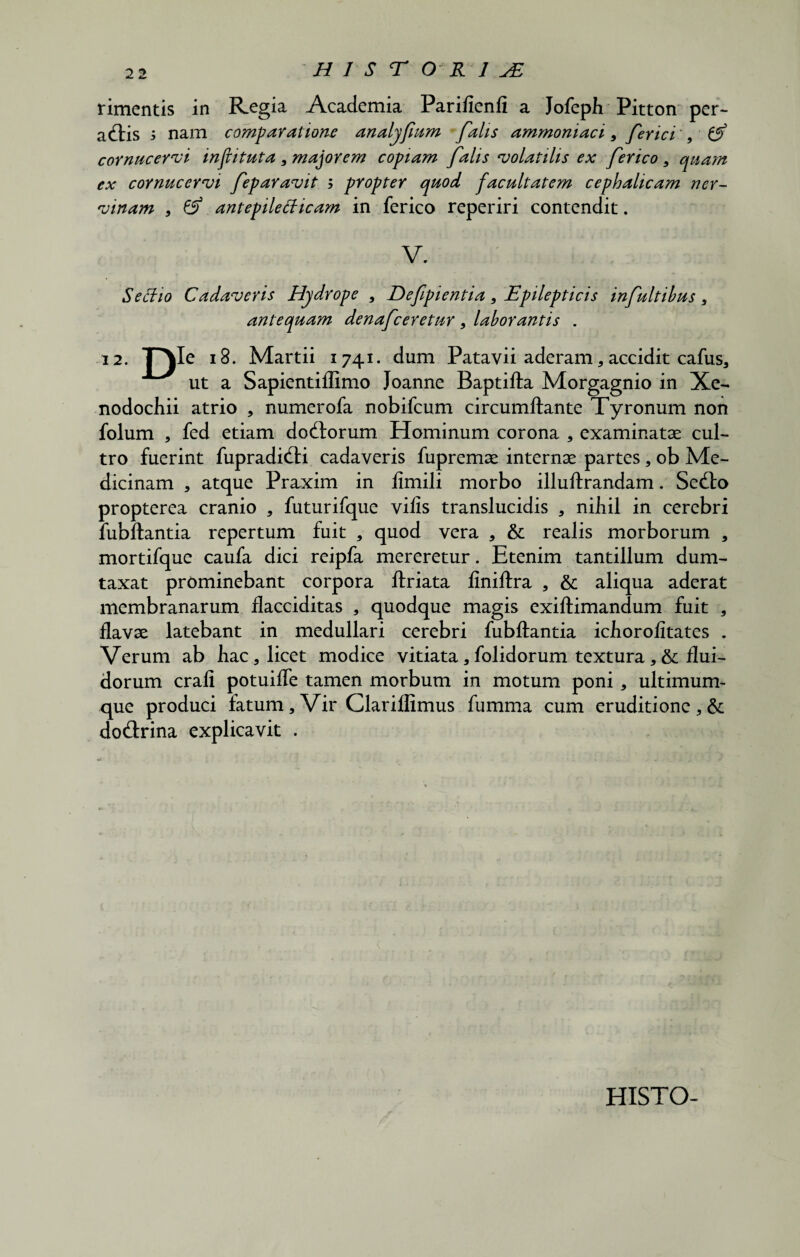 HIS T ORI JE rimentis in Regia Academia Parifienli a Jofeph Pitton per¬ actis i nam comparatione analyfum falis ammoniaci , ferici 9 £S> cornucervi injlituta , macorem copiam falis volatilis ex ferico 9 quam ex cornucervi feparavit ; propter quod facultatem cephalicam ner¬ vinam , & antepilefficam in ferico reperiri contendit. V. Seffio Cadaveris Hydrope , Defipientia, Epilepticis infultibus , antequam denafeeretur , laborantis . 12. TH\Ie 18. Martii 1741. dum Patavii aderam, accidit cafus, ut a Sapientiflimo Joanne Baptifta Morgagnio in Xe¬ nodochii atrio , numerofa nobifeum circumflante Tyronum non folum , fed etiam doCtorum Hominum corona * examinatae cul¬ tro fuerint fupradiCti cadaveris fupremae internae partes , ob Me¬ dicinam , atque Praxim in limili morbo illuftrandam. SeClo propterea cranio , futurifque vilis translucidis , nihil in cerebri fubftantia repertum fuit , quod vera , & realis morborum , mortifque caufa dici reipfa mereretur. Etenim tantillum dum¬ taxat prominebant corpora ftriata liniftra , & aliqua aderat membranarum flacciditas , quodque magis exiftimandum fuit , flavae latebant in medullari cerebri fubftantia ichorolitates . Verum ab hac, licet modice vitiata,folidorum textura, & flui¬ dorum crali potuifle tamen morbum in motum poni, ultimum¬ que produci fatum, Vir Clariflimus fumma cum eruditione, & doCtrina explicavit . HISTO-