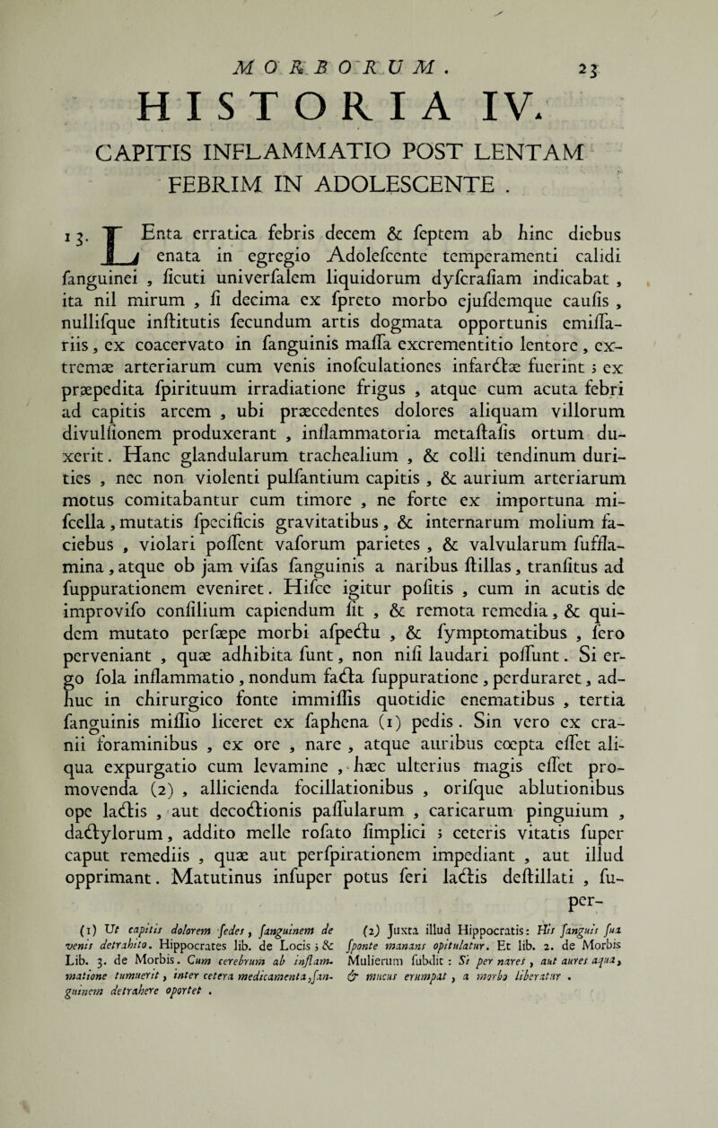HISTORIA IV. CAPITIS INFLAMMATIO POST LENTAM FEBRIM IN ADOLESCENTE . 13. T- Enta erratica febris decem & feptem ab bine diebus J_4 enata in egregio Adolefccnte temperamenti calidi fanguinei , ficuti univerfalem liquidorum dyferafiam indicabat , ita nil mirum 3 fi decima ex fpreto morbo ejufdemque caufis , nullifque inftitutis fecundum artis dogmata opportunis emifla- riis, ex coacervato in fanguinis mafla excrementitio lentore , ex¬ tremae arteriarum cum venis inofculationes infarctae fuerint 5 ex praepedita fpirituum irradiatione frigus * atque cum acuta febri ad capitis arcem 3 ubi praecedentes dolores aliquam villorum divullionem produxerant , inflammatoria metaftalls ortum du¬ xerit . Hanc glandularum trachealium , & colli tendinum duri¬ ties 3 nec non violenti pulfantium capitis , & aurium arteriarum motus comitabantur cum timore , ne forte ex importuna mi- fcella, mutatis fpecificis gravitatibus, & internarum molium fa- ciebus , violari pollent vaforum parietes , & valvularum fuffla- mina3 atque ob jam vifas fanguinis a naribus ftillas, tranfitus ad fuppurationem eveniret. Hifce igitur politis , cum in acutis de improvifo confilium capiendum fit , & remota remedia 3 & qui¬ dem mutato perfaepe morbi afpectu , & fymptomatibus , fero perveniant , quae adbibita funt, non nili laudari poliunt * Si er¬ go fola inflammatio , nondum facta fuppuratione 3 perduraret 3 ad¬ huc in chirurgico fonte immiffis quotidie enematibus , tertia fanguinis miflio liceret ex faphena (1) pedis. Sin vero ex cra¬ nii foraminibus , ex ore , nare 3 atque auribus coepta eflet ali¬ qua expurgatio cum levamine , haec ulterius magis eflet pro¬ movenda (2) , allicienda focillationibus , orifque ablutionibus ope ladtis , aut decoctionis pallularum 3 caricarum pinguium 3 dactylorum, addito meile rofato fimplici ; ceteris vitatis fuper caput remediis 5 quae aut perfpirationem impediant , aut illud opprimant. Matutinus infuper potus feri lactis deftillati , fu- per- (1) Ut capitis dolorem fedes, fanguinem de (2) Juxta illud Hippocratis: His Janguis fua venis detrahito. Hippocrates lib. de Locis j dc fponte manans opitulatur. Et lib. 2. de Morbis Lib. 3. de Morbis. Cum cerebrum ab inflam. Mulierum fubdit : Si per nares , aut aures apua, maiione tumuerit, inter cetera medicamenta,fan- & mucus erumpat , a morbo Liberatur . guinem detrahere oportet .