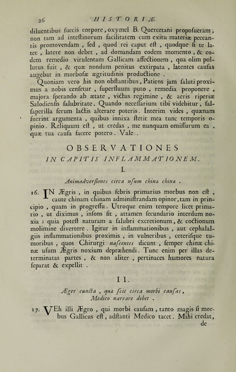 diluentibus fuccis corpore, oxymel B. Qucrcetani propofueram , non tara ad inteftinorum facilitatem cum exitu materiae peccan¬ tis promovendam , fed , quod rei caput eft , quodque fi te la¬ tet , latere non debet , ad domandam eodem momento , & eo¬ dem remedio virulentam Gallicam affeddonem , qua olim pol¬ lutus fuit , & quae nondum penitus extirpata , latentes caufas augebat in morbofae aegritudinis produ<ftione . Quoniam vero liis non obftantibus , Patiens jam faluti proxi¬ mus a nobis cenfetur , fuperfluum puto , remedia proponere , majora fperando ab aetate , vicftus regimine , & aeris riperiae Salodienfis falubritate. Quando neceflarium tibi videbitur, fal- faperilla ferum la(ftis alterare poteris. Interim vides , quaenam fuerint argumenta , quibus innixa ftetit mea tunc temporis o- pinio. Reliquum eft , ut credas , me nunquam omifturum ea , quae tua caufa facere potero. Vale . OBSERVATIONES IN CAPITIS INFLAMMAT IONEM. I. Animadverfiones circa ufum china china . 16. TN JEgris , in quibus febris primarius morbus non eft , caute chinam chinam adminiftrandam opinor,tam in prin¬ cipio 5 quam in progreftu. Utroque enim tempore licet prima¬ rio , ut diximus , infons fit , attamen fecundario interdum no¬ xia ; quia poteft naturam a falubri excretionum, & cocftionum molimine divertere . Igitur in inflammationibus , aut cepfialal- giis inflammationibus proximis , in vulneribus , ceterifque tu¬ moribus , quos Cliirurgi nafcentes dicunt , femper cliinae chi- nae ufum JEgris noxium depraefiendi. Tunc enim per illas de¬ terminatas partes , & non aliter , pertinaces humores natura feparat & expellit . I I. ASger cuntta , qu& fcit circa morbi caufas, Medico narrare debet . 17. \TEli illi JEgro , qui morbi caufam , tanto magis fi mor¬ bus Gallicus eft,adftanti Medico tacet. Mihi credat, de