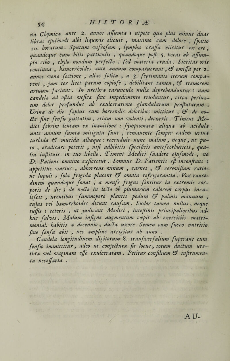 BIST O R I sE niti Chymica ante 2. annos ajfumta y utpote qua pliis mmus duas libras ejufmodi albi liquoris elicuit , maximo cum dolore 5 fpatio io. horarum. Sputum vificofium , lympha crajfa dicitur ex ore , quandoque cum bilis particulis , quandoque pofl 5. horas ab affum- pto cibo , chylo nondum perfetto , fed materia cruda. Siccitas oris continua , hamorrhoides ante annum comparuerunt omijfa per 2. annos vena fiectione , alias folita 9 a 3. fieptimanis iterum compa- rent , jam ter licet parum copiofie 3 debilitant tamen 3 tremorem artuum faciunt. In urethra caruncula nulla deprehenduntur > nam candela ad oftia vefica fine impedimento truduntur 3 circa perina- um dolor profundus ab exulceratione glandularum proflatarum . Urina de die fapius cum horrendis doloribus mittitur , & de no- fie fine fienfiu guttatim, etiam non volenti 3 decurrit. Uiment Me* dici febrim lentam ex inanitione ; fiymptomata aliqua ab acidula ante annum fumta mitigata fiunt , remanente fiemper eadem urina turbida & mucida albaque : recruduit nunc malum3 neque, ut pu¬ to 3 eradicari poterit 3 nifi adhibitis fipecificis anteficorbuticis 9 qua¬ lia inflituis in tuo libello, liment Medici fiuadere ejufmodi , ne JD. Patiens omnino exficcetur. Somnus D, Patientis efl inconflans ; appetitus varius , abhorrens vinum 3 carnes 3 cerevifiam ratio¬ ne lupuli y fiola frigida placent & omnia refrigerantia. Vox rauce¬ dinem quandoque fionat , a menfie frigus fientitur in extremis cor¬ poris de die y de noffe in lefto oh plumarum calorem corpus inca- leficit * urentibus fiummopere plantis pedum & palmis manuum , cujus rei hamorrhoides dicunt caufiam. Sudor tamen nullus, neque tuffis 1 ceteris , ut judicant Medici 3 inteflinis principalioribus ad¬ huc fidlvis. Malum infigne augmentum ccepit ab exercitiis matri- monial. habitis a decennio, dutta uxor e. Semen cum fiucco nutritio fine fienfiu abit , nec amplius arrigitur ab anno . Candela longitudinem digitorum 8. tranfiverfialium fiuperans cum fienfiu immittitur, adeo ut conjectura fit locus, totum duttum ure¬ thra vel vaginam effe exulceratam. Petitur confihum & in frumen¬ ta necejfaria . AU-