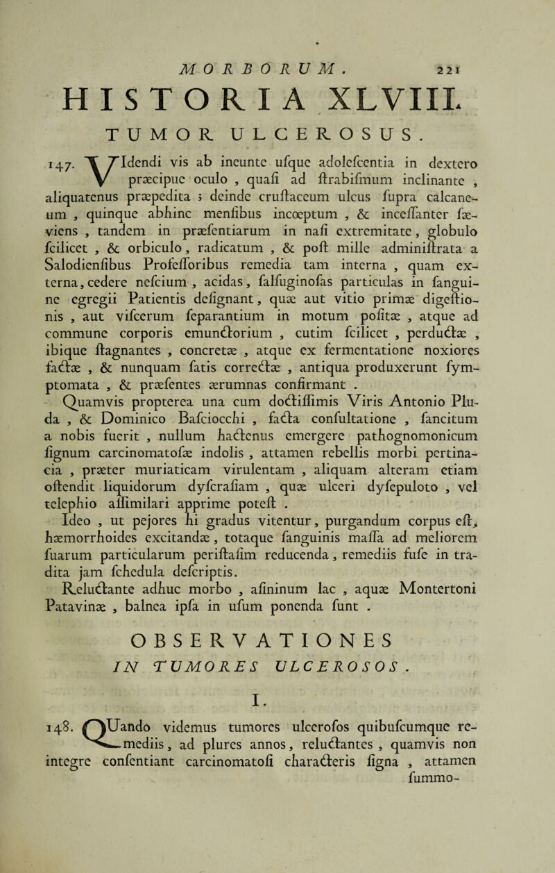 HISTORIA XLVIIL i. v , . » TUMOR ULCEROSUS. 147. ^ 7Tdendi vis ab ineunte ufque adolefcentia in dextcro V praecipue oculo , quali ad llrabifmum inclinante , aliquatenus praepedita ; deinde cruftaceum ulcus fupra calcane¬ um * quinque abhinc menlibus incoeptum , & incelTanter fac- viens , tandem in praefentiarum in nali extremitate, globulo fcilicet , tk orbiculo, radicatum , & poft mille adminiftrata a Salodienlibus ProfelToribus remedia tam interna , quam ex¬ terna, cedere nefcium , acidas, falfuginofas particulas in fangui- ne egregii Patientis deiignant, quae aut vitio primae digeftio- nis , aut vifcerum feparantium in motum politae , atque ad commune corporis emunctorium , cutim fcilicet , perductae , ibique ftagnantes , concretae , atque ex fermentatione noxiores factae , & nunquam fatis correctae , antiqua produxerunt fym- ptomata , & praefentes aerumnas confirmant . Quamvis propterea una cum doctilfimis Viris Antonio Plu- da , & Dominico Bafciocchi , facta confultatione , fancitum a nobis fuerit , nullum hactenus emergere pathognomonicum lignum carcinomatofae indolis , attamen rebellis morbi pertina¬ cia , praeter muriaticam virulentam , aliquam alteram etiam oftendit liquidorum dyfcrafiam , quae ulceri dyfepuloto , vel telephio allimilari apprime poteft . Ideo , ut pejores hi gradus vitentur, purgandum corpus eft, haemorrhoides excitandae, totaque fanguinis malTa ad meliorem fuarum particularum periftallm reducenda, remediis fufe in tra¬ dita jam fchedula defcriptis. Reluctante adhuc morbo , afininum lac , aquae Montertoni Patavinae , balnea ipfa in ufum ponenda funt . OBSERVATIONES IN TUMORES ULCEROSOS . I. 148. /^YUando videmus tumores ulcerofos quibufcumque re- ~mediis, ad plures annos, reluctantes, quamvis non integre confentiant carcinomatofi characteris ligna , attamen fummo-