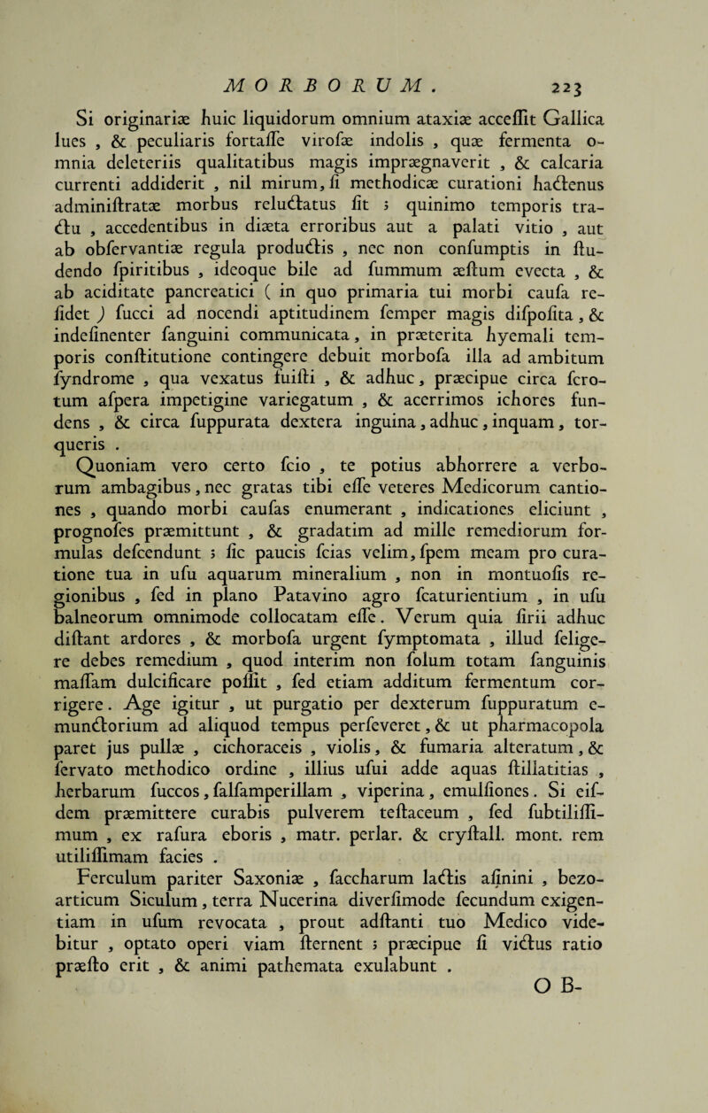 Si originariae huic liquidorum omnium ataxiae accellit Gallica lues , & peculiaris fortafie virofae indolis , quae fermenta o- mnia deleteriis qualitatibus magis impraegnaverit , & calcaria currenti addiderit , nil mirum, li methodicae curationi haftenus adminiftratae morbus relu&atus lit 5 quinimo temporis tra- <Au , accedentibus in diaeta erroribus aut a palati vitio , aut ab obfervantiae regula producitis , nec non confumptis in Au¬ dendo fpiritibus , ideoque bile ad fummum aeftum evecta , & ab aciditate pancreatici ( in quo primaria tui morbi caufa re¬ lidet ) fucci ad nocendi aptitudinem femper magis difpolita, & indefinenter fanguini communicata, in praeterita hyemali tem¬ poris conftitutione contingere debuit morbofa illa ad ambitum fyndrome , qua vexatus fuifti , & adhuc, praecipue circa fcro- tum afpera impetigine variegatum , & acerrimos ichores fun¬ dens , & circa fuppurata dextera inguina, adhuc, inquam, tor¬ queris . Quoniam vero certo fcio , te potius abhorrere a verbo¬ rum ambagibus, nec gratas tibi efle veteres Medicorum cantio¬ nes , quando morbi caufas enumerant , indicationes eliciunt , prognofes praemittunt , & gradatim ad mille remediorum for¬ mulas defcendunt ; lic paucis fcias velim,fpem meam procura¬ tione tua in ufu aquarum mineralium , non in montuofis re¬ gionibus , fed in plano Patavino agro fcaturientium , in ufu balneorum omnimode collocatam elfe. Verum quia lirii adhuc diftant ardores , <k morbofa urgent fymptomata , illud felige- re debes remedium , quod interim non folum totam fanguinis malfam dulcificare pollit , fed etiam additum fermentum cor¬ rigere . Age igitur , ut purgatio per dexterum fuppuratum e- munttorium ad aliquod tempus perfeveret, & ut pharmacopola paret jus pullae , cichoraceis , violis, & fumaria alteratum, & fervato methodico ordine , illius ufui adde aquas ftillatitias , herbarum fuccos, falfamperillam , viperina, emulfiones. Si eif- dem praemittere curabis pulverem teftaceum , fed fubtiliffi- mum , ex rafura eboris , matr. periar. & cryftall. mont. rem utiliffimam facies . Ferculum pariter Saxoniae , faccharum lacftis afinini , bezo- articum Siculum, terra Nucerina diverfimode fecundum exigen¬ tiam in ufum revocata , prout adftanti tuo Medico vide¬ bitur , optato operi viam fternent $ praecipue fi vidfus ratio praefto erit , & animi pathemata exulabunt .