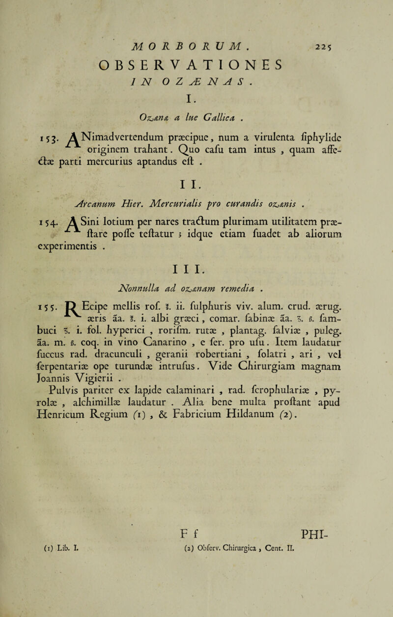 OBSERVATIONES 1 N 0 Z j£ N A S . I. Odaria a lue Gallica . 153. A^Nimadvertendum praecipue, num a virulenta liphylide originem trahant. Quo cafu tam intus , quam affe- <flae parti mercurius aptandus eft . I I. Arcanum Hier. Mercurialis pro curandis oz^mis . 154. A Sini lotium per nares tra&um plurimam utilitatem prae- ftare polTe teftatur ; idque etiam fuadet ab aliorum experimentis . III. JSlonnulla ad oz^&nam remedia . 15 5- I? Ecipe mellis rof. f. ii. fulphuris viv. alum. crud. aerug. aeris aa. l. i. albi graeci, comar, fabinae aa. 5. s. fam- buci Z. i. fol. hyperici , rorifm. rutae , plantag. falviae , puleg. aa. m. u. coq. in vino Canarino , e fer. pro ufu. Item laudatur fuccus rad. dracunculi , geranii robertiani , folatri , ari , vel ferpentariae ope turundae intrufus. Vide Chirurgiam magnam Joannis Vigierii . Pulvis pariter ex lapide calaminari , rad. fcrophulariae , py- rolae , alchimillae laudatur . Alia bene multa proflant apud Henricum Regium (1) , & Fabricium Hildanum (2). F f PHI- (2) Obferv. Chirurgica , Cent. II. (1) Lib. I.