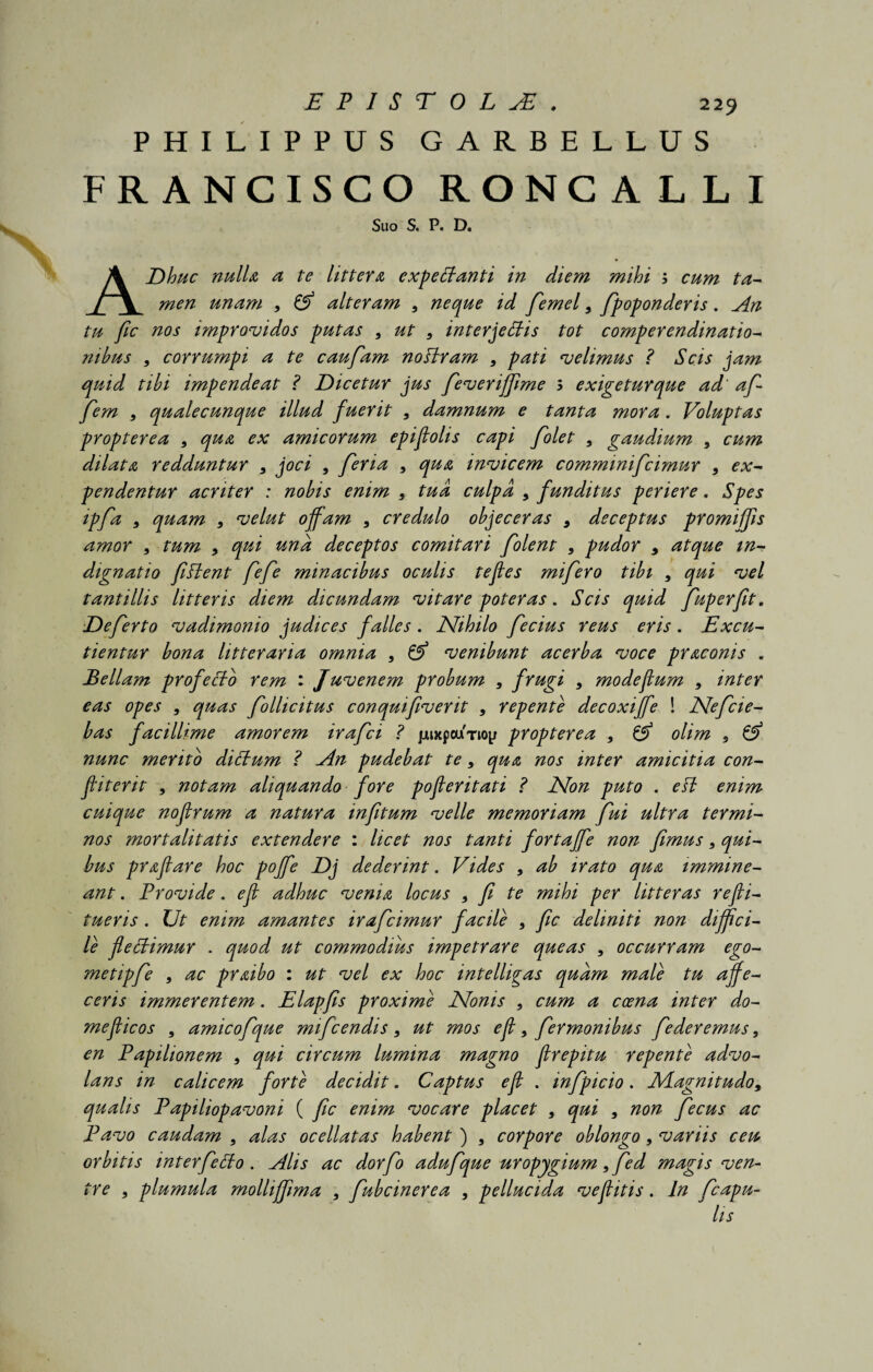 PHILIPPUS GARBELLUS FRANCISCO RONCALLI Suo S. P. D. ADhuc nulla a te littera expecianti in diem mihi 3 cum ta¬ men unam 9 & alteram 9 neque id femel9 fpoponderis. An tu fic nos improvidos putas 9 ut 9 interceptis tot comperendinatio¬ nibus 9 corrumpi a te caufam noftram 9 pati velimus ? Scis jam quid tibi impendeat ? Dicetur jus feveriffime 3 exigeturque ad' a fi fem 9 qualecunque illud fuerit 9 damnum e tanta mora. Voluptas propterea 9 qua ex amicorum epiftolis capi folet 9 gaudium 9 cum dilata redduntur 9 joci 9 feria 9 qua invicem comminifcimur 9 ex¬ pendentur acriter : nobis enim 9 tua culpa 9 funditus periere. Spes ipfa 9 quam 9 velut offam 9 credulo objeceras 9 deceptus promiffis amor 9 tum 9 qui una deceptos comitari folent 9 pudor 9 atque in¬ dignatio fiPient fefe minacibus oculis tejles mifero tibi 9 qui vel tantillis litteris diem dicundam vitare poteras. Scis quid fuperfit. Deferto vadimonio judices falles. Nihilo fecius reus eris. Excu¬ tientur bona litteraria omnia 9 fpj venibunt acerba voce praconis . Bellam profecto rem : Juvenem probum 9 frugi 9 modeflum 9 inter eas opes 9 quas follicitus conquifiverit 9 repente decoxiffe ! Nefcie- bas facillime amorem irafci ? jjuxpourioy propterea 9 & olim 9 nunc merito diPbum ? An pudebat te 9 qua nos inter amicitia con¬ fit erit 9 notam aliquando fore poferitati ? Non puto . ePt enim cuique nofrum a natura infitum velle memoriam fui ultra termi¬ nos mortalitatis extendere : licet nos tanti fortajfe non fimus 9 qui¬ bus praflare hoc pojfe Dj dederint. Vides 9 ab irato qua immine¬ ant . Frovide. ef adhuc venia locus 9 fi te mihi per litteras refli- tueris . Ut enim amantes irafcimur facile 9 fic deliniti non diffici¬ le flePHmur . quod ut commodius impetrare queas 9 occurram ego- metipfe 9 ac praibo : ut vel ex hoc intelligas quam male tu affe¬ ceris immerentem. Elapfis proxime Nonis 9 cum a ceena inter do- meficos 9 amicofque mifcendis 9 ut mos ef 9 fermonibus federemus 9 en Fapilionem 9 qui circum lumina magno frepitu repente advo¬ lans in calicem forte decidit. Captus ef . infpicio. Nlagnitudo9 qualis Fapiliopavoni ( fic enim vocare placet 9 qui 9 non fecus ac Favo caudam 9 alas ocellatas habent ) 9 corpore oblongo 9 variis ceu orbitis interfePto . Alis ac dorfo adufque uropygium 9 fed magis ven¬ tre 9 plumula molliffima 9 fubcinerea 9 pellucida ve f itis. In fcapu- lis