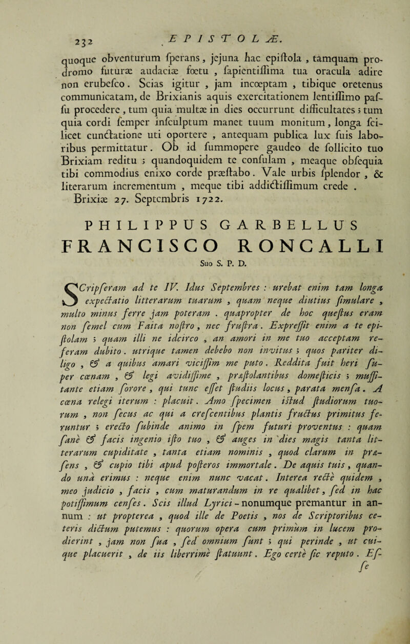 232 quoque obventurum fperans* jejuna hac epiftola , tamquam pro¬ dromo futurae audaciae foetu * fapientiffima tua oracula adire non erubefco. Scias igitur * jam incoeptam * tibique oretenus communicatam* de Brixianis aquis exercitationem lentillimo paf- fu procedere * tum quia multae in dies occurrunt difficultates s tum quia cordi femper infculptum manet tuum monitum * longa fci- licet cun&atione uti oportere , antequam publica lux fuis labo¬ ribus permittatur. Ob id fummopere gaudeo de follicito tuo Brixiam reditu 5 quandoquidem te confulam * meaque obfequia tibi commodius enixo corde praeftabo. Vale urbis fplendor , & literarum incrementum , meque tibi addiftiffimum crede . Brixiae 27. Septembris 1722. PHILIPPUS GARBELLUS FRANC1SCO RONCALLI S110 S. P. D. SCripferam ad te IV. Idas Septembres : urebat enim tam longa expeclatio litterarum tuarum * quam neque diutius fimulare * multo minus ferre jam poteram . quapropter de hoc quejlus eram non femel cum F'aita noftro * nec frujira. Exprefft enim a te epi- jlolam 5 quam illi ne idcirco , an amori in me tuo acceptam re¬ feram dubito . utrique tamen debebo non invitus ; quos pariter di¬ ligo , & a quibus amari vicijfm me puto. Reddita fuit heri fu- per ccenam * & legi avidijfime * praflolantibus domeficis 5 mujf- tante etiam forore , qui tunc ejfet fludiis locus * parata menfa. A ccena relegi iterum : placuit. Amo fpecimen illud fudi orum tuo¬ rum * non fecus ac qui a crefcentibus plantis fruttus primitus fe¬ runtur ; ereffo fubinde animo in fpem futuri proventus : quam f ane & facis ingenio iflo tuo , 6^ auges in dies magis tanta lit¬ terarum cupiditate * tanta etiam nominis * quod clarum in pra- fens , & cupio tibi apud pofleros immortale. De aquis tuis * quan¬ do una erimus : neque enim nunc vacat. Interea recte quidem * meo judicio * facis * cum maturandum in re qualibet * fed in hac potifjimum cenfes. Scis illud Lyrici - nonumque premantur in an¬ num : ut propter e a , quod ille de Foetis * nos de Scriptoribus ce¬ teris diStum putemus : quorum opera cum primum in lucem pro¬ dierint , jam non fua * fed omnium funt ; qui perinde * ut cui¬ que placuerit , de iis liberrime flatuunt. Ego certe fic reputo . Ef