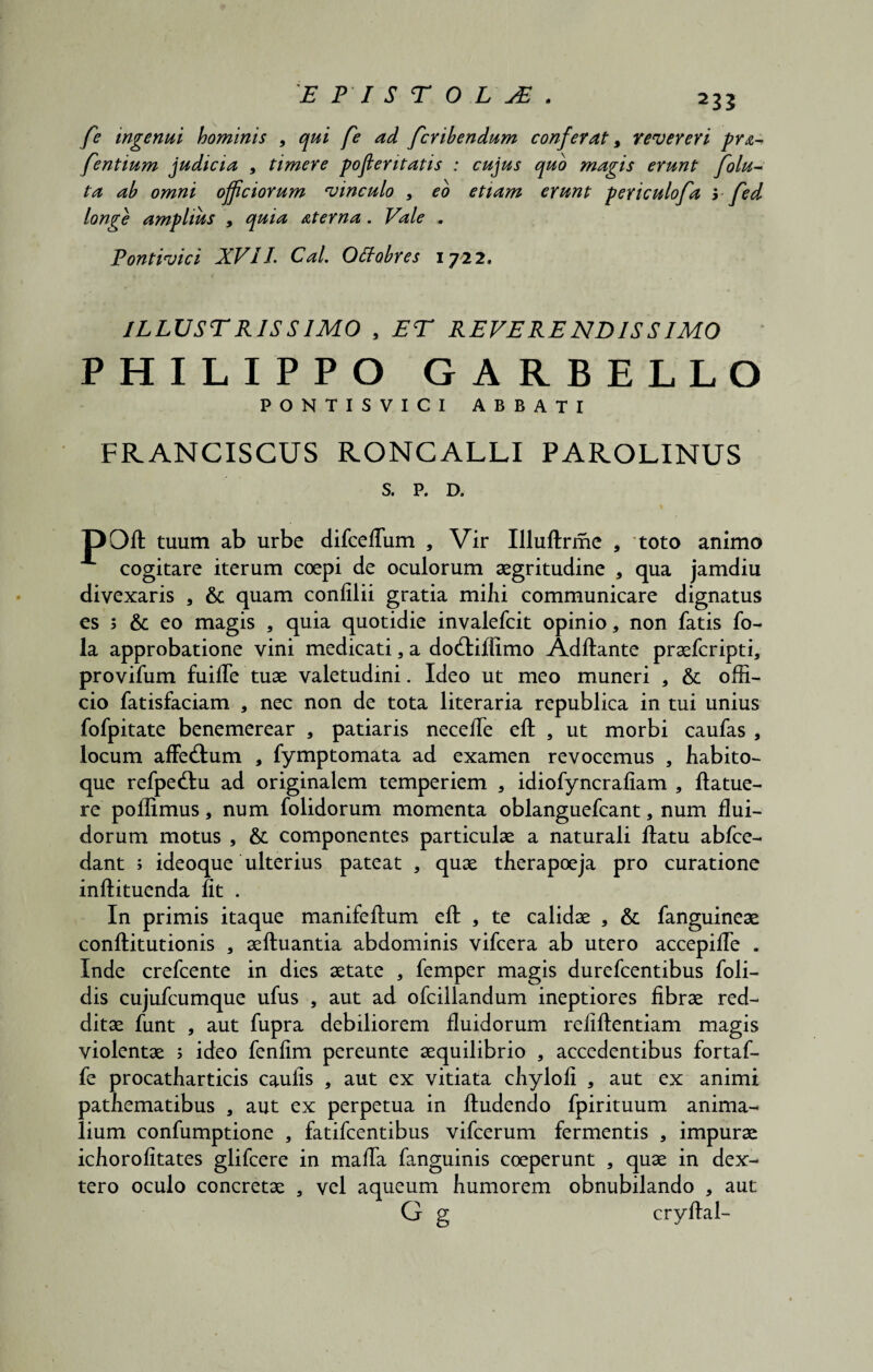 fe ingenui hominis , qui fe ad fcribendum conferat, revereri pr^ fentium judicia * timere poflentatis : cujus quo magis erunt folu~ ta ab omni officiorum vinculo , eo etiam erunt pericu longe amplius , quia aterna . Vale . Pontivici XV11 CaL Qttobres 1722. ILLUSTRISSIMO , ET REVERENDISSIMO PHILIPPO GARBELLO PONTISVICI ABBATI FRANCISCUS RONCALLI PAROLINUS S. P. D. poft tuum ab urbe difcefliim , Vir Illuftrme , toto animo cogitare iterum coepi de oculorum aegritudine , qua jamdiu divexaris * quam confilii gratia mihi communicare dignatus es s & eo magis , quia quotidie invalefcit opinio, non fatis fo- la approbatione vini medicati, a dod:illimo Adftante praefcripti, provifum fuifle tuae valetudini. Ideo ut meo muneri , & offi¬ cio fatisfaciam , nec non de tota literaria republica in tui unius fofpitate benemerear , patiaris necefle eft , ut morbi caufas , locum affedum , fymptomata ad examen revocemus , habito- que refpedlu ad originalem temperiem , idiofyncrafiam , ftatue- re poffimus, num folidorum momenta oblanguefcant, num flui¬ dorum motus , & componentes particulae a naturali ftatu abfce- dant ; ideoque ulterius pateat , quae therapoeja pro curatione inftituenda fit . In primis itaque manifeftum efl: , te calidae , & fanguineae conftitutionis , aeftuantia abdominis vifcera ab utero accepifle . Inde crefcente in dies aetate , femper magis durefcentibus foli- dis cujufcumque ufus , aut ad ofcillandum ineptiores fibrae red¬ ditae funt , aut fupra debiliorem fluidorum refiftentiam magis violentae ; ideo fenfim pereunte aequilibrio , accedentibus fortaf- fe procatharticis caufis , aut ex vitiata chylofi , aut ex animi pathematibus , aut ex perpetua in ftudendo fpirituum anima¬ lium confumptione , fatifcentibus vifcerum fermentis , impurae ichorofitates glifcere in mafla fanguinis coeperunt , quae in dex- tero oculo concretae , vel aqueum humorem obnubilando , aut G g cryftal-