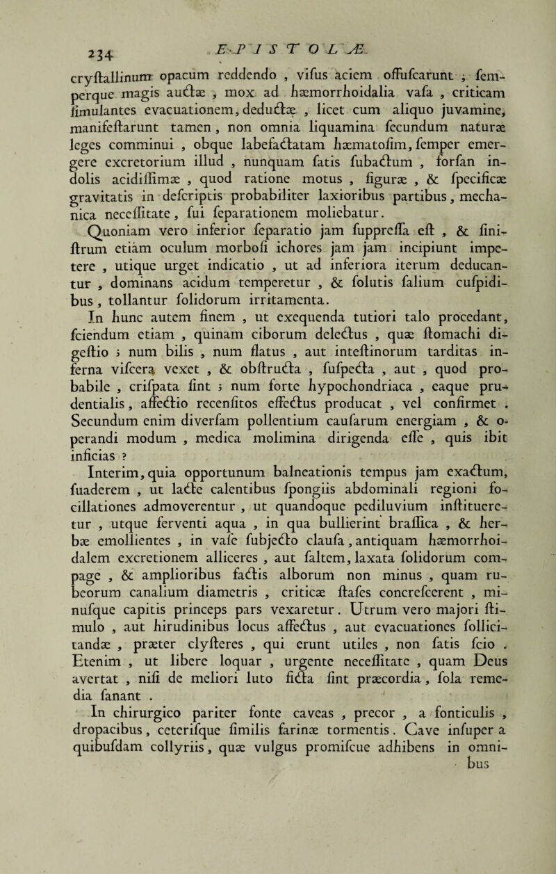 234 cryftallinum opacum reddendo , vifus aciem ofFufcarunt ; fem- perque magis auftae , mox ad haemorrhoidalia vafa , criticam iimulantes evacuationem, dedu&ae , licet cum aliquo juvamine, manifeftarunt tamen, non omnia liquamina fecundum naturae leges comminui , obque labefactatam haematofim, femper emer¬ gere excretorium illud , nunquam fatis fubaCtum , forfan in¬ dolis acidiflimae , quod ratione motus , figurae , & fpecificae gravitatis in defcriptis probabiliter laxioribus partibus, mecha¬ nica neceflitate, fui feparationem moliebatur. Quoniam vero inferior feparatio jam fuppreffa eft , & fini- ltrum etiam oculum morbofi ichores jam jam incipiunt impe¬ tere , utique urget indicatio , ut ad inferiora iterum deducan¬ tur , dominans acidum temperetur , & folutis falium cufpidi- bus , tollantur folidorum irritamenta. In hunc autem finem , ut exequenda tutiori talo procedant, fciendum etiam , quinam ciborum dele&us , quae flomachi di- geftio 5 num bilis , num flatus , aut inteftinorum tarditas in¬ ferna vifcera vexet , &: obftruCta , fufpe&a , aut , quod pro¬ babile , crifpata fint 5 num forte hypochondriaca , eaque pru- dentialis, affeCtio recenfitos effeClus producat , vel confirmet . Secundum enim diverfam pollentium caufarum energiam , & o^ perandi modum , medica molimina dirigenda efle , quis ibit inficias ? Interim,quia opportunum balneationis tempus jam exa&um, fuaderem , ut laCte calentibus fpongiis abdominali regioni fo- cillationes admoverentur , ut quandoque pediluvium inftituere- tur , utque ferventi aqua , in qua bullierint braflica , & her¬ bae emollientes , in vafe fubje&o claufa, antiquam haemorrhoi- dalem excretionem alliceres , aut faltem, laxata folidorum com¬ page , & amplioribus faCtis alborum non minus , quam ru¬ beorum canalium diametris , criticae ftafes concrefcerent , mi- nufque capitis princeps pars vexaretur. Utrum vero majori fti- mulo , aut hirudinibus locus affeCtus , aut evacuationes follici- tandae , praeter clyfteres , qui erunt utiles , non fatis fcio . Etenim , ut libere loquar , urgente neceflitate , quam Deus avertat , nili de meliori luto fiCta fint praecordia, fola reme¬ dia fanant . ' In chirurgico pariter fonte caveas , precor , a fonticulis , dropacibus, ceterifque fimilis farinae tormentis. Cave infuper a quibufdam collyriis, quae vulgus promifcue adhibens in omni- • bus