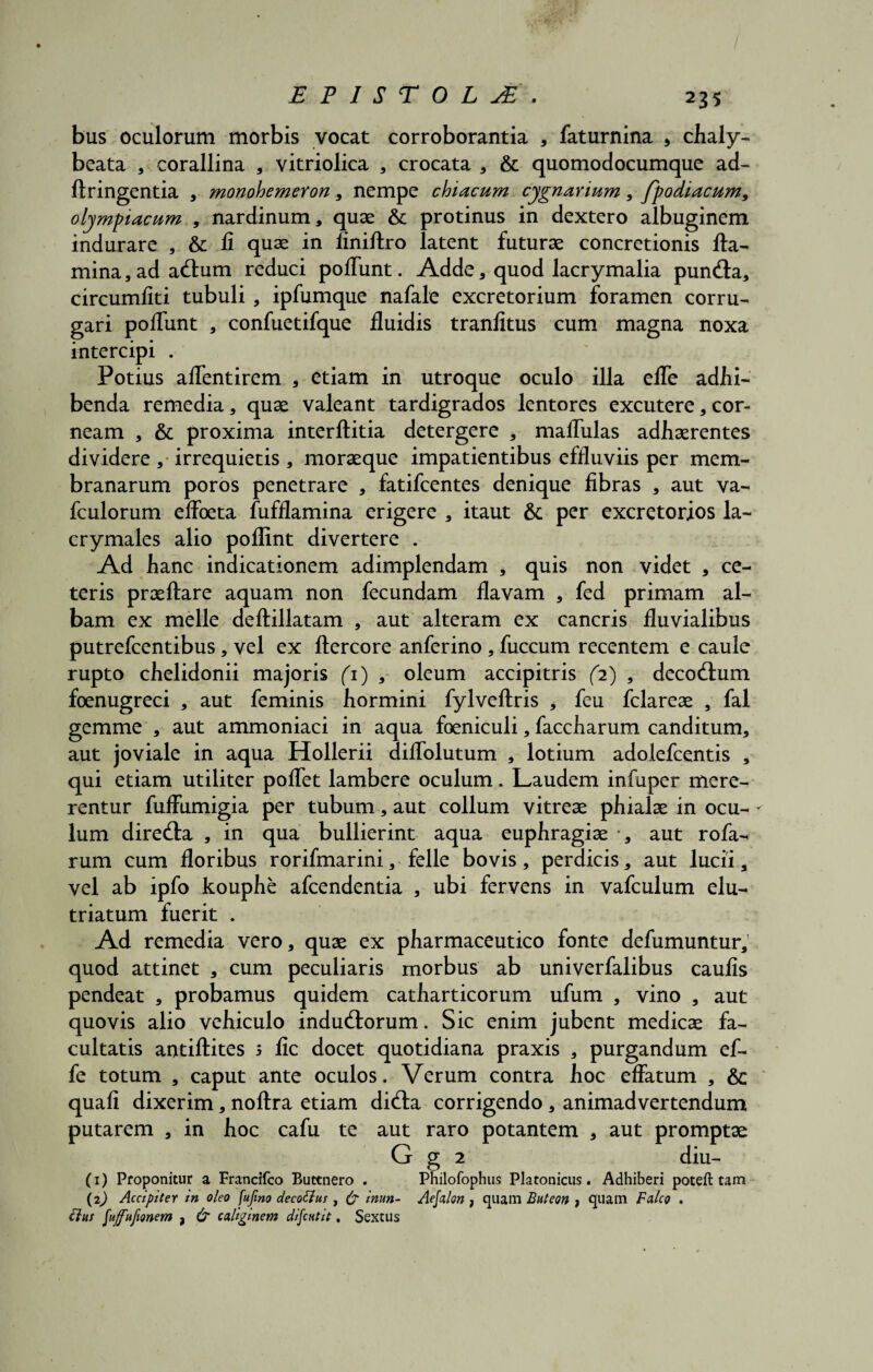 bus oculorum morbis vocat corroborantia * faturnina 5 chaly- beata , corallina , vitriolica , crocata , & quomodocumque ad- ftringentia , monohemeron, nempe chiacum cygn avium, fpodiacum, olympiacum , nardinum, quae & protinus in dextero albuginem indurare , & fi quae in liniftro latent futurae concretionis fla¬ mina, ad acAum reduci pofiunt. Adde, quod lacrymalia pun<Aa, circumliti tubuli , ipfumque nafale excretorium foramen corru¬ gari poflimt , confuetifque fluidis tranfitus cum magna noxa intercipi . Potius aflentirem , etiam in utroque oculo illa efle adbi¬ benda remedia, quae valeant tardigrados lentores excutere, cor¬ neam , & proxima interftitia detergere , mafliilas adhaerentes dividere, irrequietis, moraeque impatientibus effluviis per mem¬ branarum poros penetrare , fatifcentes denique fibras , aut va- fculorum effoeta fufflamina erigere , itaut & per excretorios la- crymales alio poflint divertere . Ad hanc indicationem adimplendam , quis non videt , ce¬ teris praeftare aquam non fecundam flavam , fed primam al¬ bam ex meile deftillatam , aut alteram ex cancris fluvialibus putrefcentibus, vel ex ftercore anferino, fuccum recentem e caule rupto chelidonii majoris (1) , oleum accipitris (2) , decocAum foenugreci , aut feminis hormini fylveftris , feu fclareae , fal gemme , aut ammoniaci in aqua foeniculi, faccharum canditum, aut joviale in aqua Hollerii diflblutum , lotium adolefcentis , qui etiam utiliter poflet lambere oculum. Laudem infuper mere¬ rentur fuffumigia per tubum, aut collum vitreae phialae in ocu- - lum direcAa , in qua bullierint aqua euphragiae •, aut rofa- rum cum floribus rorifmarini, felle bovis, perdicis, aut lucii, vel ab ipfo kouphe afcendentia , ubi fervens in vafculum elu¬ triatum fuerit . Ad remedia vero, quae ex pharmaceutico fonte defumuntur, quod attinet , cum peculiaris morbus ab univerfalibus caulis pendeat , probamus quidem catharticorum ufum , vino , aut quovis alio vehiculo inducAorum. Sic enim jubent medicae fa¬ cultatis antiftites 5 fic docet quotidiana praxis , purgandum ef- fe totum , caput ante oculos. Verum contra hoc effatum , &: quali dixerim, noftra etiam dicAa corrigendo, animadvertendum putarem , in hoc cafu te aut raro potantem , aut promptae G g 2 diu- (1) Proponitur a Francifco Buttnero . Philofophus Platonicus. Adhiberi poteft tam (2) Accipiter in oleo fufmo decotlus , (j inun- Aejalon , quam Buteon , quam Falco . ilut faffufionem , & caliginem difcHtit, Sextus