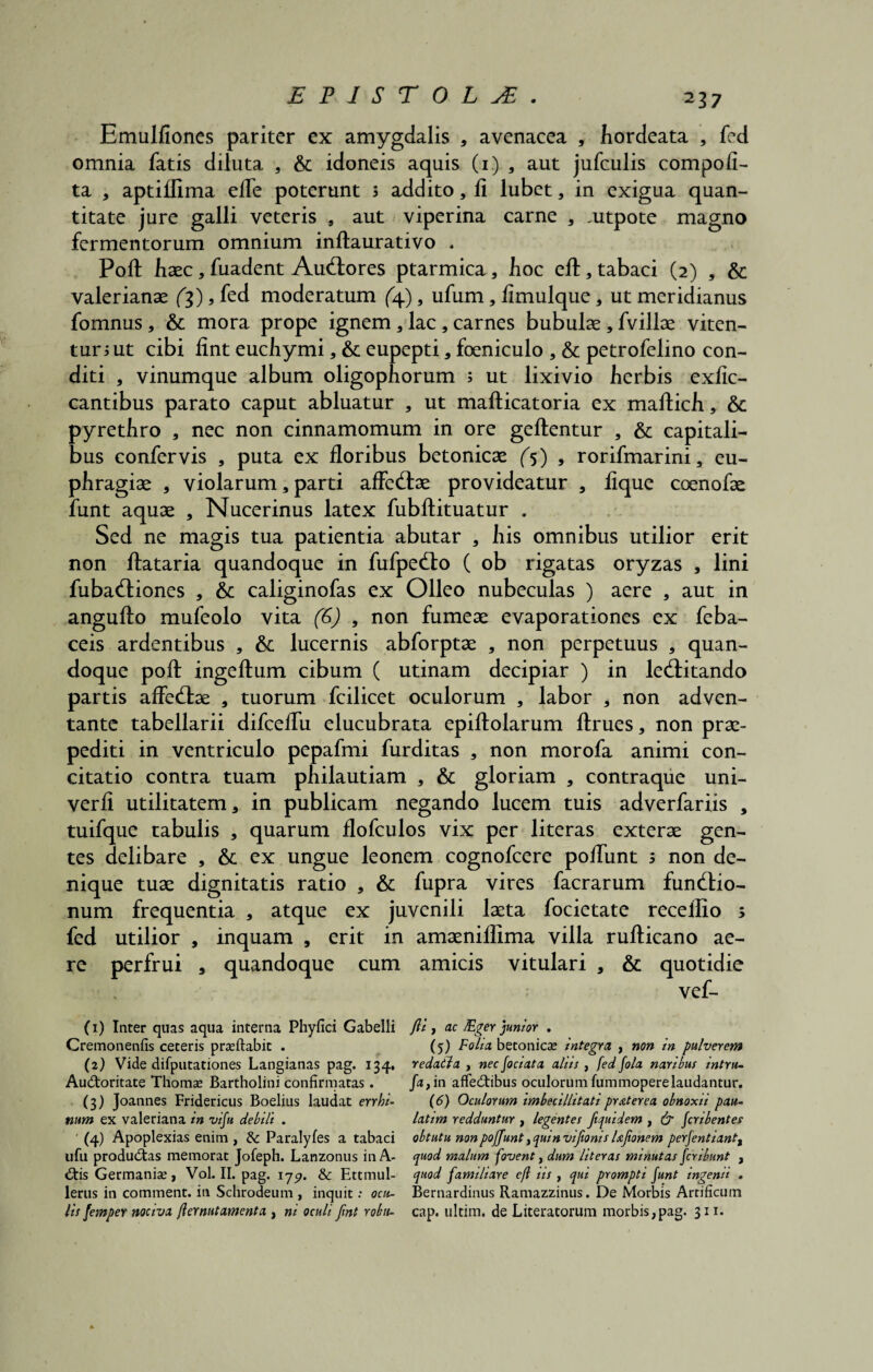 Emulfiones pariter ex amygdalis 3 avenacea 3 hordeata 3 fed omnia fatis diluta 3 & idoneis aquis (i.) 3 aut jufculis compofi- ta 3 aptifiima efle poterunt 5 addito, fi lubet3 in exigua quan¬ titate jure galli veteris 3 aut viperina carne * titpote magno fermentorum omnium inftaurativo . Poli haec3 fuadent AuClores ptarmica3 hoc eft3 tabaci (2) 3 & Valerianae fg), fed moderatum (4), ufum3 fimulque3 ut meridianus fomnus3 & mora prope ignem 3 lac 3 carnes bubulae 3 fvillae viten¬ tur i ut cibi fint eucliymi3 & eupepti 3 foeniculo 3 & petrofelino con¬ diti 3 vinumque album oligophorum ; ut lixivio herbis exfic- cantibus parato caput abluatur 3 ut mallicatoria ex mallich 3 & pyrethro 3 nec non cinnamomum in ore geftentur 3 & capitali¬ bus confervis 3 puta ex floribus betonicae (5) 3 rorifmarini3 eu- phragiae 3 violarum 3 parti affeClae provideatur 3 lique coenofae funt aquae 3 Nucerinus latex fubftituatur . Sed ne magis tua patientia abutar 3 his omnibus utilior erit non flataria quandoque in fufpe&o ( ob rigatas oryzas 3 lini fuba&iones 3 6c caliginofas ex Oileo nubeculas ) aere 3 aut in angufto mufeolo vita (6) , non fumeae evaporationes ex feba- ceis ardentibus 3 6c lucernis abforptae 3 non perpetuus 3 quan¬ doque poli ingellum cibum ( utinam decipiar ) in le&itando partis affectae 3 tuorum fcilicet oculorum 3 labor 3 non adven¬ tante tabellarii difcefiii elucubrata epiftolarum ftrues, non prae- pediti in ventriculo pepafmi furditas 3 non morofa animi con¬ citatio contra tuam philautiam 3 & gloriam 3 contraque uni- verfi utilitatem 3 in publicam negando lucem tuis adverfariis 3 tuifque tabulis 3 quarum flofculos vix per literas exterae gen¬ tes delibare 3 &; ex ungue leonem cognofcere polfunt 3 non de¬ nique tuae dignitatis ratio 3 & fupra vires facrarum functio¬ num frequentia 3 atque ex juvenili laeta focietate recellio ; fed utilior 3 inquam 3 erit in amaeniffima villa rullicano ae¬ re perfrui 3 quandoque cum amicis vitulari 3 & quotidie vef- (1) Inter quas aqua interna Phyfici Gabelli Cremonenfis ceteris prasftabit . (2) Vide difputationes Langianas pag. 134, Auctoritate Thoma» Bartholini confirmatas. (3) Joannes Fridericus Boelius laudat errhi- num ex valeriana in vifu debili . ' (4) Apoplexias enim , & Paralyfes a tabaci ufu productas memorat Jofeph. Lanzonus inA- <tis Germanise, Vol. II. pag. iyp. & Ettmul- lerus in comment. in Schrodeum , inquit: ocu¬ lis femper nocivi flernutamenta, ni oculi fint robu- fli , ac JEger junior . (5) Folii betonica integri , non in pulverem reditla , nec fociata aliis , fed fola naribus intru- fa, in affectibus oculorum fummoperelaudantur. (6) Oculorum imbecillitati pr At er ea obnoxii pau- latim redduntur , legentes ftquidem , & fcribentes obtutu non pofjunt, quin vifionis Uftonem perfentiant, quod malum fovent, dum literas minutas fer ibunt , quod familiare c(l iis , qui prompti funt ingenii . Bernardinus Ramazzinus. De Morbis Artificum cap. ultim. de Literatorum morbis,pag. 311.