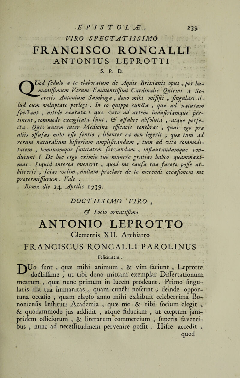 2 39 VIRO SPECTATISSIMO ' . : FRANCISCO RONCALLI ANTONIUS LEPROTTI S. P. D. ' : QUod fedulo a te elaboratum de Aquis Brixianis opus , per hu- manifjimum Virum Eminentiffimi Cardinalis Ouirini a Se-, cretis Antonium Sambuga 9 dono mihi mifijli 9 fingulari il¬ lud'cum voluptate perlegi . In eo quippe cuntta , qua ad naturam fpeStant 9 nitide exarata 5 qua vero ad artem induflriamque per¬ tinent 9 commode excogitata funt, & affabre abfoluta 9 atque perfe- ffa. Quis autem inter Medicina efficacis tenebras 9 quas ego pra aliis offufas mihi ejfe fentio , libenter ea non legerit , qua tum ad rerum naturalium hifforiam amplificandam 9 tum ad vita commodi¬ tatem , hominumque fanitatem fervandam 9 inffaurandamque con¬ ducunt i De hoc ergo eximio tuo munere gratias habeo quammaxi- mas . Siquid interea evenerit , quod me caufa tua facere poffe ar¬ bitreris 9 fcias velim* nullam praclart de te merendi occafionem me, pratermiffurum. Vale . Roma die 24. Aprilis 1739. DOCTISSIMO 0 VIRO 9 & Socio ornatiffimo ANTONIO LEPROTTO • *' t * f_ , % * Clementis XII. Archiatro FRANCISCUS RONCALLI PAROLINUS „ > . ' > t t; •. ' • ? , ' Felicitatem . jyjo funt , quae mihi animum , & vim faciunt , Leprotte dodfiffime , ut tibi dono mittam exemplar Differtationum, mearum , quae nunc primum in lucem prodeunt. Primo lingu¬ laris illa tua humanitas * quam cunili nofcunt 5 deinde oppor¬ tuna occafio , quam elapfo anno mihi exhibuit celeberrima Bo- nonienfis Inftituti Academia , quae me & tibi focium elegit , &: quodammodo jus addidit , atque fiduciam 3 ut coeptum jam- pridem officiorum , &; literarum commercium 3 fuperis faventi¬ bus , nunc ad neceffitudinem pervenire poffit . Hifce accedit ,