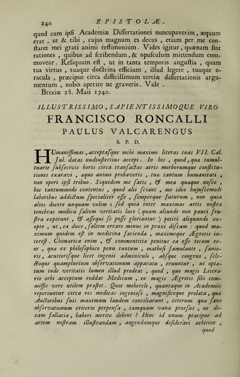 240 quod cum ipfi Academiae Difiertationes nuncupaverim, aequum erat , ut & tibi 3 cujus magnum es decus , etiam per me con¬ flaret mei grati animi teftimonium. Vides igitur, quaenam lint rationes , quibus ad fcribendum, & opufculum mittendum com¬ movear . Reliquum ell , ut in tanta temporis anguftia , quam tua virtus a tuaque dodirina efficiunt , illud legere , tuaque o- racula 3 praecipue circa difficillimum tertiae diliertationis argu¬ mentum , nobis aperire ne graveris. Vale . . Brixiae 28. Maii 1740. . ILLUSTRISSIMO , S ALIE NT IS S IMO QUE VIRO FRANCISCO RONCALLI PAULUS VALCARENGUS S. P. D. HUmaniffmas9 acceptafque mihi maxime literas tuas VII. Cal. Jul. datas nudiuflertius accepi. In his 9 quod, qua tumul¬ tuarie fubfecivis horis circa tranfalbas aeris morborumque confli tu- tiones exaravi 9 aquo animo probaveris 9 tua tantum humanitati , non operi ipfi tribuo . Siquidem me fatis 9 & mea quaque nofco 9 hoc tantummodo contentus 9 quod alii fciant 9 me ideo hujufcemodi laboribus 'addiItum fpecialiter ejfe 9 femperque futurum 9 non quia alios docere unquam velim ; fed quia inter maximas artis noftra tenebras modica faltem veritatis luce (quam aliunde non pauci fru~ flra expetunt 9 & ajfequi fe pojfe gloriantur ) potiri aliquando ex¬ opto 9 ut 9 ea duce , faltem errare minus m praxi difcam : quod ma¬ ximum quidem eft in medicina facienda 9 maximeque JEgrotis in- terejl. Chimarica enim 9 & commentitia penitus ea ejfe tecum re- or , qua ex philofophico penu tantum 9 mathefi famulante 9 fanio- yis9 acutiorifque licet ingenii adminiculo 9 abfque congruo 9 fele- ftoque quamplurium obfervationum apparatu 9 eruuntur 9 ut opta¬ tum inde veritatis lumen illud prodeat , quod 9 quo magis Litera- rio orbi acceptum reddat Medicum 9 eo magis jEgrotis fibi com- mijfis vere utilem proflet. Quot mehercle 9 quantaque in Academiis reperiuntur circa res medicas ingenio fe 9 magnificeque prolata 9 qua Aufforibus fuis maximam laudem conciliarunt 9 ceterum qua fano obfervationum criterio perpenfa 9 tamquam vana prorfus 9 ne di¬ cam fallacia 9 haberi merito debent ? Hinc id unum pracipue ad artem nofram illujlrandam , augendamque defiderdri arbitror 9