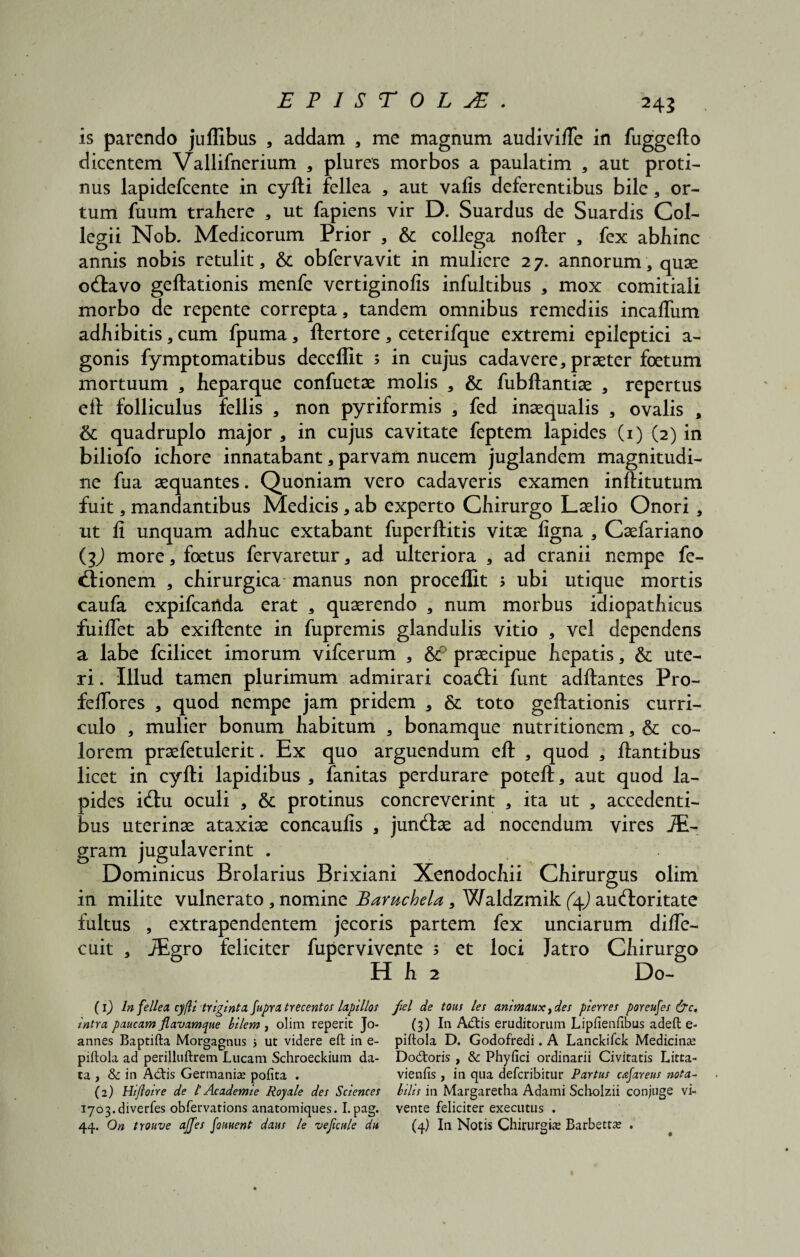is parendo juflibus , addam , me magnum audivilTe in fuggefto dicentem Vallifnerium , plures morbos a paulatim , aut proti¬ nus lapidefcente in cyfti fellea , aut valis deferentibus bile, or¬ tum fuum trahere , ut fapiens vir D. Suardus de Suardis Col¬ legii Nob. Medicorum Prior , & collega nofter , fex abhinc annis nobis retulit, & obfervavit in muliere 27. annorum, quae ocftavo geftationis menfe vertiginofis infultibus , mox comitiali morbo de repente correpta, tandem omnibus remediis incalTum adhibitis, cum fpuma, ftertore , ceterifque extremi epileptici a- gonis fymptomatibus decefiit ; in cujus cadavere, praeter foetum mortuum , heparque confuetae molis , & fubftantiae , repertus eft folliculus fellis , non pyriformis , fed inaequalis , ovalis , & quadruplo major , in cujus cavitate feptem lapides (1) (2) in biliofo ichore innatabant, parvam nucem juglandem magnitudi¬ ne fua aequantes. Quoniam vero cadaveris examen inftitutum fuit, mandantibus Medicis , ab experto Chirurgo Laelio Onori , ut fi unquam adhuc extabant fuperftitis vitae figna , Caefariano (jJ more, foetus fervaretur, ad ulteriora , ad cranii nempe fe- «ftionem , chirurgica manus non proceflxt > ubi utique mortis caufa expifcartda erat , quaerendo , num morbus idiopathicus fuifTet ab exiftente in fupremis glandulis vitio , vel dependens a labe fcilicet imorum vifcerum , &? praecipue hepatis, & ute¬ ri . Illud tamen plurimum admirari coa<fti funt aditantes Pro- feffores , quod nempe jam pridem , & toto geftationis curri¬ culo , mulier bonum habitum , bonamque nutritionem, & co¬ lorem praefetulerit. Ex quo arguendum eft , quod , liantibus licet in cyfti lapidibus , fanitas perdurare poteft, aut quod la¬ pides i(ftu oculi , & protinus concreverint , ita ut , accedenti¬ bus uterinae ataxiae concaulis , jundtae ad nocendum vires JE- gram jugulaverint . Dominicus Brolarius Brixiani Xenodochii Chirurgus olim in milite vulnerato, nomine Baruchela, Waldzmik (\) auctoritate fultus , extrapendentem jecoris partem fex unciarum difle- cuit , JEgro feliciter fupervivente ; et loci Jatro Chirurgo H h 2 Do- (1) In fellea, cyfti triginta fupra trecentos lapillos fiel de tous les animaux }des pierres poreufes &c, intra paucam flavamque bilem , olim reperit Jo- (3) In A£tis eruditorum Lipfienftbus adeft e- annes Baptifta Morgagnus > ut videre eft in e- piftola D. Godofredi. A Lanckifck Medicina: piftola ad perilluftrem Lucam Schroeckium da- Do&oris , & Phyfici ordinarii Civitatis Litta- ta , & in Actis Germania: pofita . vienfis , in qua defcribitur Partus cafareus nota- (2) Hijloire de l' Ac ademi e Royale des Sciences Iniis in Margaretha Adami Scholzii conjuge vi- 1703.divertes obfervations anatomiques. I.pag. vente feliciter executus .