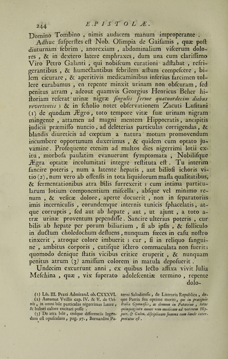 244 Domino Tombino , nimis audacem manum improperante . - Adbuc fufperftes eft Nob. Olimpia de Gaifamis , quae poli: diuturnam febrim , anorexiam , abdominalium vifcerum dolo- res , & in dextero latere emphraxes, dum una cum clarilfimo Viro Petro Galanti , qui nobifeum curationi aditabat , refri- gerantibus , & humecftantibus febrilem aeftum compefcere * bi¬ lem cicurare * & aperitivis medicaminibus inferius farcimen tol¬ lere curabamus , en repente minxit urinam non obfcuram, fed penitus atram , adeout quamvis Georgius Henricus Beber hi- floriam referat urinae nigrae fingulis ferme quatuordecim diebus revertentis ; & in fcholio notet obfervationem Zacuti Lulitani (1) de quodam JEgro, toto tempore vitae fuae urinam nigram mingente , attamen ad magni mentem Hippocratis , ancipitis judicii praemilTo nuncio, ad deleterias particulas corrigendas , & blandis diureticis ad coeptum a natura motum promovendum incumbere opportunum duxerimus , & quidem cum optato ju¬ vamine . Profequente etenim ad multos dies nigerrimi lotii ex¬ itu , morbofa paulatim evanuerunt fymptomata , Nobilifque JEgra optatae incolumitati integre rellituta eft . Tu interim fancire poteris , num a latente hepatis , aut bilioli icfioris vi¬ tio (2), num vero ab offenfis in tota liquidorum mafla qualitatibus, & fermentationibus atra bilis furrexerit ; cum intima particu¬ larum lotium componentium mifcella , abfque vel minimo re¬ num , & velicae dolore, aperte docuerit , non in feparatoriis imis incerniculis , eorundemque internis tunicis fphacelatis, at¬ que corruptis , fed aut ab liepate , aut , ut ajunt , a toto a- trae urinae proventum pependiffe. Sancire ulterius poteris , cur bilis ab hepate per porum biliarium , fi ab iplis folliculo in dueftum choledochum defluens, nunquam foeces in cafu noftro tinxerit , atroque colore imbuerit ; cur , fi in reliquo fangui- ne , ambitus corporis , cutifque i(ftero commaculata non fuerit; quomodo denique flatis vicibus critice eruperit , & nunquam penitus atrum (jJ amiflum colorem in matula depofuerit . Undecim excurrunt anni , ex quibus lecfto affixa vivit Julia Mefchina , quae , vix fuperato adolefcentiae termino , repente dolo- (1) Lib. III. Praxi Admirand. ob. CXXXVI. terni Salodienfis, de Literaria Republica , de- (2) Autumat Vvillis cap. IV. & V. de Uri- que Patria fua optime meriti, qui in prxeipuis nis , in omni bile particulas nigerrimas latere , Itali a Gy mna/iis, ac demum in Patavino , totos fk. balnei calore excitari poffe . quinquaginta annos rem medicam ad veterem Hip- (3) De atra bile , ejufque differentiis legen- pocr. & Galen. disciplinam fumma cum laude inter - dum eft opufculum , pag. 97., Bernardini Pa- pretatus eft .