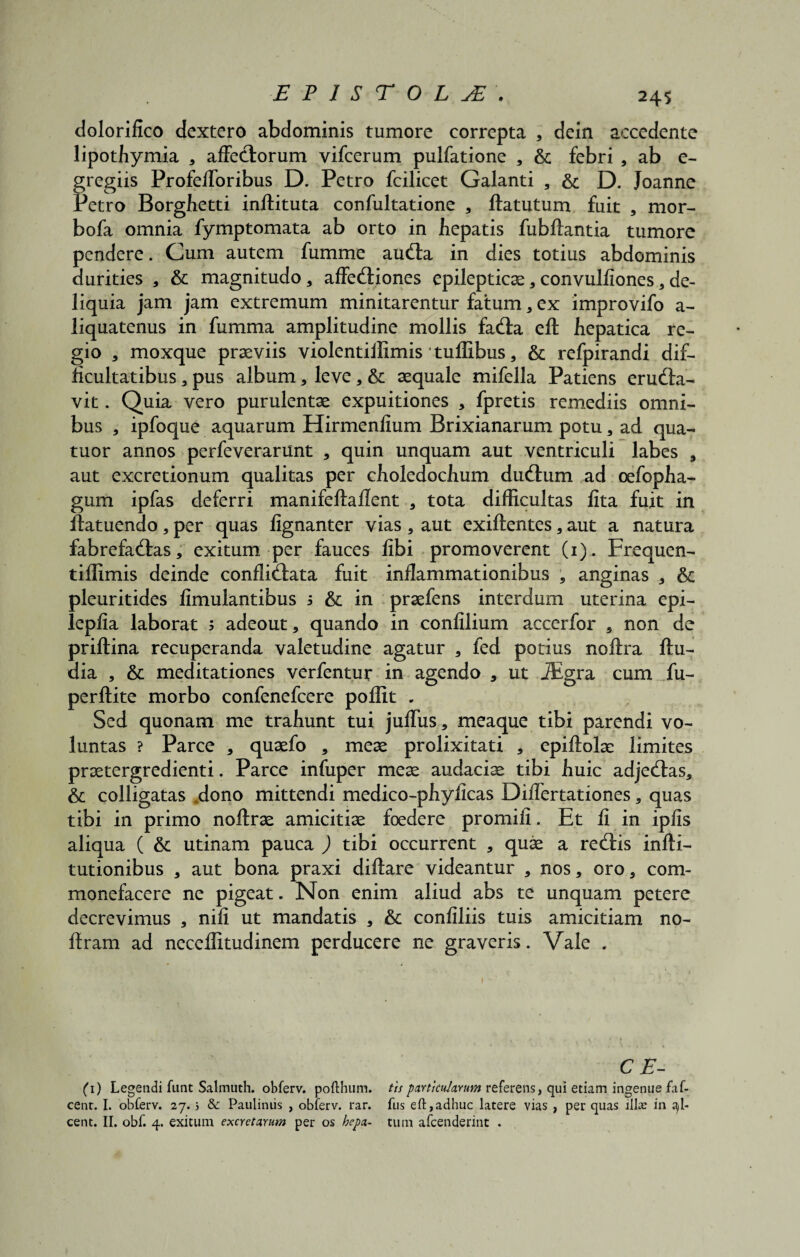 £PISTOLjE'. dolorifico dextero abdominis tumore correpta , dein accedente lipothymia , affectorum vifcerum pulfatione , & febri , ab e- gregiis Profefforibus D. Petro fcilicet Galanti , & D. Joanne Petro Borghetti inftituta confultatione , ftatutum fuit , mor- bofa omnia fymptomata ab orto in hepatis fubftantia tumore pendere. Cum autem fumme aucta in dies totius abdominis durities , & magnitudo, affectiones epilepticae, convulfiones, de- liq uia jam jam extremum minitarentur fatum , ex improvifo a- liquatenus in fumma amplitudine mollis facta eft hepatica re¬ gio , moxque praeviis violentiffimis tuffibus, & refpirandi dif¬ ficultatibus , pus album, leve , & aequale mifella Patiens eructa¬ vit . Quia vero purulentae expuitiones , fpretis remediis omni¬ bus , ipfoque aquarum Hirmenlium Brixianarum potu, ad qua- tuor annos perfeverarunt , quin unquam aut ventriculi labes , aut excretionum qualitas per choledochum ductum ad oefopha- gum ipfas deferri manifeftaflent , tota difficultas lita fuit in ftatuendo, per quas fignanter vias , aut exiftentes, aut a natura fabrefactas, exitum per fauces fibi promoverent (1). Frequen- tiffimis deinde conflictata fuit inflammationibus , anginas , & pleuritides fimulantibus 5 & in praefens interdum uterina epi- lepfia laborat ; adeout, quando in confilium accerfor , non de priftina recuperanda valetudine agatur , fed potius noftra ftu- dia , & meditationes verfentur in agendo , ut iEgra cum fu- perftite morbo confenefcere poffit . Sed quonam me trahunt tui juffus, meaque tibi parendi vo¬ luntas ? Parce , quaefo , meae prolixitati , epiflolae limites praetergredienti. Parce infuper meae audaciae tibi huic adjectas, & colligatas dono mittendi medico-phyiicas Diflertationes, quas tibi in primo noftrae amicitiae foedere promili. Et fi in ipiis aliqua ( & utinam pauca ) tibi occurrent , quae a rectis infti- tutionibus , aut bona praxi diftare videantur , nos, oro, com¬ monefacere ne pigeat. Non enim aliud abs te unquam petere decrevimus , nili ut mandatis , & confiliis tuis amicitiam no- ftram ad neceffitudinem perducere ne graveris. Vale . CE- (1) Legendi funt Salmuth. obferv. pofthum. tis particularum referens, qui etiam ingenue faf- cent. I. obferv. 27.5 & Pauliniis , obferv. rar. fus eft,adhuc latere vias , per quas ilice in pi¬ cent. II. obf. 4. exitum excretarum per os hepa- tum afeenderint .