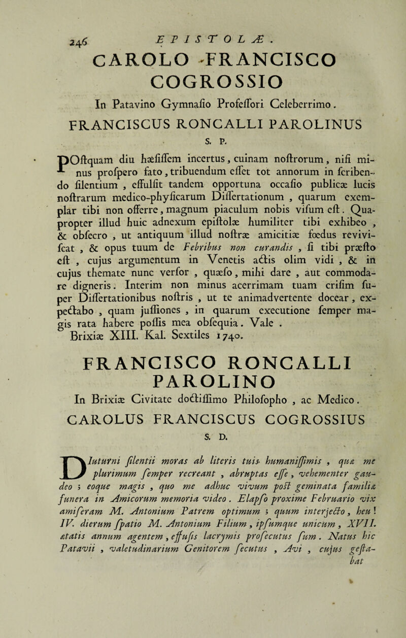 2afi EPISTOLA. CAROLO -FRANCISCO COGROSSIO In Patavino Gymnafio ProfefTori Celeberrimo, FRANCISCUS RONCALLI PAROLINUS s. p. T30ftquam diu ha^filTem incertus * cuinam noftrorum, nifi mi- nus profpero fato a tribuendum eflet tot annorum in fcriben- do lilentium , effulfit tandem opportuna occafio publicae lucis noftrarum medico-phylicarum Differtationum , quarum exem¬ plar tibi non offerre 3 magnum piaculum nobis vifum eft. Qua¬ propter illud huic adnexum epiftolae humiliter tibi exhibeo , & obfecro , ut antiquum illud noftrae amicitiae foedus revivi- fcat , & opus tuum de Febribus non curandis , fi tibi praelio eft , cujus argumentum in Venetis acftis olim vidi a & in cujus themate nunc verfor 3 quaefo , mihi dare 5 aut commoda¬ re digneris. Interim non minus acerrimam tuam crilim fu- per Diftertationibus noftris , ut te animadvertente docear, cx- pedlabo 3 quam jufliones 3 in quarum exeeutione femper ma¬ gis rata habere poflis mea obfequia. Vale . Brixiae XIII. KaL Sextiles 1740. FRANCISCO RONCALLI PAROLINO % In Brixiae Civitate docftiflimo Philofopho 3 ac Medico. CAROLUS FRANCISCUS COGROSSIUS S. D. z' • Diuturni filentii moras ab literis tuis» humanifflmis 9 qua me plurimum femper recreant 9 abruptas ejfe, ‘vehementer gau¬ deo y eo que magis 9 quo me adhuc vivum poff geminata familia funera in Amicorum memoria video . Elapfo proxime Februario vix amiferam M. Antonium Fatrem optimum b quum interjetto, heu ! IV. dierum fpatio M. Antonium Filium , ipfumque unicum , XVIL at at is annum agentem 9 effufis lacrymis profecutus fum. JSfatus hic Patavii 9 valetudinarium Genitorem fecutus , Avi 9 cujus gefla¬ bat