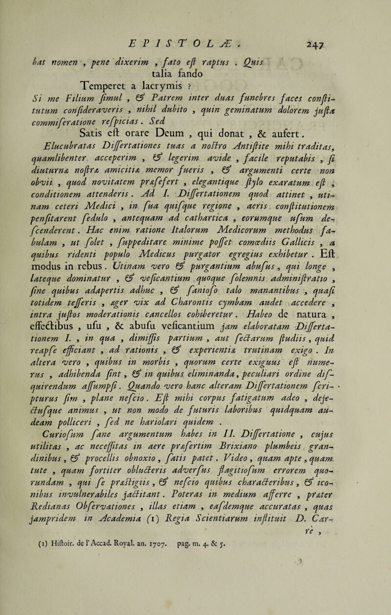 bat nomen 9 pene dixerim 9 fato efl raptus . Quis talia fando Temperet a lacrymis ? Si me Filium fimul 9 ZS) Patrem inter duas funebres faces confli-* tutum confideraveris 9 nihil dubito 9 quin geminatum dolorem jufla commi fer atione refpicias . Sed Satis efl orare Deum , qui donat , & aufert. Elucubratas Differtationes tuas a noftro ^Intiflite mihi traditas9 quamlibenter acceperim 9 tjf legerim avide 9 facile reputabis 9 fl diuturna noflra amicitia memor fueris 9 & argumenti certe non obvii 9 quod novitatem prafefert , elegantique flylo exaratum efl 9 conditionem attenderis. Ad I. Dijfertationem quod attinet 9 uti- nam ceteri Medici 9 in fua quifque regione 9 aeris conflitutionem p en fit arent fedulo 9 antequam ad cathartica 9 e orumque ufum de- fcenderent . Hac enim ratione Italorum Medicorum methodus fa¬ bulam 9 ut folet 9 fuppeditare minime pojfet comoediis Gallicis 9 a quibus ridenti populo Medicus purgator egregius exhibetur . Eft modus in rebus. Utinam vero & purgantium abufus 9 qui longe 9 lateque dominatur 9 fA veficantium quoque folemnis adminifiratio 9 fine quibus adapertis adhuc 9 A faniofo talo manantibus 9 quafi totidem tefferis 9 ager vix ad Charontis cymbam audet accedere 9 intra juflos moderationis cancellos cohiberetur. Habeo de natura , effedfibus * ufu , abufu veficantium jam elaboratam Dijferta¬ tionem I. 9 in qua 9 dimiffis partium 9 aut fettarum fludiis 9 quid reapfe efficiant 9 ad rationis 9 Z5 experientia trutinam exigo . In altera vero 9 quibus in morbis 9 quorum certe exiguus efl nume¬ rus 9 adhibenda fint 9 A in quibus eliminanda 9 peculiari ordine dif- quirendum ajfumpfi. Quando vero hanc alteram Dijfertationem fcri- pturus fim 9 plane nefcio . Efl mihi corpus fatigatum adeo 9 deje- ffufque animus 9 ut non modo de futuris laboribus quidquam au¬ deam polliceri 9 fed ne hariolari quidem . Curiofum fane argumentum habes in II. Dijfertatione 9 cujus utilitas 9 ac neceffitas in aere prafertim Brixiano plumbeis gran¬ dinibus , tA procellis obnoxio 9 fatis patet. Video 9 quam apte 9 quam tute , quam fortiter oblutferis adverfus flagitiofum errorem quo- rundam 9 qm fe pr&Higiis 9 tA nefcio quibus charafferibus 9 A ico¬ nibus invulnerabiles jatfitant. Poteras in medium afferre 9 prater Redianas Obfervationes 9 illas etiam 9 eafdemque accuratas 9 quas jampndem in Academia (i) Regia Scientiarum inflituit D. Car¬ re 9 (i) Hiftoir. de 1’ Accad. Royal. an. 1707. pag. m. 4. & 5.