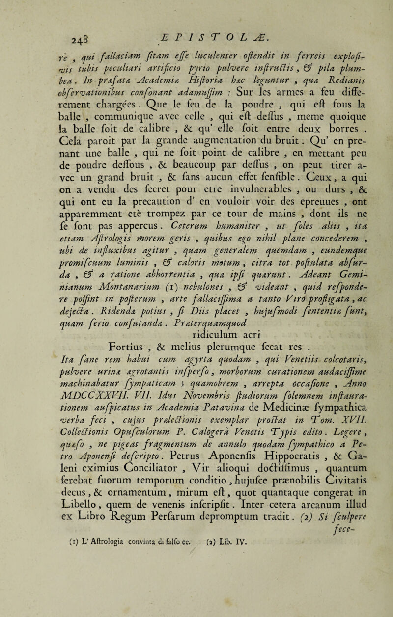 re 3 qui fallaciam fitam ejfe lac alent er oflenclit in ferreis expio fi- ruis tubis pecaliari artificio pyrio pulvere inftruBis, & pila plum- bea. In prafata Academia Hifiona hac leguntur > qaa Redianis obfiervationibus confionant adamafifim : Sur les armes a feu diffe- rement cliargees. Que le feu de la poudre 3 qui eft fous la balle * communique avec celle 3 qui eft deftus 3 meme quoique la balle foit de calibre , & qu’ elle foit entre deux borres . Cela paroit par la grande augmentation du bruit. Qu en pre- nant une balle * qui ne foit point de calibre 3 en mettant peu de poudre delfous 3 & beaucoup par deftus 3 on peut tirer a- vec un grand bruit * 6c fans aucun effet fenfible. Ceux, a qui on a vendu des fecret pour etre invulnerables 3 ou durs , & qui ont eu la precaution d’ en vouloir voir des epreuues , ont apparemment ete trompez par ce tour de mains , dont iis ne fe font pas appercus . Ceterum humaniter , ut fioles alus 5 ita etiam Aflrologis morem geris 3 quibas ego nihil plane concederem , tibi de infiuxibus agitur 3 quam generalem quemdam , eundemque promificuum luminis , 6f caloris motum3 citra tot pofiulata abfiur- da , & a ratione abhorrentia , qua ipfi quarunt. Adeant Ge mi¬ nianum Montanarium (1) nebulones 3 & ‘videant 3 quid refiponde- re pofjint in poflerum , arte fallaciffima a tanto Viro profligata, ac dejetta . Ridenda potius , fi Diis placet , hujufimodi fiententia fiunts quam fierio confutanda . Praterquamquod ridiculum acri Fortius , & melius plerumque fecat res . Ita fiane rem habui cum agyrta quodam 3 qui Venetiis colcotans, pulvere urina agrotantis infiperfio 3 morborum curationem audaciffime machinabatur fiympaticam ; quamobrem 3 arrepta occafione , Anno AdDCCXXVII. VII. Idus Novembris fiudiorum fiolemnem inftaura- tionem aufipicatus in Academia Patavina de Medicinae fympatbica verba feci , cujus praleffionis exemplar proflat in Eom. XVII. Collettionis Opuficulorum P. Calogera Venetis Eypis edito. Legere, quafio , ne pigeat fragmentum de annulo quodam fympathico a Pe¬ tro Aponenfii deficnpto. Pecrus Aponenfis Hippocratis 3 &: Ga¬ leni eximius Conciliator , Vir alioqui do(ftiiiimus * quantum ferebat fuorum temporum conditio3 hujufce praenobilis Civitatis decus 3 & ornamentum 3 mirum eft a quot quantaque congerat in Libello 3 quem de venenis infcriplit. Inter cetera arcanum illud ex Libro Regum Perfarum depromptum tradit. (2) Si ficulpere fece- (1) L’ Aftrologia convinta di falfo ec. (2) Lib. IV.