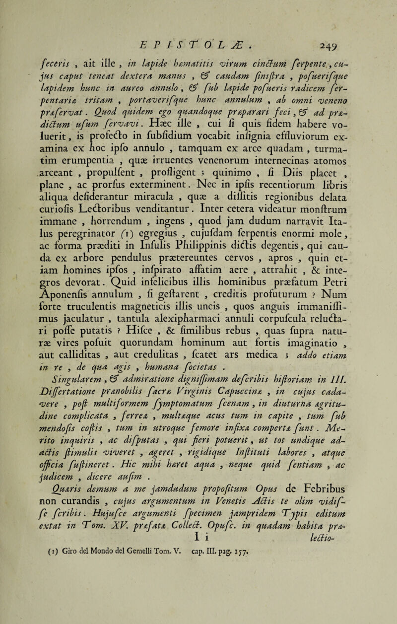 2 49 feceris , ait ille , in lapide hamatitis virum cinttum ferpente , cu¬ jus caput teneat dextera manus , & caudam finiflra , pofuerifque lapidem hunc in aureo annulo , & fub lapide pofueris radicem fer- pentaria tritam , portaverifque hunc annulum 9 ab omni veneno prafervat. Quod quidem ego quandoque prap arari feci 9 & ad pra- dittum ufum fervavi. Haec ille , cui fi quis fidem habere vo¬ luerit, is profedo in fubfidium vocabit infignia effluviorum ex¬ amina ex hoc ipfo annulo , tamquam ex arce quadam , turma- tim erumpentia , quae irruentes venenorum internecinas atomos arceant , propulfent , profligent 3 quinimo , fi Diis placet , plane , ac prorfus exterminent. Nec in ipfis recentiorum libris aliqua defiderantur miracula , quae a dillitis regionibus delata curiofis Ledoribus venditantur. Inter cetera videatur monftrum immane , horrendum , ingens , quod jam dudum narravit Ita¬ lus peregrinator (1) egregius , cujufdam ferpentis enormi mole, ac forma praediti in Infulis Philippinis didis degentis, qui cau¬ da ex arbore pendulus praetereuntes cervos , apros , quin et¬ iam homines ipfos , infpirato affatim aere , attrahit 3 & inte¬ gros devorat. Quid infelicibus illis hominibus praefatum Petri Aponenfis annulum , fi geftarent , creditis profuturum ? Num forte truculentis magneticis illis uncis , quos anguis immaniffi- mus jaculatur , tantula alexipharmaci annuli corpufcula reluda- ri poffe putatis ? Hifce , & fimilibus rebus , quas fupra natu¬ rae vires pofuit quorundam hominum aut fortis imaginatio , aut calliditas , aut credulitas , fcatet ars medica 3 addo etiam in re , de qua agis , humana focietas . Singularem, & admiratione digniffimam defer ibis hi floriam in 111. Eijfertatione pr mobilis facra Virginis Capuccina , in cujus cada¬ vere , pofl multif ormem fymptomatum fcenam, in diuturna agritu- dme complicata , ferrea , multaque acus tum in capite , tum fub mendofls coflis , tum in utroque femore infixa comperta fiunt. Me¬ rito inquiris , ac difputas , qui fieri potuerit, ut tot undique ad- attis flimulis viveret , ageret , rigidique Inflituti labores , atque officia fuflineret. Hic mihi haret aqua , neque quid fentiam , ac judicem , dicere aufim . Quaris demum a me jamdudum propofitum Opus de Febribus non curandis , cujus argumentum in Venetis Attis te olim vidif- fe feribis. Hujufce argumenti fpecimen jampridem Typis editum extat in Tom. XV\ prafata Collett. Opufc. in quadam habita pra- I i lettio-