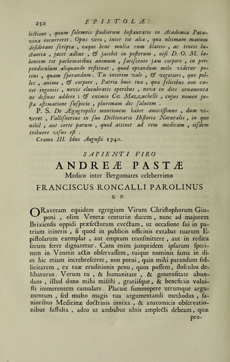 lectione , quum folemnis fludiovum Inflauratio in Academia Pata- <vtna recurreret. Opus vero , inter tot alia , qua ultimam manum de fiderant fcripta , eacque bene multa cum blattis , ac tineis lu¬ ctantia , jacet adhuc 9 jacebit in pofierum 9 mfi D. 0. NI. la- bentem tot pathematibus animum 9 fatifcente jam corpore 9 in per¬ pendiculum aliquando refiituat 9 quod optandum mihi videtur po¬ tius 9 quam fperandum . Eu interim vale 9 & vegetiori 9 quo pol¬ les 9 animo 9 corpore 9 Patria huic tua 9 qua felicibus non ca¬ ret ingeniis 9 novis elucubratis operibus 9 nova in dies ornamenta ne defnas addere ; & eximio Co: Adazj&uchelli 9 cujus nomen ju- jta afimatione fufpicio 9 plurimam dic falutem . P. S. De Aigagropilis mentionem habet amiciffmus 9 dum vi¬ veret 9 Valhfnerius m fuo Diltionario Hi foria Naturalis 9 in quo nihil 9 aut certe parum 9 quod attinet ad rem medicam 9 iifdem tribuere vifus ef . Crama III. Idus Augufi 1740. S AP IE NTI VIRO ANDREi PASTI Medico inter Bergomates celeberrimo FRANCISCUS RONCALLI PAROLINUS s. P. (^Raveram equidem egregium Virum Chriftophorum Giu- poni * olim Venetae centuriae ducem , nunc ad majorem Brixienfis oppidi praefecturam eveCtum , ut occafione fui in pa¬ triam itineris , fi quod in publicis officinis extabat tuarum E- piftolarum exemplar , aut emptum tranfmittere , aut in reditu fecum ferre dignaretur. Cum enim jampridem ipfarum fpeci- men in Venetis aClis obfervaflem, tuique nominis fama in di¬ es hic etiam increbrefceret, non potui * quin mihi parandum fol- licitarem , ex tuae eruditionis penu, quos pofiem * flofculos de¬ libaturus. Verum tu , & humanitate , & generofitate abun¬ dans , illud dono mihi mififti , gratiifque, & beneficiis volui- fti immerentem cumulare . Placuit fummopere utrumque argu¬ mentum , fed multo magis tua argumentandi methodus , fa- nioribus Medicinae doftrinis innixa , & anatomicis obfervatio- nibus fuffulta , adeo ut ambabus ulnis ampleCti debeam, quae pro-